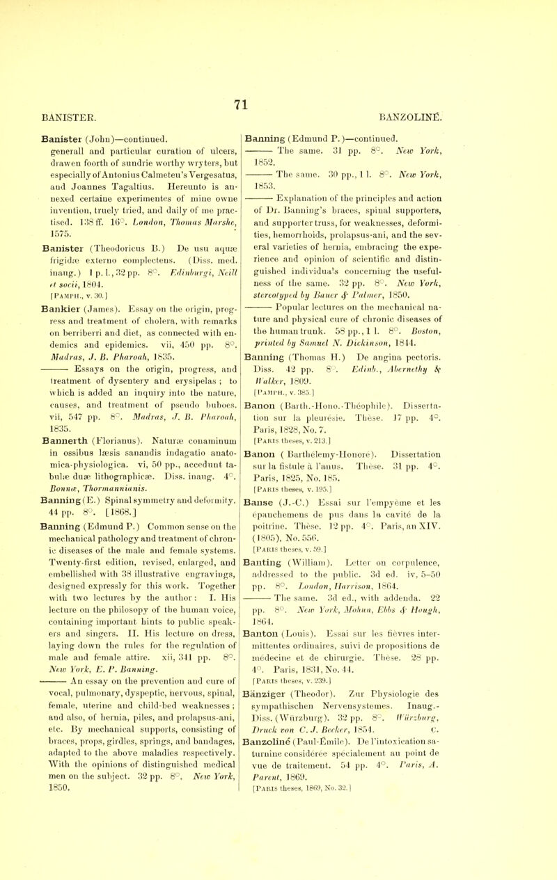 BANISTER. BANZOLINE. Banister (John)—continued. generall and particular curation of ulcers, draw en foorth of sundrie worthy wry tens, but especially of An toni us Calmeteu's Vergesatus, aud Joannes Tagaltius. Hereunto is an- nexed certaine experimeutes of mine owne invention, truely tried, and daily of me prac- tised. 138ff. 16°. London, Thomas Marshe, 1575. Banister (Tbeodoricus B.) De usu aquae frigidas extemo complecteus. (Diss. med. inaug.) lp, l.,32pp. 8°. Edinburgh, Neill ft socii, 1804. [Pamph., v. 30.] Bankier (James). Essay on the origin, prog- ress and treatment of cholera, with remarks on berriberri and diet, as connected with en- demics and epidemics, vii, 450 pp. 8°. Madras, J. B. Pharoah, 1835. ■ Essays on the origin, progress, and treatment of dysentery and erysipelas ; to which is added an inquiry into the nature, causes, and treatment of pseudo buboes, vii, 547 pp. 8°. Madras, J. B. Pharoah, 1835. Bannerth (Florianus). Naturae conamiuuui in ossibus laesis sanandis indagatio anato- mica-physiologica. vi, 50 pp., accedunt ta- bulae duse lithographicae. Diss, inaug. 4°. Bonn in, Thormannianis. Banning (E.) Spinal symmetry and deformity. 44 pp. 8°. [1868.] Banning (Edmund P.) Common sense on the mechanical pathology and treatment of chron- ic diseases of the male and female systems. Twenty-first edition, revised, enlarged, and embellished with 38 illustrative engravings, designed expressly for this work. Together with two lectures by the author : I. His lecture on the philosopy of the human voice, containing important hints to public speak- ers and singers. II. His lecture on dress, laying down the rules for the regulation of male aud female attire, xii, 341 pp. 8°. New York, E. P. Banning. ■ An essay on the prevention aud cure of vocal, pulmonary, dyspeptic, nervous, spinal, female, uterine and child-bed weaknesses ; and also, of hernia, piles, and prolapsus-ani, etc. By mechanical supports, consisting of braces, props, girdles, springs, and bandages, adapted to the above maladies respectively. With the opinions of distinguished medical men on the subject. 32 pp. 8°, New York, 1850. Banning (Edmund P.)—continued. The same. 31 pp. 8°. New York, 1852. The same. 30 pp., 1 1. 8°. New York, 1853. Explanation of the principles and action of Dr. Banning's braces, spinal supporters, and supporter truss, for weaknesses, deformi- ties, hemorrhoids, prolapsus-ani, and the sev- eral varieties of hernia, embracing the expe- rience and opiniou of scientific and distin- guished individuals concerning the useful- ness of the same. 32 pp. 8°. New York, stereotyped by Bauer <|- Palmer, 1850. Popular lectures on the mechanical na- ture and physical cure of chronic diseases of the human trunk. 58 pp., 11. 8°. Boston, printed by Samuel N. Dickinson, 1844. Banning (Thomas H.) De angina pectoris. Diss. 42 pp. 8°. Edinb., Abernethy &t Walker, 1809. [PAMPH,, v. 385.] Bauon (Barth.-Hono.-Theophile). Disserta- tion sur la pleuresie. These. 17 pp. 4°. Paris, 1828, No. 7. [Paris theses, v. 213.] Banon ( Bartheleuiy-Honore). Dissertation sur la fistule a l'anus. These. 31 pp. 4°. Paris, 1825, No. 185. [Paris theses, v. 195.] Banse (J.-C.) Essai sur l'empyeme et les cpauchemens de pus clans la cavite de la poitriue. These. 12 pp. 4r. Paris, an XIV. (1805), No. 556. [Paris theses, v. 59.] Banting (William). Letter on corpulence, addressed to the public. 3d ed. iv, 5-50 pp. 8°. London, Harrison, 1864. The same. 3d ed., with addenda. 22 pp. 8°. New York, Mohan, Ebbs <f Hough, 1864. Banton (Louis). Essai sur les fievres inter- mittentes ordiuaires, suivi de propositions de inedecine et de chirurgie. These. 28 pp. 4°. Paris, 1831, No. 44. [Paris theses, v.239.) Banziger (Theodor). Zur Physiologie des sympathischen Nervensystemes. Inaug.- Diss. (Wurzburg). 32 pp. 8°. IVUrzburg, Druck von C. J. Becker, 1854. c. Banzoline (Paul-Emile). De l'intoxieation sa- turnine considered speeialement au point de vue de traitement. 54 pp. 4°. Paris, A. Parent, 1869. [Paris theses, 1869, No. 32.1