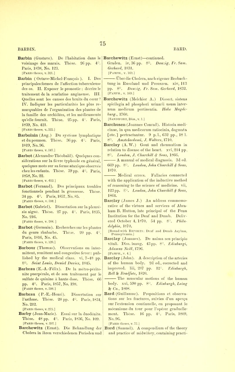 BAKBIN. BARD. Barbin (Gustave). De l'habitation dans le voisinage des rnarais. These. 26 pp. 4°. Paris, 1838, No. 123. LParis theses, v. 321.] Barbin ( Octave-Michel-Francois ). I. Des prineipales formes de l'affection tuberculeuse des os. II. Exposer le pronostic ; decrire le traitement de la scarlatine angiueuse. III. Quelles sont les causes des bruits du eceur? IV. Indiquer les particularites les plus re- marquables de l'organisation des plautes de la famille des orcliid6es, et les medicaments qu'elle fournit. These. 25 pp. 4°. Paris, 1839, No. 421. [Paris theses, v. 335.] Barbolain (Aug.) Du systeme lympbatique et du poumon. These. 3G pp. 4°. Paris, 1819, No. 90. [Paris theses, v. 147.] Barbot (Alexandre-Theobald). Quelques con- siderations sur la fievre typhoide en general, quelques mots sur sa forme ataxique observed cliez les enfants. These. 39 pp. 4°. Paris, 1858, No. 22. [Paris theses, v. 612.] Barbot (Fernand). Des principaux troubles fonctionnels pendant la grossesse. These. 34 pp. 4°. Paris, 1857, No. 85. [Paris theses, v. 598. ] Barbot (Gabriel). Dissertation sur la pleur6- sie aigne. These. 27 pp. 4°. Paris, 1835, No. 216. [Paris theses, v. 288. ] Barbot (Germain). Eecherches sur les plautes du genre rhubarbo. These. 20 pp. 4°. Paris, 1816, No. 45. [Paris theses, v. 120.] Barbour (Thomas). Observations on inter- mittent, remittent and congestive fever: pub- lished by the medical class, vi, 7-48 pp. 8°. Saint Louis, Daniel Davies, 1845. Barbrau (E.-A.-F61ix). De la metro-perito- nite puerperalo, et de son traitement par le sulfate de quinine a haute dose. These. 66 pp. 4°. Paris, 1857, No. 198. [Paris theses, v. 598.1 Barbrau ( P.-E.-Henri). Dissertation sur l'asthme. These. 20 pp. 4°. Paris, 1834, No. 212. [Paris theses, v. 275.] Barby (Jean-Marie). Essai sur la duodenite. These. 48 pp. 4°. Paris, 1836, No. 109. [Paris theses, v. 297.] Barcliewitz (Ernst). Die Behandlung der Cholera in ihren verschiedenen Periodcnund Barcliewitz (Ernst)—continued. Graden. iv, 36 pp. 8°. Danzig, Fr. Sam. Gerhard, 1831. [Pamph., v. 169.1 Uber die Cholera, nach eigener Beobach- tung in Ruszland und Preuszen. xiv, 113 pp. 8C. Danzig, Fr. Sam. Gerhard, 1832. [Pamph., v. 169.] Barcliewitz (Melchior A.) Dissert, sisteus spicilegia ad phospliori urinarii usum inter- num medicum pertinentia. Halte Magde- burg., 1760. [Sandifort, Diss., V. 1.] Barcliusen (Joannes Conrad). Historia rnedi- cinae, in qua medicorum ratiocinia, dogmata [etc.] pertractantur. 9 p.]., 632 pp., 18 1. 8°. Amstelaedami, J. Walters, 1710. Barclay (A. W.) Gout and rheumatism iu relation to disease of the heart, xvi, 214 pp. 8°. London, J. Churchill $ Sons, 1866. A manual of medical diagnosis. 3d ed. 669 pp. 8°. London, John Churchill Sons, 1870. Medical errors. Fallacies connected with the application of the inductive method of reasoning to the science of medicine, vii, 123 pp. S°. London, John Churchill Sf Sons, 1864. Barclay (James J.) An address commemo- rative of the virtues and services of Abra- ham B. Hutton, late principal of the Peun Institution for the Deaf and Dumb. Deliv- ered October 4, 1870. 54 pp. 8°. Phila- delphia, 1870. [Boundwith REPORTS: Deaf and Dumb Asylum, Pennsylvania.] Barclay (Joannes). De auima sen priucipio vitali. Diss, inaug. 43 pp. 8°. Edinburgi, A damns Neill, 1796. [Pamph., v. 4.] Barclay (John). A description of the arteries of tho human body. 2d ed., corrected and improved, liii, 287 pp. 12°. Edinburgh, Bell Jlradfutc, 1820. The muscular motions of the human body, xxi, 590 pp. 8°. Edinburgh, Laing 8( Co., 1808. Bard (Guillaume). Propositions et observa- tions sur les fractures, suivies d'un apercu sur l'extension continuelle, en proposant le m^canisme du tour pour l'ope'rer graduelle- ment. These. 10 pp. 4°. Paris, 1809, No. 96. [Paris theses, v. 77.] Bard (Samuel). A compendium of the theory and practice of midwifery, containing practi-