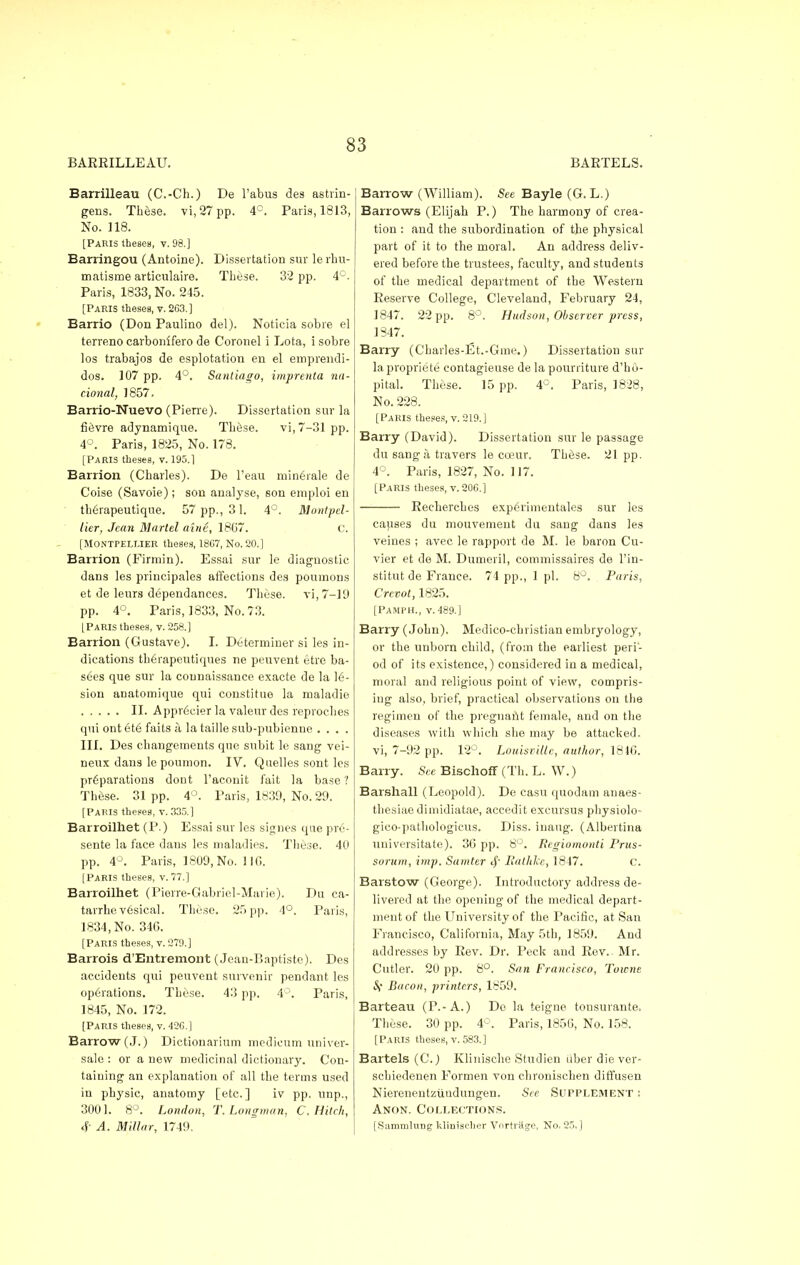 BARRILLEAU. BARTELS. Barrilleau (C.-Ch.) De l'abus des astrin- gens. These. vi,27pp. 4°. Paris, 1813, No. 118. [Paris theses, v. 98.] Barringou (Antoine). Dissertation sur le rhu- matisme articulaire. These. 32 pp. 4°. Paris, 1833, No. 245. [Paris theses, v. 263.] Barrio (Don Paulino del). Noticia sobre el terreno carbonifero de Coronel i Lota, i sobre los trabajos de esplotation en el emprendi- dos. 107 pp. 4°. Santiago, imprenta na- tional, 1857. Barrio-Nuevo (Pierre). Dissertation sur la fi&vre adynamique. These. vi, 7-31 pp. 4°. Paris, 1825, No. 178. [Paris theses, v. 195.1 Barrion (Charles). De l'eau minerale de Coise (Savoie); son analyse, son emploi en th6rapeutique. 57 pp., 31. 4°. Montpel- lier, Jean Marlel aine, 1867. c. [MONTPELMER theses, 1807, No. 20.] Barrion (Firmin). Essai sur le diagnostic dans les principales affections des pournons et de leurs dependances. These. vi,7-19 pp. 4°. Paris, 1833, No. 73. [Paris theses, v. 258.] Barrion (Gustave). I. Determiner si les in- dications therapeutiques ne peuvent etre ba- sees que sur la counaissance exacte de la 16- sion anatomique qui constitue la maladie II. ApprCcier la valeur des reproches qui ont et6 faits a la taille sub-pubienne .... III. Des changements que snbit le sang vei- neux dans le poumon. IV. Quelles sont les preparations dout l'aconit fait la base ? TUse. 31pp. 4°. Paris, 1839, No. 29. [Paris theses, v. 335.] Barroilhet (P.) Essai sur les signes que prc- sente la face dans les maladies. These. 40 pp. 4°. Paris, 1809, No. 116. [Paris theses, v. 77.] Barroilhet (Pierre-Gabriel-Marie). Du ca- tarrhe v6sical. These. 25 pp. 4°. Paris, 1834, No. 34G. [Paris theses, v. 279.] Barrois d'Entremont (Jean-Baptiste). Des accidents qui peuvent survenir pendant les operations. These. 43 pp. 4°. Paris, 1845, No. 172. [Paris theses, v. 426.] Barrow (J.) Dictionarium medieum univer- sale : or a new medicinal dictionary. Con- taining an explanation of all the terms used in physic, anatomy [etc.] iv pp. unp., 3001. 8°. London, T.Longman, C. Hitch, 4- A. Millar, 1749. Barrow (William). See Bayle (G. L.) Barrows (Elijah P.) The harmony of crea- tion : and the subordination of the physical part of it to the moral. An address deliv- ered before the trustees, faculty, and students of the medical department of the Western Reserve College, Cleveland, February 24, 1847. 22 pp. 8°. Hudson, Observer press, 1847. Barry (Charles-Et.-Gme.) Dissertation sur la propriete contagieuse de la pourriture d'ho- pital. These. 15 pp. 4°. Paris, 1828, No. 228. [Paris theses, v. 219.] Barry (David). Dissertation sur le passage du sang a travers le coeur. These. 21pp. 4°. Paris, 1827, No. 117. [Paris theses, v. 206.] Recherches experimentales sur les causes du mouvement du sang dans les veines ; avec le rapport de M. le baron Cu- vier et de M. Dumeril, commissaires de l'in- stitut de France. 74 pp., 1 pi. 8°. Paris, Crcvot, 1825. [PAMPH., v. 489.] Barry (John). Medico-christian embryology, or the unborn child, (from the earliest peri- od of its existence,) considered in a medical, moral and religious point of view, compris- ing also, brief, practical observations on the regimen of the pregnant female, and on the diseases with which she may be attacked, vi, 7-92 pp. 12°. Louisville, author, 1846. Barry. See Bischoff (Th. L. W.) Barshall (Leopold). De casu quodam auaes- thesiae dimidiatae, accedit excursus physiolo- gico-pathologicus. Diss, inaug. (Albertina universitate). 36 pp. 8°. Pegiomonti Prus- sorum, imp. Sumter 4' Patlike, 1847. c. Barstow (George). Introductory address de- livered at the opening of the medical depart- ment of the University of the Pacific, at San Francisco, California, May 5th, 1859. And addresses by Rev. Dr. Peck and Rev. Mr. Cutler. 20 pp. 8°. San Francisco, Towne iS Bacon, printers, 1859. Barteau (P.-A.) De la teigne tousurante. These. 30 pp. 4°. Paris, 1856, No. 158. [Paris theses, v. 583.] Bartels (C.) Klinisclie Studien uber die ver- schiedenen Formen von chronischen diffusen Nierenentzuudungen. See Supplement s Anon. Collections. [Sammlung klimseher Vnrtritge, No. 25,]