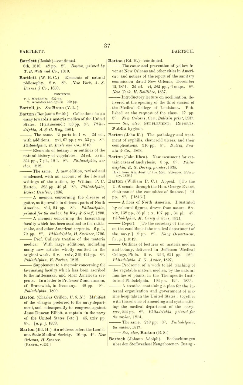 BARTLETT. BARTSCH. Bartlett (Josiah)—continued. 6th, 1810. 43 pp. 8°. Boston, printed by 7. B. Watt and Co., 18)0. Bartlett (W. IT. C.) Elements of natural philosophy. 2 v. 8°. New York, A. S. Barnes $ Co., 1850. CONTENTS. v. 1. Mechanics. 632 pp. 2. Acoustics and optics. 360 pp. Bartoli, jr. See Brera (V. L.) Barton (Benjamin Smith). Collections for an essay towards a materia medica of the United States. (Partsecond.) 53 pp. 8°. Phila- delphia, A. <f G. Way, 1801. The same. 2 parts in 1 v. 3d ed., with additions, xvi, 07 pp.; xv, 53 pp. 8°. Philadelphia, E. Earlc and Co., 1810. Elements of botany : or outlines of the natural history of vegetables. 2ded. xviii, 324 pp., 7 pi., 10 1. 8°. Philadelphia, au- thor, 1812. The same. A new edition, revised and Barton (Ed. II.)—continued. The cause and prevention of yellow fe- ver at New Orleans and other cities in Ameri- ca ; and notices of the report of the sanitary commission dated New Orleans, December 12, 1854. 3d ed. vi, 282 pp., 6 maps. 8°. New York, H. Bailliere, 1857. Introductory lecture on acclimation, de- livered at the opening of the third session of the Medical College of Louisiana. Pub- lished at the request of the class. 17 pp. 8°. New Orleans, Com. Bulletin print, 1837. See, also, Supplement: Reports. condensed, with an account of the life and writings of the author, by William P. C. Barton. 325 pp., 40 pi. 8°. Philadelphia, Robert Desilocr, 183G. A memoir, concerning the disease of goitre, as it prevails in different parts of North America, viii, 04 pp. 8°. Philadelphia, printed for the author, by Wuy Groff, 1800. A memoir concerning the fascinating faculty which has been ascribed to the rattle- snake, and other American serpents. C p. 1., 70 pp. 8°. Philadelphia, H. Sweitzer, 1796. Prof. Culleu's treatise of the materia medica. With large additions, including many new articles wholly omitted in the original work. 2 v. xxiv, 319, 424 pp. 8°. Philadelphia, E.Parker, 1812. Supplement to a memoir concerning the fascinating faculty which has been ascribed to the rattlesnake, and other American ser- pents. In a letter to Professor Zimmermanu, of Brunswick, in Germany. 40 pp. 8°. Philadelphia, 1800. Barton (Charles Crillon, U. S. N.) Manifest of the charges preferred to the navy depart- ment, and subsequently to congress, against Jesse Duncan Elliott, a captain in the navy of the United States [etc.] 46, xxiv pp. 8°. [w.p.], 1839. Barton (Ed. H.) An address before the Louisi- ana State Medical Society. 16 pp. 4°. New Orleans, H. Spencer. [Pamph., v. 257.J Public bj'giene. Barton (John K.) The pathology and treat- ment of syphilis, chancroid ulcers, and their complications. 316 pp. 8°. Dublin, Fan- nin # Co., 1868. Barton (John Rhea). New treatment for cer- tain cases of anchylosis. 8 pp. 8°. Phila- delphia, E. G. Dorse;/, printer, 1838. [Ext. from Am. Jour, of the Med. Sciences, Febru- ary, 1838.] Barton (William P. C.) Appeal. [To the U. S. senate, through the Hon. George Evans, chairman of the committee of finance.] 21 pp. 8°. [1843.] A flora of North America. Illustrated by coloured figures, drawn from nature. 2 v. xix, 138 pp., 36 pi. ; x, 107 pp., 34 pi. 4°. Philadelphia, M. Carey <$■ Sons, 1821. Report. [To the secretary of the navy, on the condition of the medical department of the navy.] 9 pp. 8°. Navy Department, [«. p.], 1812. Outlines of lectures on materia medica and botany, delivered in Jefferson Medical College, Phila. 2 v. 216, 291 pp. 12= Philadelphia, J. G. A unci; 1827. Prodrome of a work to aid teaching of the vegetable materia medica, by the natural families of plants, in the Therapeutic Insti- tute of Philadelphia. 104 pp. 12°. 1833. A treatise, containing a plan for the in- ternal organization and government of ma- rine hospitals in the United States : together with the scheme of amending and systematiz- ing the medical department of the navy. xxv,244 pp. 8°. Philadelphia, printed for the author, 1814. The same. 240 pp. 8°. Philadelphia, the author, 1817. Sec, also, Barton (B. S.) Bartsch (Johann Adolph). Beobachtungen uber den Stoffwechsel Neugeborener. Inaug.-