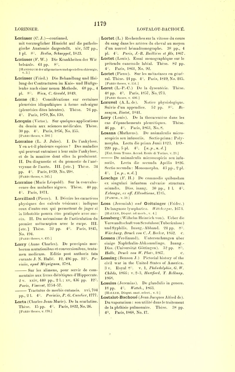 Lorinser (C.J.)—continued, mit vorzueglicher Hinsicht anf die patholo- gische Anatornie dargestellt. xiv, 537 pp., 1 pi. 8°. Berlin, SehueppeJ,, 1823. Lorinser (P. W.) Die Krankheiten der Wir belsiiule. Gl pp. 8°. [II and much der allgemeinenuudspeciellen ebirurgie, v.3.] Lorinser (Fried.) Die Behandlung and Hei- lung der Contracturen im Knie- und Hiiftge- lenke nach einer neuen Methode. 68 pp., 4 pi. 8°. Wien, C. Gerold, 1849. Lome (R.) Considerations sur eertaines pleurisies idiopathiques a forme sub-aigue (pleuresies dites latentes). These. 76 pp. 4°. Paris, 1870, No. 130. Lorquin (Victor). Sur quelques applications du dessin aux sciences medicales. These. 30 pp. 4°. Paris, 1856, No. 155. [Paris theses, v. 5U2 1 Lorraine (L. J. Jules). I. De l'ankylose. Y en a-t-il plusieurs especes ? Des maladies qui peuveut entraluer a leur suite l'ankylose, et de la maniere dont elles la prodnisent. II. Du diagnostic et du pronostie de Vane'- vrysme de l'aorte. III. [etc.] These. 34 pp. 4°. Paris, 1839, No. 298. [Paris theses, v. 345.] Lorraine (Marie Leopold). Sur la convales- cence des maladies aigues. These. 40 pp. 4°. Paris, 1871. Lorrillard (Pierre). I. Dccrire les caraeteres physiques des caleuls vesicaux ; indiquer eeux d'entre eux qui permettent de juger si ia lithotritie pourra etre pratique'e avec suc- ces. II. Du mCcanisme de l'articulation du premier metacarpien avec le carpe. III. [etc.] These. 32 pp. 4°. Paris, 1845, No. 194. [Paris theses, v. 435.] Lorry (Anne Charles). De prrecipuis mor- borum mutationibns et conversionibus, tenta- men medicum. Edilio post autboris fata curante J. N. Halle. 12, 496 pp. 12°. Pa- risiis, apud Mfquignon, 1784. Sur les alimens, pour servir de com- mentaire aux livres dietetiques d'Hippocrate. 2 v. xxiv, 440 pp., 2 1.; xv, 436 pp. 12°. Paris, Vincent, 1754-57. Tractatus de morbis cutaneis. xvi, 704 pp., 2 1. 4°. Parisiis, P. G. Cavclicr, 1777. Lorta (Charles-Jean-Marie). De la scarlatine. These. 15 pp. 4°. Paris, 1822, No. 26. [Paris theses, v. 170.] Lortet (L.) Recberches sur la vitesse du cours du sang dans les arteres du cheval au moyen d'un nouvel bemadromographe. 38 pp., 4 pi. 4°. Paris, J.-li. BaiUierc ct fils, 1867. Lortet (Louis). Essai mouogiapbique sur le prdtendu cancroide labial. These. 62 pp. 4°. Paris, 1861, No. 92. Lortet (Pierre). Sur les metastases en gene- ral. These. 21pp. 4°. Paris, 1819, No. 215. [Paris theses, v. 151. ] Lorut (L.-P.-C.) De la dysenteric These. 48 pp. 4°. Paris, 1857, No. 273. [Paris theses, v. 606.] Loruvel (A. L. de). Notice physiologique. Suivie d'un appendice. 52 pp. 8°. Be- san(on, Bintot, 1841. Lory (Louis). De la tboracentese dans les cas d'6pauchements pleuretiques. These. 46 pp. 4°. Paris, 1863, No. 8. Losana (Matha?us). De animalculis micro- scopicis seu infusoriis. Sectio prima: Poly- morphs. Lecta die prima Junii 1823. 189- 220 pp., 5 pi. 4°. [n.p.,n. <!.] [Ext. from Trans. Acead. Reale di Torino, v. 29.] De animalculis microscopicis seu infu- soriis. Lecta die secunda Aprilis 1826. Sectio secunda : Monomorpha. 43 pp., 2 pi. 4C. [n.p., n. (I. ] Loschge (F. H.) De commodis quibusdam ex singulari infantum calvaria? structura oriundis. Diss, inaug. 30 pp., 1 1. 4°. Erlangar, ex off. Ellrodtiana, 1785. [PAMFH., v. 59.] Loss (Jeremiah) and G-sitzinger (Frider.) De languore lympbatieo. JVittebergae, 1673. [Hallkr, Disput. ad morb., v. 4.] Lossberg ( Wilhelm Heinrich von). Ueber die Verwandtschaft von Scrof'ulose(Tuberkulose) und Syphilis. Inaug.-Abhaud. 24 pp. 8°. Wiirzburg, Druck von C.J. Becker, 1862. c. Lossen ( Ferdinand). Untersuchungen iiber einige Naphthalin-Abkommlinge. Inaug.- Diss. (Universitat Giittingen). 32 pp. 8°. Halle, Druck von IF. Platz, 1867. c. Lossing (Benson J.) Pictorial history of the civil war in the United States of America. 3 v. Royal 8°. v. 1, Philadelphia, G. W. Childs, 1866; v. 2-3, Hartford, T. Belknap, 1868. Lossius (.Teremias). De glandulis in genere. 18 pp. 4°. WMeb., 1863. [Hallkr, Disput. anat. select., v. 2.] Lostalot-Bachoue (Jean Jacques Alfred de). Du vaporarium : son utilite dans le traitement de la phthisie pulmonaire. These. 38 pp. 4°. Paris, 1868, No. 17.