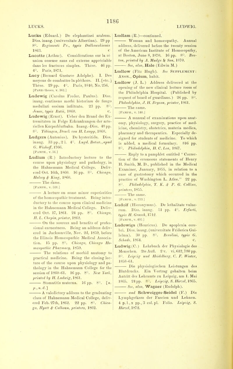 Lucks (Eduard.) De elephantiasi arabum. Diss, inaug. (universitate Albertina). 29 pp 8°. Regitnonti Pr., typis Dalkowskianis 1663. C Lucotte (Arthur). Considerations sur la re union osseuse sans col externe appreciable dans les fractures simples. These. 46 pp. 4°. Paris, 1871. Lucy (Bernard Gustave Adolphe). I. Des nioyens de combattre la plethore. II. [etc.] The-se. 29 pp. 4°. Paris, 1840, No. 256. [Paris theses, v. 362.1 Ludewig (Carolus Freder. Paulus). Diss. inaug. coutinens morbi historian! de fuugo medullari ossium infiltrato. 23 pp. 8°. Jenae, typis Ratii, 1860. C. Ludewig (Ernst). Ueber den Brand der Ex- tremitaten in Folge Erkrankungen der arte- riellen Korperblutbahn. Inaug.-Diss. 48 pp. 8°. Tubingen, Druch von H. Laupp, 1868. Ludgers (Antonius). De hysteritide. Diss. inaug. 33 pp.,2 1. 4°. Lugd. Batav.,apud G. Wishoff, 1766. [Pamph., v. 56.] Ludlam (R.) Introductory lecture to the course upon physiology and pathology, in the Hahnemann Medical College. Deliv- ered Oct. 16th, 1860. 16 pp. 8°. Chicago, Hnlsey $ King, 1860. The same. [Pamph., v. 528.] A lecture on some minor superiorities of the homoeopathic treatment. Being intro- ductory to the course upon clinical medicine in the Hahnemann Medical College. Deliv- ered Oct. 17, 1861. 24 pp. 8°. Chicago, H. L. Chopin, printer, 1862. On the sources and benefits of profes- sional earnestness. Being an address deliv- ered in Jacksonville, Nov. 2d, 1859, before the Illinois Homoeopathic Medical Associa- tion. 15 pp. 8°. Chicago, Chicago Ho- moeopathic Pharmacy, 1859. The relations of morbid anatomy to practical medicine. Being the closing lec- ture of the course upon physiology and pa- thology in the Hahnemann College for the session of 1860-61. 16 pp. 8°. New York, printed by H. Ludicig, 1861. Stomatitis materna. 16 pp. 6°. [n. p., n. d. ] A valedictory address to the graduating class of Hahnemann Medical College, deliv- ered Feb. 27th, 1862. 22 pp. 8°. Chica- go, Hyatt 4~ Calhoun, printers, 1862. Ludlam (R.)—continued. Woman and homoeopathy. Annual address, delivered before the twenty session of the American Institute of Homoeopathy, at Boston, June 8, 1870. 16 pp. 8°. Bos- ton, printed by A. Mudge Sf Son, 1870. See, also, Hale (Edwin M.) Ludlow (Fitz Hugh). See SUPPLEMENT: Anon., Opium, habit. Ludlow (J. L.) Address delivered at the opening of the uew clinical lecture room of the Philadelphia Hospital. (Published by request of board of guardians.) 26 pp. 8°. Philadelphia, J. H. Bryson, printer, 186J. The same. [Pamph., v. 148. J A manual of examinations upon anat- omy, physiology, surgery, practice of med- icine, chemistry, obstetrics, materia medica, pharmacy and therapeutics. Especially de- signed for students of medicine. To which is added, a medical formulary. 816 pp. 8°. Philadelphia, H. C.Lea, 1867. Reply to a pamphlet entitled Correc- tion of the erroneous statements of Henry H. Smith, M. D., published in the Medical Examiner, January, 1855, in relation to a case of gastrotomy which occurred in the practice of Washington L. Atlee. 22 pp. 8°. Philadelphia, T. K. <j' P. G. Collins, printers, 1855. The same. [Pamph., v.233 ] Ludolf (Uieronymus). De lethalitate vulne- rum. Diss, inaug. 51 pp. 4°. Erfurti, typis H. Grosch, 1712. [Pamph., v. 492.] Ludowigs (Henricus). De apoplexia cere- bri. Diss, inaug. (universitate Frideriea Gui- lelma). 30 pp. 8°. Berolini, typis G. Schade, 1864. C. Ludwig(C) Lehrbuch der Physiologie des Menschen. 2teAufl. 2 v. vi, 612,780 pp. 8°. Leipzig und Heidelberg, C. F. Winter, 1858-61. Die physiologist-hen Leistungen des Blutdrucks. Ein Vortrag gehalten beim Antritt des Lehramts zu Leipzig, am 1. Mai 1865. 24 pp. 8°. Leipzig, S. Hirzel, 1865. See, also, Wagner (Rudolph). and Schweigger-Seidel (F.) Die Lymphgefasse der Fascien und Lehnen. 4 p. l.,x pp., 3 col.pl. Folio. Leipzig, S. Hirzel, 1872.