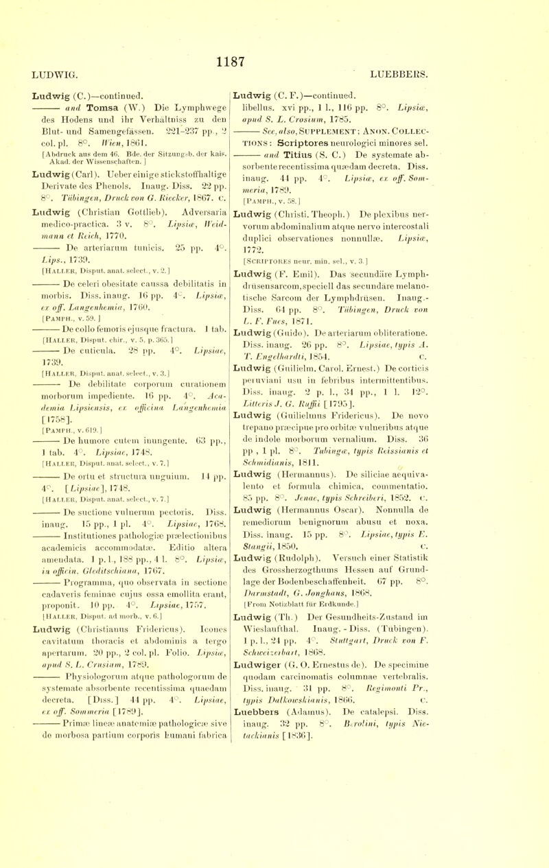 LUDWIG. LUEBBERS. Ludwig (C.)—continued. and Tomsa (W.) Die Lymphvvege des Hodens und ilir Verhaltniss zu den Blut- und Samengefassen. 221-237 pp., 2 col.pl. 8°. Wien, 1861. [Abdruck aus dem 46. Bde. der Sitzungsb. der kais. Akad. der Wissenscliaften. ] Ludwig (Carl). Ueber eiuige stiekstoffhaltige Derivate des Phenols. Inaug. Diss. 22 pp. 8°. Tiibingcn, Druck eon G. Kiccker, 1867. C. Ludwig (Christian Gottlieb). Adversaria medieo-practiea. 3 v. 8°. Lipsia, Weid- mann et Reich, 1770. De arteriarum tunieis. 25 pp. 4°. Lips., 1730. [Haller, Disput. anat. select., v. 2.] De eeleri obesitate caussa debilitatis in morbis. Diss.inaug. 16 pp. 4v. Lipsia, ex off. Langenhemia, 1760. [Pamph., v. 59. ] — De collo femoris ejusque fraetura. J tab. [Haller, Disput. chir., v. 5, p. 365.1 De cuticula. 28 pp. 4°. Lipsiae, 1739. [ HaLLF.R, Disput. anat. select., v. 3.] De debilitate corporurn curationem morborum impediente. 16 pp. 4°. Aca- demia Lipsiensis, ex. officina Langenhemia [1758]. [Pamph., v.610.] De humore cutem iuungente. 63 pp., 1 tab. 4°. Lipsiae, 1748. [HALLER, Disput. anat. select., V. 7.1 De ortu et structura unguium. 11 pp. 4°. [Lipsiae], 1748. [Haller, Disput. anat. select., v. 7.] De suctione vulnerum pectoris. Diss. inaug. 15 pp., 1 pi. 4°. Lipsiae, 1768. Institutiones pathologise prselectionibus academicis accommodatse. Editio altera amendata. 1 p. 1., 188 pp., 4 1. 8°. Lipsia-, in offirin. Gleditschiana, 1767. Programma, quo observata in sectione cadaveris feminae cujus ossa emollita erant, propouit. JO pp. 4°. Lipsiae, 1757. [Haller, Disput. ad morb., v. 6.] Ludwig (Christianus Fridericus). Icones cavitatum thoracis et abdominis a tergo apertarum. 20 pp., 2 col. pi. Folio. Lipsia1, a pud S. L. Crusium, 1789. Physiologorum atque pathologorum de systemate absorbente rccentissima quaedam decreta. [Diss.] 44 pp. 4°. Lipsiae, ez off. Sommeria [1789]. Prima? linew anatomise pathologic;!' sive do morbosa partium corporis bumaui fabrica Ludwig (C. F.)—continued. libellus. xvi pp., 1 1., 116 pp. 8°. Lipsia, apud S. L. Crosium, 1785. Sec, also, SUPPLEMENT ; ANON. COLLEC- TIONS : Scriptores neurologici minores sel. and Titius (S. C.) De systemate sorbenterecentissimaqupedam decreta. Diss, inaug. 41 pp. 4°. Lipsia, ez off. Som- meria, 1789. [Pamph., v. 58.] Ludwig (Christi. Theoph.) De plexibus ner- vorum abdominalium atque nervo intercostali duplici observationos nonnullpe. Lipsia:, 1772. [Scriptores neur. min. sel., v. 3 ] Ludwig (F. Ernil). Das secundiire Lymph- druseusarcom,speciell das secundare melano- tische Sarcom der Lymphdrusen. Inaug.- Diss. 61 pp. 8°. Tiibingen, Druck von L. F. Files, 1871. Ludwig (Guido). De arteriarum obliteratione. Diss, inaug. 26 pp. 8°. Lipsiae, typis A. T. Engelhardti, 1854. c. Ludwig (Guilielm. Carol. Ernest.) Decorticis peruviani usu in febribus intermittentibus. Diss, inaug. 2 p. 1., 34 pp., 1 1. 12°. LilterisJ. G. Ruffii [1795]. Ludwig (Guilieluius Fridericus). De novo trepauo prsecipuepro orbita? vulueribus atque de indole morborum vernalium. Diss. 36 pp , 1 pi. 8°. Tubinga, typis Reissianis et Schmidianis, 1811. Ludwig (Hermannus). De siliciae aequiva- lento et formula chimica, commentatio. 85 pp. 8°. Jenae, typis Schreiberi, 1852. <'. Ludwig (Hermannus Oscar). Nonnulla de remediorum benignorum abusu et noxa. Diss, inaug. 15 pp. 8°. Lipsiae, typis E. Stangii, 1850. C. Ludwig (Rudolph). Versuch einer Statistik des Grossherzogthums Hessen auf Grund- lage der Bodenbeschati'euheit. 67 pp. 8°. Darmstadt, G. Jonghaus, 1868. [From Notizblatt fur Erdkunde. 1 Ludwig (Th.) Der Gesundheits-Zustaud im Wieslaufthal. Inaug. - Diss. (Tubingen). 1 p. 1., 21 pp, 4°. Stuttgart, Druck von F. Schweizerbart, 1868. Ludwiger (G. O. Ernestus de). De specimiue quodam carciuomatis columnae vertebralis. Diss, inaug. 31 pp. 8°. Regimonti Pr., typis Daikowskianis, 1866. C. Luebbers (Adamus). De catalepsi. Diss. inaug. 32 pp. 8°. Btrolini, typis Nie- tackianis [1836].