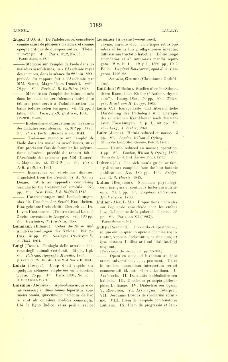 LUGOL. LULLY. Lugol (J-.G.-A.) De l'adolescence, considered comme cause de plusieurs maladies, et comme epoque critique de quelqnes autres. Thfese. vi, 7-27 pp. 4°. Paris, 1812, No. 38. [Paris theses, v. 68.] Memoire sur l'emploi de l.'iode dans les maladies scrofuleuses, lu a l'Academie royal des sciences, dans la seance du 22 juin 1829 ; preced6 du rapport fait a l'Academie par MM. Serres, Magendie et Dumeril. xviii, 78 pp. 8°. Paris, J.-B. BaillUre, 1829. Memoire suv l'emploi des bains iodures dans les maladies scrofuleuses ; suivi d'uu tableau pour servir a radmiuistration des bains iodures selon les ages. viii,52 pp., 1 table. 8°. Paris, J.-B. Bailliere, 1830. [Pamph., v. 503.] Recberches et observations sur les causes des maladies scrofuleuses. xi, 372 pp., 1 tab. 8°. Paris, t'ortin, Masson et cic, 1844. Troisieme memoire sur l'emploi de l'iode dans les maladies scrofuleuses, suivi d'un precis sur Fart de formuler les prepara- tions iodui6es ; precede du rapport fait a l'Academie des sciences par MM. Dumeril et Magendie. xi, 13-219 pp. 8°. Paris, J.-B. Bailliere, 1831. Researches on scrofulous diseases. Translated from the French, by A. Sidney Doane. With an appendix comprising formulae for the treatment of scrofula. 276 pp. 8°. New York, J. S. Redfield, 1845. Untersuebungen und Beobachtuugen iiber die Ursachen der Serofel-Krankheiten. Eine gekronte Preisschrift. Deutsch von Dr. L. von Haxthausen. (Fur AerzteundLaieu.) Zweite unveniuderte Ausgabe. viii, 198 pp. 8C. Wiesbaden, IV. Friedrich, 1855. Luhmann (Eduard). Ueber die Nitro- und Amid-Verbinduugen des Xylols. Inaug.- Diss. 31pp. 8°. GoMngen, Druchvon E. A. Hittb, 18(54. ' C. Luigi (Fasce). Istologia delle arterie e delle vene degli animali vertebrati. 12 pp., 1 pi. 8°. Palermo, tipografia Moroillo, 1865. [PAMI'H., v.322. Est. dall'Oss. Med. Nov. e Di. 1864.] Luisia (Joseph). Coup d'oeil rapide sur quelques solanees employees en niedecine. These. 25 pp. 4°. Paris, 1834, No. 66. [Pakis theses, v. 271.] Luisinus (Aloysius). Aphrodisiacus, sive de lue venerea ; in duos tomos bipartitus, con- tinens omnia, quoecumque hactenus de hac re sunt ab omnibus medieis conscripta. Ubi de liguo Indico, salsa perilla, radice Luisinus (Aloysius)—continued, chynse, argento vivo ; coeterisque rebus om- nibus ad hujus luis profiigationem inventis, diffusissima tractatio habetur. Editio longe emendatior, et ab innumeris mendis repur- gata. 2 v. in 1. 12 p.L, 1366 pp., 10 1. Folio. Lugduni Batavorum, apud J. A. Lan- gerak, 1726-28. See, also, G-runer (Chi istianus Gothfri- dus). Luithlen ( Wllhelm). Studien iiber den Stimm- ritzen-Krampf der Kinder ( Asthma thymi- cum). Inaug.-Diss. 56 pp. 8°. Tubin- gen, Dritck non H. Laupp, 1865. Luja (C.) Kmzgefasste und itbersichtliche Darstellung der Pathologie und Therapie der venerischen Krankheiten nach den neu- esten Forschunge.n. 2 p. L, 60 pp. 8°. Wurzburg, A. Sluber, 1864. Luke (James). Hernia reduced en masse. 3 pp. 8°. London, Wilson Ogilpy. | From the Lond. Med. Gazette, Feb. 16,1849.1 Hernia reduced en masse ; operation. 4 pp. 8°. London, Wilson &{ Ogilvy, 1850. [ Prom the Loud. Med. Gazette, Feb. 8,185(1.] Lukens (J.) The sick man's guide, or fam- ily director; compiled from the best botanic publications, &e. 189 pp. 16°. Bridge- ton, G. S. Harris, 1845. Lulius (Benjamin). Specimen physiologi- eum inaugurate, continens historian) nutriti- onis. 71, 4 pp. 4°. Lugduni Batavorum, Haalc et socii, 1783. Lullier (Alex. L. M.) Propositions medicales sur 1'epilepsie consideree chez les enfans jusqu'a l'epoque de la pubert6. These. 35 pp. 8°. Paris, an XI (1803). [PARIS theses, v. 34. ] Lully (Raymond). Clavicula et apertorium ; in quo omuia quae in opere alcheiniae requi- runtur, venuste declarantur, et sine quo, ut ipse testatur Lullius atii sui libri intelligi nequunt. [Theatrum chemicum, v. 3, pp. 295-303.] Opera ea quae ad inventam ab ipso artem universalem . . . . , pertinent. Ut et in eandem quorundam interpretum scripti commentarii id. est. Opera Lulliana. I. Ars brevis. II. De auditu kabbalistico seu kabbala. III. Duodeciin priucipia philoso- phiae Lullianae. IV. Dialectisu seu logica. V. Rhetorica. VI. Ars magna. Interpret. VII. Jordanns Brunus de specierum scruti- nio. VIII. Idem de lampade combinatoria Lulliana. IX. Idem de progressio ct lam-