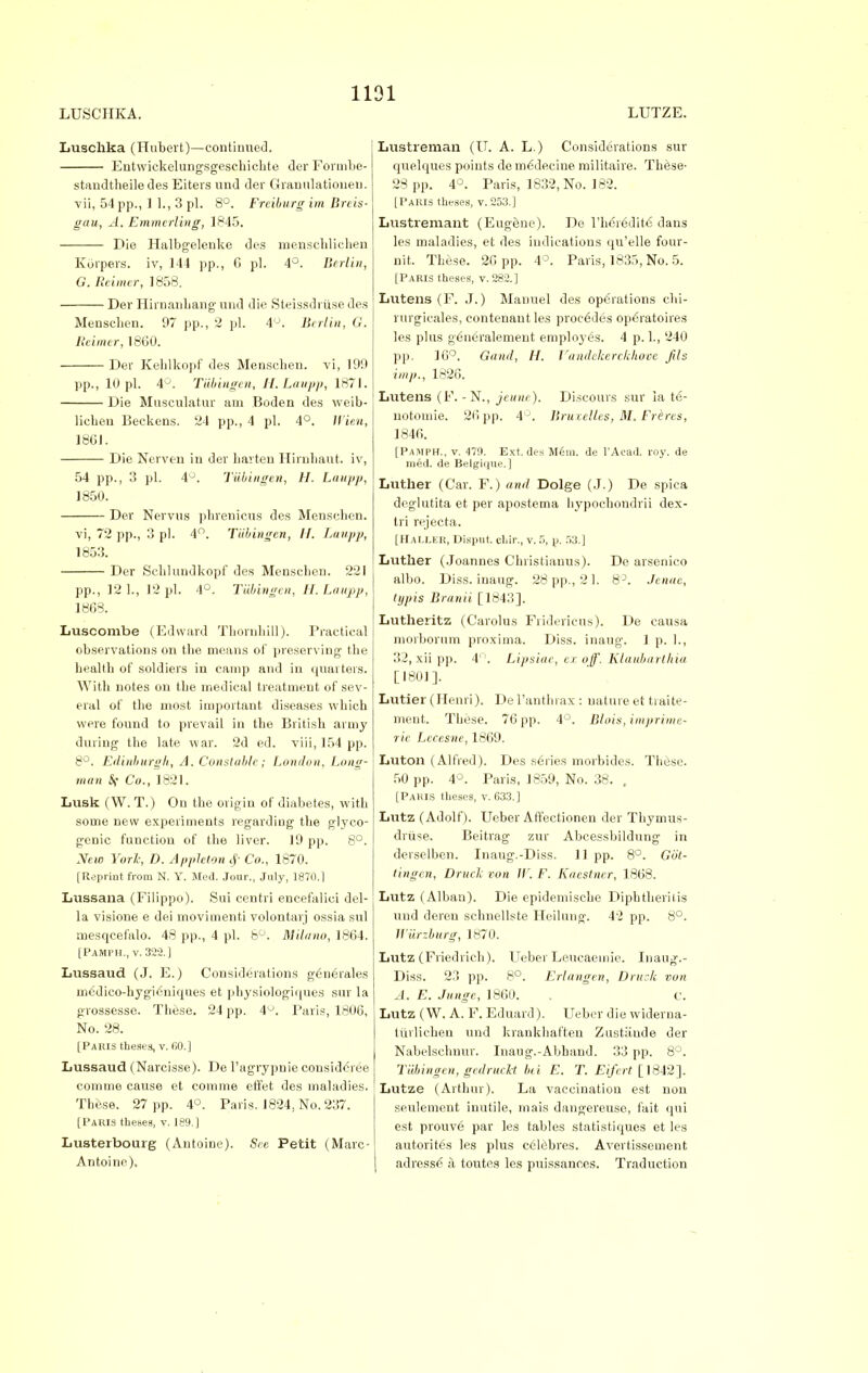 1131 LUSCHKA. LUTZE. Luschka (Hubert)—continued. Entwickelungsgesckichte der Formbe- standtheiledes Eiters und der Granulationeu. vii, 54 pp., ] 1., 3 pi. 8°. Freiburg im Breis- gau, A. Emmcrling, 1845. Die Halbgelenke des menschlichen Korpers. iv, 144 pp., G pi. 4°. Berlin, G. Reimer, 1858. Der Hirnanbang und die Steissdriise des Mensclien. 97 pp., 2 pi. \'J. Berlin, G. lleimer, 1860. Der Kehlkopf des Mensclien. vi, 190 pp., 10 pi. 4°. Tubingen, H.Laupp, 1871. Die Mnsculatur am Boden des weib- licben Beckens. 24 pp., 4 pi, 4°. Il ien, 1861. Die Nerven in der barteu Hirnbaut. iv, 54 pp., 3 pi. 4J. TUbingcn, H. Laupp, 1850. Der Nervus phrenicus des Mensclien. vi, 72 pp., 3 pi. 4°. Tubingen, II. Laupp, 1853. Der Scblundkopf des Menscben. 221 pp., 12 L, 12 pi. 4°. Tubingen, H. Laupp, 1868. Luscombe (Edward Tborubill). Practical observations on tbe means of preserving tbe healtb of soldiers in camp and in quarters. With notes on tbe medical treatment of sev- eral of tbe most important diseases wbicb were found to prevail in tbe Britisb army during the late war. 2d ed. viii, 154 pp. 8°. Edinburgh, A. Constable; London, Long- man Co., 1821. Lusk (W. T.) On the origin of diabetes, with some new experiments regarding the glyco- genic function of the liver. 19 pp. 8°. New York, D. AppJeton Co., 1870. [Reprint from N. Y. Med. Jour., July, 1870.1 Lussana (Filippo). Sui centri encefalici del- la visione e dei movimenti volontarj ossia sul mesqcefalo. 48 pp., 4 pi. 8°. Milano, 1864. [Pamph., v. 322.] Lussaud (J. E.) Considerations generales m6dico-hygieniques et pbysiologiques sur la grossesse. Tbese. 24 pp. 4°. Paris, 1806, No. 28. [Paris theses, v. IX).] Lussaud (Narcisse). De l'agrypnie considered comme cause et comme eft'et des maladies. These. 27 pp. 4°. Paris. 1824, No. 237. [Paris theses, v. 189.] Lusterbourg (Autoine). See Petit (Marc- Antoine). Lustreman (IT. A. L.) Considerations sur quelques points de rne~deeine militaire. These- 28 pp. 4°. Paris, 1832, No. 182. [Paris theses, v. 253.] Lustremant (Eugene). De l'lieredite dans les maladies, et des indications qu'elle four- nit, These. 26 pp. 4°. Paris, 1835, No. 5. [Paris theses, v. 282.] Lutens (F. J.) Manuel des operations chi- rurgicales, contenautles proc6des op6ratoires les plus g6neralement employes. 4 p. 1., 240 pp, 16°. Gand, H. Vandekerckhove jils imp., 1826. Lutens (F. -N., jeune). Discours sur la te- notomie. 26 pp. 4°. liruxelles, M. Frbres, 1846. [Pamph., v. 47!). Ext. des Mem. de l'Acad. roy. de med. de Belgique.] Luther (Car. F.) and Dolge (J.) De spica deglutita et per apostema hypochondrii dex- tri rejecta. [HALLEK, Disput dir., v. 5, p. 53.] Luther (Joannes Christianus). De arsenico albo. Diss, inaug. 28 pp., 21. 8°. Jenac, typis Brand [1843]. Lutheritz (Carolus Fridericus). De causa morborum proxima. Diss, inaug. 1 p. 1., 32, xii pp. 4°. Lipsiae, er off. Klaubarthia [1801]. Lutier (Henri). Del'anthrax: nature et traite- ment. These. 76 pp. 4°. Blois, imprime- ric Lccesne, 1869. Luton (Alfred). Des series morbides. These. 50 pp. 4°. Paris, 1859, No. 38. , [Paris theses, v. 633.] Lutz (Adolf). Ueber AfTectionen der Thymus- driise. Beitrag zur Abcessbildung in derselben. Inaug.-Diss. 11 pp. 8°. Got- tingen, Druck von W. F. Kaestncr, 1863. Lutz (Alban). Die epidemische Dipbtheriiis und deren schnellste Heiluug. 42 pp. 8°. Wurzburg, 1870. Lutz (Friedrieh). Ueber Leucaeuiie. Inaug.- Diss. 23 pp. 8°. Erlangen, Druck von A. E. Jungc, 1860. . c. Lutz (W. A. F. Eduard). Ueber die widerna- tiirlichen und krankhaften Zustande der Nabelschnur. Inaug.-Abband. 33 pp. 8°. Tubingen, gedrucht hi E. T. Eifert [1842]. Lutze (Arthur). La vaccination est non seulement inutile, mais dangereuse, fait qui est prouve par les tables statistiques et les autorites les plus celebres. Avertissement adresse a toutes les puissances. Traduction