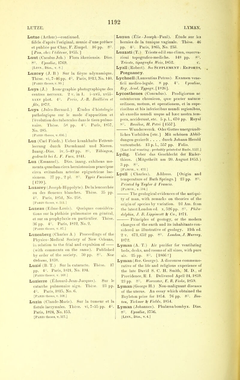 LUTZE. LYMAN. Lutze (Arthur)—continued. fidele d'apres l'original, mimic d'une preface et publiee par Chas. F. Zirapel. 16 pp. 8°. \_Pau, chcz Vediteur, 1855. ] Luut (Carolus Joh.) Flora akeroensis. Diss. 8°. Upsalue, 1769. [Linn., Diss., v. 8.] Luxcey (J. B ) Sur la fi^yre adynamique. These, vi, 7-46 pp. 4°. Paris, 1813, No. 140. [Paris theses, v. 99.] Luys (J.) Iconcgraphie photographique des centres nerveux. 2 v. in 1. i-xvii, xviii- xxxv phot. 4°. Paris, J.-B. Bailliere et Jils, 1872. Luys (Jules-Bernard.) Etudes d'histologie pathologique sur le mode d'apparition et revolution des tubercules dans le tissu pulmo- naire. These. 58 pp. 4°. Paris, 1857, No. 285. [Paris theses, v. 606.] Luz (Carl Friedr.) Ueber krankhafte Fettent- leerung duvch Darmkanal and Nieren. Iuaug.-Diss. iv, 5-49 pp. 8°. Tubingen, gcdruckt lei L. F. Fues, 1841. Luz (Emanuel). Diss, inaug. exhibens mo- menta quaedam circa herniotoiniam praeeipue circa evitandam arteriae epigastricae lae- sionem. 37 pp., 2 pi. 8°. Typis Fuesianis [1799]. Luzarey (Joseph-Hippolyte). Dela leucorrhee on des lleueurs blauches. These. 35 pp. 4°. Paris, 1851, No. 258. [Paris theses, v. 511.] Luzeau (Edme-Louis). Quelques considera- tions sur la phthisie pulmonaire en g6neral, et sur sa prophylaxie en particulier. These. 36 pp. 4°. Paris, 1812, No. 2. [Paris theses, v. 87.] Luzenberg (Charles A ) Proceedings of the Physico-Medical Society of New Orleans, in relation to the trial and expulsion of (with comments on the same). Published by order of the society. 30 pp. 8°. New Orleans, 1838. Luzie (B. T.) Sur la cataracte. These. 17 pp. 4°. Paris, 1821, No. 194. [Paris theses, v. 168.] Luzierre (fidouard-Jean-Jacques). Sur le catarrhe pulmonaire aigu. The-se. 23 pp. 4°. Paris, 1815, No. 6. [Paris theses, v. 108.] Luzin (Claude-Marie). Sur la tumeur et la fistule lacrymales. These, vi, 7-35 pp. 4°. Paris, 1824, No. 153. [Paris theses, v. 1G7.] Luzun (Elie - Joseph-Paul). Etude sur les hernies de la tunique vaginale. These. 46 pp. 4-°. Paris, 1865, No. 233. Luzzati (T.) Trieste ed il suo clima, osserva- zioui topogratico-mediche. 148 pp. 8°. Trieste, tipograjiti Weis, 1852. c. Lyall (Robert). See Supplement : Reports, Pregnancy. Lychnell (Laurentius Petrus). Examen vene- ficii medico-legale. 8 pp. 4°. Upsaliae, Reg. Acad. Typogr. [1826]. Lycosthenes (Conradus). Prodigiorum ae ostentorum chronicon, quse prseter natural ordinem, motum, et operationeni, et in supe- rioribus et his inferioribus mundi regionibus, ab exordio mundi usque ad hsec nostra .tem- pera, acciderunt, etc. 5 p. 1., 670 pp. Royal 8°. Basilece, H. Petri [1557]. Wunderwerck. Oder Gottes unergrundt- liches Vorbilden [etc.] Mit schonen Abbil- dungen gezierdt .... durch Johann Herold verteutscht. 13 p. 1., 557 pp. Folio. [Last leaf wanting; probably priuted at Basle, 1557.] Lydig. Ueber das Geschlecht der Rader- thiere. (Mitgetheilt am 20. August 1853.) 3 pp. 8°. [PaMPH., v. 472.] Lyell (Charles). Address. [Origin and temperature of Bath Springs.] 23 pp. 8°. Printed by Taylor cf Francis. [Pamph., v.594.] The geological evidences of the antiqui- ty of man, with remarks on theories of the origin of species by variation. 2d Am. from the latest London cd. x, 526 pp. 8°. Phila- delphia, J. B. Lippincott Sf Co., 1871. Principles of geology, or the modern changes of the earth and its inhabitants con- sidered as illustrative of geology. 11th ed. 2 v. 671,652 pp. 8°. London, J. Murray, 1872. Lyman (A. T.) Air purifier for ventilating beds, desks, and rooms of all sizes, with pure air. 25 pp. 8°. [1866?] Lyman ( Rev. George). A discourse commemo- rative of the life and religious experience of the late David S. C. H. Smith, M. D., of Providence, R I. Delivered April 24, 1859. 23 pp. 8°. Worcester, E. R. Fiske, 1859. Lyman (George H.) Non-malignant diseases of the uterus. An essay which obtained the Boylston prize for 1854. 76 pp. 8°. Bos- ton, Ticknor S( Fields, 1854. Lyman (Johannes). Phalaenabombyx. Diss. 8°. Upsalim, 1756. [Linn., Diss., v. 4.]