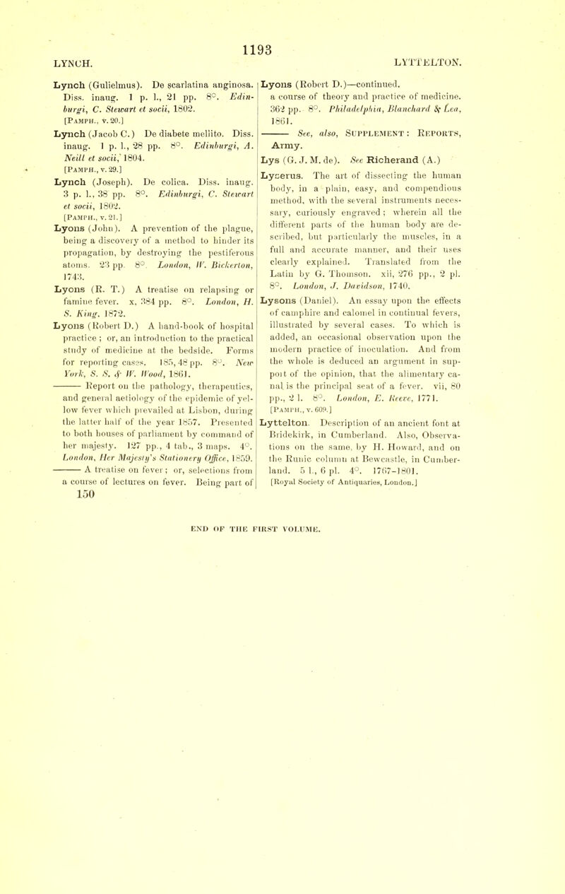 LYNCH. LYTT ELTON. Lynch (Gulielmus). De scarlatina anginosa. Diss, inaug. 1 p. 1., 21 pp. 8°. Edin- burgh, C. Stewart et sucii, 1802. [Pamph., v. 20.] Lynch (Jacob C.) De diabete meliito. Diss. inaug. 1 p. 1., 28 pp. 8°. Edinhurgi, A. Neill et socii,' 1804. [Pamph., v. 29.] Lynch (Joseph). De colica. Diss, inaug. 3 p. 1., 38 pp. 8°. Edinbnrgi, C. Steicart et socii, 1802. [Pamph., v. 21.] Lyons (John). A prevention of the plague, being a discovery of a method to hinder its propagation, by destroying the pestiferous atoms. 23 pp. 8°. London, IF. Bickerlon, 1743. Lyons (R. T.) A treatise on relapsing or famine fever, x, 384 pp. 8°. London, H. S. King. 1872. Lyons (Robert D.) A hand-book of hospital practice ; or, an introduction to the practical study of medicine at the bedside. Forms for reporting cases. 185,48 pp. 8°. Neic York, S. S. f IF. Hood, 1861. Report on the pathology, therapeutics, and general aetiology of the epidemic of yel- low fever which prevailed at Lisbon, during the latter half of the year 1857. Presented to both houses of parliament by command of her majesty. 127 pp., 4 tab., 3 maps. 4°. London, Her Majesty's Stationery Office, 1859. A treatise on fever; or, selections from a course of lectures on fever. Being part of 150 Lyons (Robert D.)—continued. a course of theory and practice of medicine. 362 pp. 8°. Philadelphia, Blanchard <Sf Lea, 1861. See, also, Supplement : Reports, Army. Lys (G. J. M. de). See Richerand (A.) Lycevus. The art of dissecting the human body, in a plain, easy, and compendious method, with the several instruments neces- sary, curiously engraved ; wherein all the different parts of the human body are de- scribed, but particularly the muscles, in a full and accurate manner, and their uses clearly explained. Translated from the Latin by G. Thomson, xii, 276 pp., 2 pi. 8°. London, J. Davidson, 1740. Lysons (Datiiel). An essay upon the effects of camphire and calomel in continual fevers, illustrated by several cases. To which is added, an occasional observation upon the modern practice of inoculation. And from the whole is deduced an argument in sup- poit of the opinion, that the alimentary ca- nal is the principal seat of a fever, vii, 80 pp., 2 1. 8°. London, E. Reeve, J771. [Pamph., v. 609.] Lyttelton. Description of an ancient font at Bridekirk, in Cumberland. Also, Observa- tions on the same, by H. Howard, and on the Runic column at Bewcastle, in Cumber- land. 5 1., 6 pi. 4°. 1767-1801. [Royal Society of Antiquaries, London.] END OF THE FIRST VOLUME.