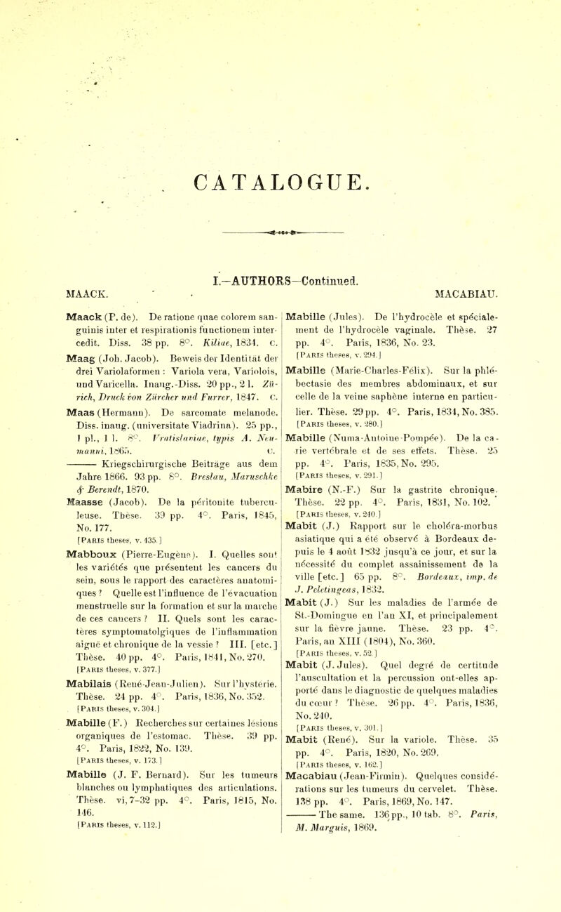 I.-AUTHORS-Contmned. MAACK. MACABIAU. Maack (P. de). De ratione quae colorem san- guinis inter et respiration is functionem inter- cedit. Diss. 38 pp. 8'^. KUiae, 1831. c. Maag (Job. Jacob). Beweis der Identitat der drei Variolafornien : Variola vera, Variolois, uud Varicella. Inaug.-Diss. 20 pp., 21. Zu- rich, TJruck von Ziircher mid Furrtr, 1847. C. Maas (Hermann). De sarcomate melanode. Diss, inaug. (universitate Viadrina). 25 pp., I pi., 1 1. 8'\ Vriiiisliiriiit, fypis A. Ni:n- 7Hanni, 166.i. i'. Kriegscbirurgische Beitrage aus dem Jahre 1866. 93 pp. 8^^. Breslau, Maruschkc 4- Berendt, 1870. Maasse (Jacob). De la peiitouite tivbercu- leuse. These. .39 pp. 4°. Paris, 1845, No. 177. (Paris thesef, v. 435. ] Mabboux (Pierre-Eugeun). I. Quelles sou* les vari6t6s que pr^senteut les cancers du sein, sous le rapport des caracteres auatomi- ques ? Quelle est I'influence de I'evacuation menstruelle sur la formation et surla niarcbe de ces cancers / II. Quels sont les carac- teres sjuiptoQiatolgiques de I'iuflaraination aigue et chronique de la vessie .' III. [etc.] Thfese. 40 pp. 4°. Pari.s, 1841, No. 270. (Paris theses, v. 377.] Mabilais (Reue Jean-Julieii)- Sur I'bysterie. Tbeise. 24 pp. 4. Paris, 1836, No. 352. (Parls theses, v. 304,] Mabille (F.) Recbercbes sur certaines lesions organiques de restomac. Tbese. 39 pp. 4°. Paris, 1822, No. 139. [Paris theses, v. 173.1 Mabille (J. F. Bernard). Suf les tumeurs blanches ou lympbatiques des ai ticulations. These, vi, 7-32 pp. 4<^. Paris, 1815, No. 146. (Paris theses, v. 112.] Mabille (Jules), De rbydrocele et sp^ciale- inent de Thydrocele vaginale. TbSse. 27 pp. 40. Paris, 1836, No. 23. (Paris theses, v. 294 ] Mabille (Marie-Cbarles-Felix). Sur la phle- bectasie des membres abdominaux, et sur celle de la veine saphene interne en particu- lier. These. 29 pp. 4°. Paris, 1834, No. 385. (Paris theses, v. 280.] Mabille (Numa Antoiue Pompee). De la ca- lie vertcbrale et de ses etFets. These. 25 pp. 4'^. Paris, 1835, No. 295. ! [Paris theses, V. 291.] i Mabire (N.-F.) Sur la gastnte chronique. ; These. 22 pp. 4°. Paris, 1831, No. 102. ' i (Paris theses, V. 240 ] i Mabit (J.) Rapport sur le chol6ra-morbus ! asiatique qui a ete observi? a Bordeaux de- puis le 4 aoiit H32 jusqu'a ce jour, et sur la n^^cessite du complet assainisseiuent de la I ville[etc. ] 60 pp. 8'^. Bordeaux, imp. de ' J. Pcletingeas,]8ii. ! Mabit (J.) Sur les maladies de I'armee de I St.-Domiugue en I'an XI, et priucipalement sur la fievre jaune. These. 23 pp. 4^. Paris, an XIII (1804), No. 360. (Paris theses, v. 52,1 Mabit (J. Jules). Quel degre de certitude I'auscultation et la percussion ont-elles ap- porte dans le diagnostic de quelques maladies ducojur? Tbese. 26 pp. 4^'. Paris, 1836, No. 240. [Paris theses, v. 3U1.) Mabit (Ren6). Sur la variole. These. 35 pp. 4°. Paris, 1820, No. 269. [Paris theses, v. 1B2.] Macabiau (.lean-Firmin). Quelques conside- rations sur les tumeurs du cervelet. Thfese. 138 pp. 4^^. Paris, 1869, No. 147. The same. 136 pp., 10 tab. 8'^. Paris,