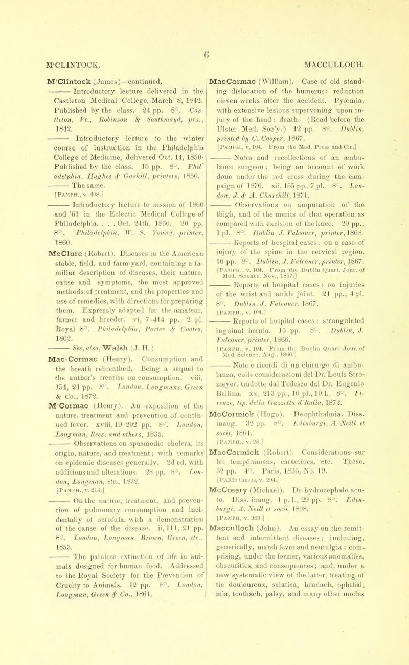 M'Clintock (James)—coutiuued. Introductory lecture delivered in the Castleton Medical College, March 8, 1842. Published by the class. 24 pp. 8°. Cas- tleton, Vt., Robinson If Southmnyd, prs., 1842. Introductory lecture to the winter course of instruction in the Philadelphia College of Medicine, delivered Oct. 14, 1850- Published by the class. 1.5 pp. 8°. Pint' addphia, Hughes <f GaskiU, printers, 1850. The same. [Pamph., V. 408.1 Introductory lecture to session of 1860 and '61 in the Eclectic Medical College of Philadelphia, . . .Oct. 24th, I860. 20 pp. 8°. PhiladeJjyfiia, W. S. 'i'onmr, printer, 1860. McClure (Robert). Diseases in the American stable, field, and farm-yard, containing a fa- miliar description of diseases, their nature, cause and symptoms, the most approved methods of treatment, and the properties and use of remedies, with directions for preparing them. Expressly adapted for the amateur, farmer and breeder, vi, 7-414 pp., 2 pi. Royal 8°. Philadelphia, Porter cf- Coates, 1862. See, also, Walsh (.J. II.) Mac-Cormac (Henry). Consumption and the breath rebreathed. Being a sequel to the author's treatise on consumption, viii, J54, 24 pp. 8°. London. Longmans. Green .V Co., 1872. M'Cormac (Henry). An exposition of the nature, treatment and prevention of contin- ued fever, xviii, 19-202 pp. 8^. London, Longman, Rees, and others, 1835. Observations on spasmodic cholera, its origin, nature, and treatment; with remarks on epidemic diseases generally. 2d ed. with additions and alterations. 28 pp. 8^. Lon- don, Longman, etc., 1832. (Pa.mph., V.2L4.] On the nature, treatment, and preven- tion of pulmonary consumption and inci- dentally of scrofula, with a demonstration of the cause of the disease. ii,lll, 21 pp. 8^^. London, Longman, Brown, Gretn, etc , 1855. The painless extinction of life in ani- mals designed for human food. Addressed to the Royal Society for the Prevention of Cruelty to Animals. J2 pp. 8°. London, Longman, Green ^ Co., 1864. MacCormac (William). Case of old stand- ing dislocation of the humerus; reduction eleven weeks after the accident. Pyaemia, with extensive lesions supervening upon in- jury of the head ; death. (Read before the Ulster Med. Soc'y.) 12 pp. 8°. Dublin, ■printed by C. Cooper, 1867. [Pamph., v, 104. From the Med. Press and Cir.] Notes and recollections of an ambu- lance surgeon ; being an account of work done under the red cross during the cam- paign of 1870. xii, 155 pp., 7 pi. 8^. Lon- don, J.^- A. Churchill, 1871. Observations on amputation of the thigh, and of the merits of that operation as compared with excision of the knee. 20 pp., 1 pi. 8^. Dublin, J. Falconer, printer, 1868. Reports of hospital cases: on a case of injury of the spine in the cervical region. 10 pp. 8°. Dublin, J. Falconer,printer, 1867. [Pamph., v. 104. From the Diibliu Quart. Jour, of Med. Science, Nov., 1867.] Reports of hosjiital cases: on injuries of the wrist and ankle joint. 24 pp., 4 pi. 8°. Dublin, J. Falconer, lb67. [Pamph., v. io4.| Reports of hospital cases : strangulated inguinal hernia. 15 pp. 8^. Dublin, J. Falconer, printer, 1866. [Pamph., v. 104. From the Dublin Quart. Jour, of Med. Science, Aug., 1866.] Note e ricordi di un cbirurgo di ambu- lanza, colle considerazioni del Dr. Louis Stro- meyer, tradotte dal Tudcsco dal Dr. Eugenio Bellina. xx, 213 pp., 10 pi., 10 1. 8=. Fi- renze, tip. delta Gazzctta d'Italia, 1872. McCormick (Hugo). Deophthalmia. Diss, inaug. 32 pp. 8°. K'linhurgi, A. Ncitl et socii, 1804. I Pamph., V. 28.] MacCormick (Robert). Considerations sur les temperamens, caractJsres, etc. These. 32 pp. 4°. Paris, 1836, No. 19. [Paris theses, v. -294.] McCreery (Michael). Do hydrocephalo acu- to. Diss, inaug. I p. 1., 29 pp. 8°. Edin- burgi, A. Neill et socii, 1808. [Pamph, v. 383.] Macculloch (John). An essay on the remit- tent and intermittent diseases; including, geuerically, marsh fever and neuralgia ; com- prising, under the former, various anomalies, obscurities, and consequences ; and, under a new systematic view of the latter, treating of tic douloureux, sciatica, headach, ophthal. mia, toothach, palsy, and many other modes