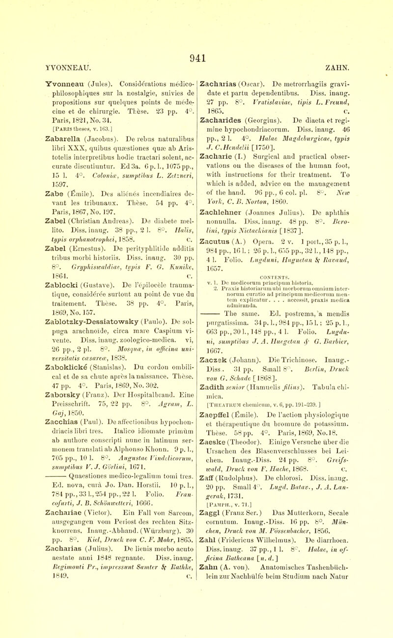 YVONNEAU. ZAHN. Yvonneau (Jules). Considerations niedico- pliilosophiques sur la nostalgie, suivies de propositions sur quelques points de mede- cine et de cbirurgie. TLese. 23 pp. 4^^. Paris, 1821, No. 34. [Paris tbeaes, v. 163.] Zabarella (Jacobus). De rebus naturalibus libri XXX, quibus qutestiones qua3 ab Aris- totelis interpretibus hodie tractari solent, ac- curate discutiuntur. Ed3a. Cp. 1., 1075pp., 15 1. 4°. Colonics, sumptibus L. Zdzvcri, 1597. Zabe (Emile). Des alien6s incendiaires de- vant les tribunaux. Tliose. 54 pp. 4'-. Paris, 1867, No. 11)7. Zabel (Christian Andreas). De diabete niel- lito. Diss, inaug. 38 pp., 2 1. 8°. Halis, typis orphanotrophei, 1858. C. Zabel (Ernestus). De pcritypblitido additis tribus morbi bistoriis. Diss, inaug. 30 pp. 8°. Gryjihiswaldlaf, tijph F. G. Kunikc, 1864. r. Zablocki (Gustave). De I'epiloccjle trauma- tique, considdrde surtout au point de vue du traitement. Tiiiise. 38 pp. 4°. Paris, 1809, No. 157. Zablbtzky-Dessiatowsky (Paulo). De sol- puga aracbnoide, circa mare Caspium vi- vente. Diss, inaug. zoologico-medica. vi, 26 pp., 2 pi. 8°. Mosfjiirt, in olficina uni- versitalis casarem, 1838. Zaboklicke (Stanislas). Du cordon ombili- cal et de sa chute aprcs la naissance. Those. 47 pp. 4°. Paris, 1809, No. 302. Zaborsky (Franz). Dev llospitalbrand. Eine Preisschrift. 75, 22 pp. 8°. Jgraiii, L. Gaj, 1850. Zacchiaa (Paul). Do alfcetionibus liypochon- driacis libri tres. Italico idioniate primilm ab authore conscripti nunc in latinum ser- monem translati ab Alphonso Khonn. 9 p. 1., 705 pp., 10 1. 8*^. Augustac l^ituhlicoruw, sumptibus V.J. Gortini, 1G7I. Quaestiones medico-legaliuin tonji tres. Ed. nova, curd Jo. Dan. llorstii. 10 p. 1., 784 pp., 331,254 pp., 22 1. Folio. Fi-ini- cofurti, J. B. Schonwettcri, 1666. Zachariae (Victor). Ein Fall von Sarcoui, ausgegangen vom Peviost des rechten Sitz- kuorrens. Inaug.-Abhand. (Wiirzhurg). 30 pp. 8°. Kid, Brucic von C. F. Molir,\6Go. Zacharias (Julius). Do lieuis niorbo acuto aestate auni 1848 regnante. Diss, inaug. Regimonti Pr., iinpressunl Suinlcr Sf Halhlic, 1849. c. Zacharias (Oscar). De metrorrhagiis gravi- date et partu dependentibus. Diss, inaug. 27 pp. 8°. I'ratislaviac, tipis L. Freund, 186.5. C. Zacharides (Georgius). De diaeta et regi- mine bypochondriacorum. Diss, inaug. 46 pp., 2 1. 4°. HaUie Magdchurgicae, typis J. C.Hcndclii [1750]. Zacharie (I.) Surgical and practical obser- vations ou the diseases of the human foot, with instructions for their treatment. To which is added, advice on the management of tlie hand. 96 pp., 6 col. pi. S'^. New York, C. B. Norton, 1860. Zaclilehuer (Joannes Julius). De aplithis nonnulla. Diss, inaug. 48 pp. 8°. Bcro- lini, typis Nictac/iianis [18.37]. Zacutus(A.) Opera. 2 v. 1 port., 35 p. 1., 984 pp., 16 1.; 26 p. 1., 6.55 pp., 32 1., 148 pp., 4 1. Folio. Lugduni, Hitguetan ^* Raeaud, 1657. CONTENTS. V. 1. De medieorum priucipum liistoria. 2. Pi'iixifl bistoriarumubi morborumoraniaminter- norum curatio ad priucipum medieorum nien- tem explieatur. . . . accessit, praxis medita admiranda. The same. Ed. postrema, a niendis purgatissima. 34p. 1., 984 p])., 15 1.; 25p. 1., 663 pp., 30 1., 148 pp., 4 1. Folio. Lugdu- ni, sumptibus J. A. Hurgctun if' G. Burbicr, 1667. Zaczek (Johann). Die Trichinosc. Inaug.- Diss.. 31 pp. Small 8^. Berlin, iJruck von G. Schadc [1868]. Zadith scHJor (Hamuelis Jilius). Tabula clii- mica. [TheaTKU.m cbemicum, v. 6, pp. 191-2.39. ] Zaepffel (Emile). De Taction pliysiologique et therapeutique du bromure de potassium. These. 58 pp. 4°. Paris, 1869, No. 18. Zaeske (Theodor). Einige Versuche iiber die Ursaehcu des Blascnvorschlusses bei Lei- chen. Inaug.-Diss. 24 pp. 8^. Grcifs- icald, Druck von F. Hache, 1868. c. Zaff (Rudolphus). De chlorosi. Diss, inaug. 20 pp. Small 4'\ Lugd. Batuv., J. A. Lan- gcrak, 1731. LPamph., v. 71.] Zaggl (Franz Scr.) Das Mutterkorn, Secale cornutum. Inaug.-Diss. 16 pp. b°, Miin- clitn, Druck von M. Fosscnbacher, 1856. Zahl (Fridericus Wilhelmus). De diarrhoea. Diss, inaug. 37pp.,l 1. 8 \ Halac, in of- Jicina Ballieana [w.rf.] Zahn (A. von). Anatomisches Tasheubiich- lein zur Nachhiilfe beim Studium uach Natur