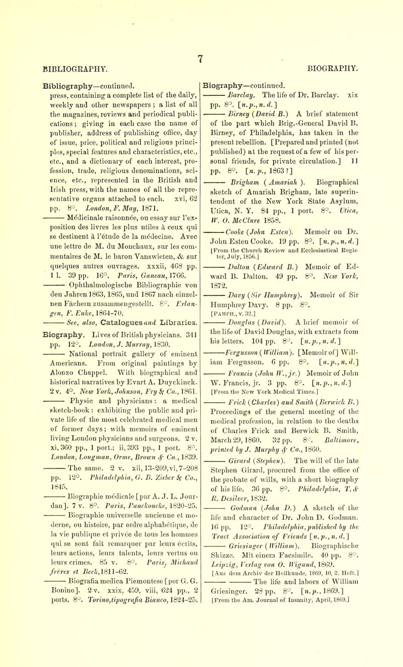 Bibliography—continneJ. press, containing' a complete list of the daily, weekly and otLer newspapers ; a list of all the magazines, reviews and periodical publi- cations ; giving in each case the name of publisher, address of publishing office, day of issue, price, political and religious princi- ples, special features and characteristics, etc., etc., and a dictionary of each interest, pro- fession, trade, religious denominations, sci- ence, etc., represented in the British and Irish press, with the names of all the repre- sentative organs attached to each. xvi, 62 pp. 8°. London,F. May, 1871. M6dicinale raisonn6e, ou essay sur I'e.x- position des livres les plus utiles il ceux qui se destinent ^ I'^tude de la m6decine. Avec une lettre de M. du Monchaux, sur les com- mentaires de M. le baron Vanswieten, & sur quelques autres ouvrages. xxxii, 4G8 pp. 11. 39 pp. 16°. Paris, Ganeau,17G6. Ophthalmologische Bibliographie von den Jahren 1863,1865, und 1867 nach einzel- nen Fiichern zusammengestellt. 8°. F.rlan- gfu, F. Enke, 1864-70. See, also. Catalogues rtnrf Libraries. Biography. Lives of British physicians. 341 pp. 12^. London, J. Murray,1820. National portrait gallery of eminent Americans. From original paintings by Alonzo Chappel. With biographical and historical narratives by Evart A. Duyckinck. 2 v. 4°. Neio York, Johnson, Fry Sf Co., 1861. ■ Physic and physicians: a medical sketch-book: exhibiting the public and pri- vate life of the most celebrated medical men of former days; with memoirs of eminent living London physicians and surgeons. 2 v. xi,360 pp., ] port.; ii,393 pp., 1 port. 8°. London, Longman, Orme, Brown c^- Co., 1839. The same. 2 v. xii, 13-209, vi, 7-208 pp. 12°. Philadclplna, G. B. Zicbcr Sf Co., 1845. Biographic mddicale [par A. J. L. Jour- dan]. 7 v. 8°. Paris, Parickoucke, 1820~2o. Biographie universelle ancienne et mo- derne, ou histoire, par ordre alphab6tique, de la vie publique et privee de toiis les hommes qui se sent fait remarquer par leurs 6erits, leurs actions, leurs talents, leurs vertus ou leurs crimes. 85 v. 8°. Paris, Micliaiid frercs ct Beck,1811-62. Biografia medica Piemontese [por G. G. Bonino]. 2 v. xxix, 459, viii, 624 pp., 2 ports. 8. Torino,tipografia Bianco, 1824-25. Biography—continued. Barclay. The life of Dr. Barclay, xix pp. 8°. [n.p.,'n. 6?.] Birncy {David B.) A brief statement of the part which Brig.-General David B. Birney, of Philadelphia, has taken in the present rebellion. [Prepared and printed (not published) at the request of a few of his per- sonal friends, for private circulation.] 11 pp. 8°. [?j.p., 1863?] Brigham ( Amariah ). Biographical sketch of Amariah Brigham, late superin- tendent of the New York State Asylum, Utica, N. Y. 84 pp., 1 port. 8°. Utica, fV. O. McClure 1858. Cooke {John Esten). Memoir on Dr. John Esten Cooke. 19 pp. 8°. [ji. p., n. rf. ] [From the Church Review and Ecclesiastical Regis- ter, July, 1856.] Dalton {Edward B.) Memoir of Ed- ward B. Dalton. 49 pp. 8°. Ncio York, 1872. Davy {/Sir Humphrey). Memoir of Sir Humphrey Davy. 8 pp. 8°. [Pamimi., v. 32.] Douglas {David). A brief memoir of the life of David Douglas, with extracts from Lis letters. 104 pp. 8'^. [«.;;.,h. f/.] Fcrgusson {William). [Memoirof] Will- iam Fergusson. 6 pp. 8°. \_n.p.,n.d.'\ Francis {John W.,jr.) Memoir of John W. Francis, jr. 3 pp. 8°. [n.^;., n. </.] [Prom the New York Medical Times,] Erich {Charles) and Smith {Berwick B.) Proceedings of the general meeting of the medical profession, in relation to the deaths of Cliarles Frick and Berwick B. Smith, March 29, 1860. 32 pp. S--. BaUimure, printed by J. Murphy cf Co., 1860. Girard {Stephen). The will of the late Stephen Girard, procured from the otKce of the probate of wills, with a short biography of his life. 36 pp. 8°. Philadelphia, T. 4- R. Desilvcr, 1832. Godman {John D.) A sketch of the life and character of Dr. John D. Godman. 16 pp. 12°. Philadelphia, published by tlic Tract Association of Friends [^n.p., n. d.'\ Griesinger { William). Biographisclic Skizze. Mit einem Facsimile. 40 pp. 8^. Leipzig, Verlag von 0. Wigand, 1869. [Aus dem Archiv der Heilkunde, 1869, 10, 2. Heft.] ■ The life and labors of William Griesinger. 28 pp. 8°. [n.1869.] [Prom the Am. Jourual of Insanity, April, 1869.]