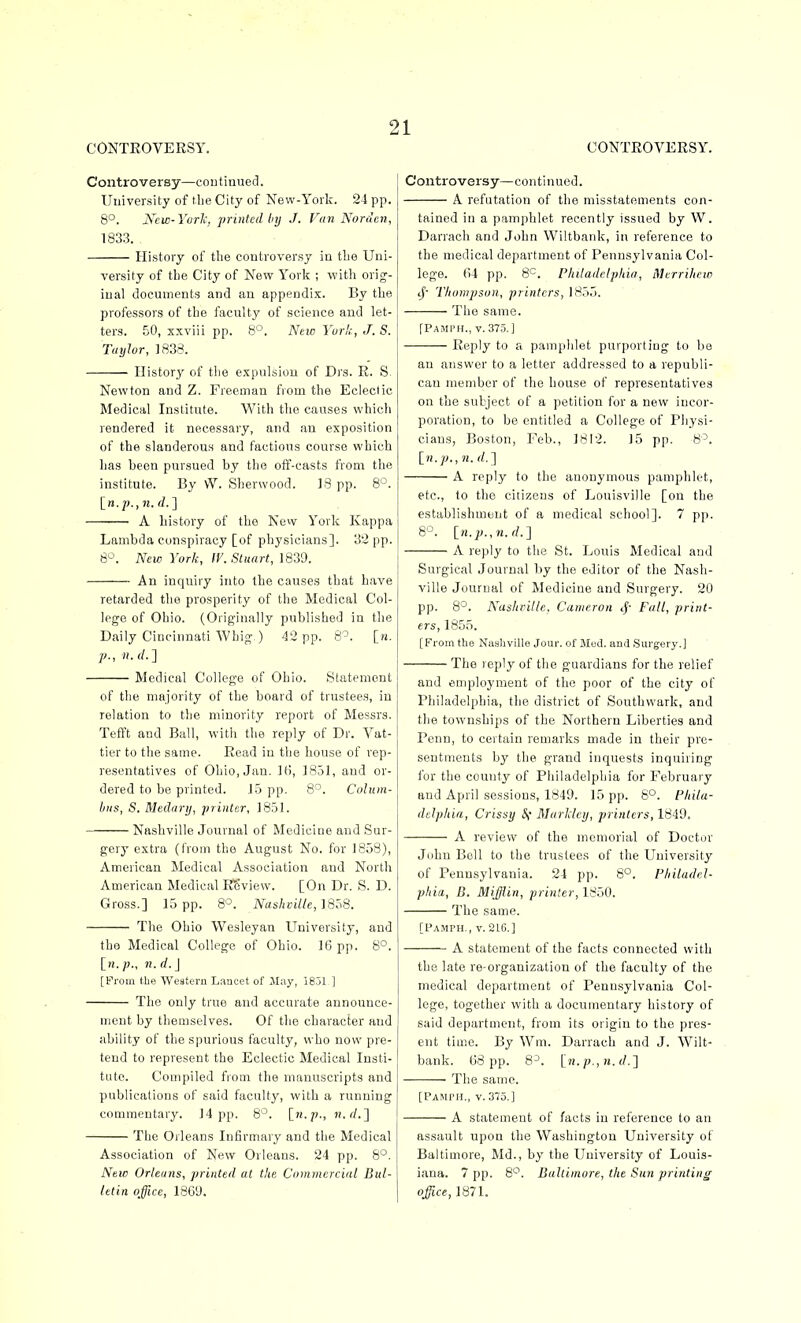 CONTEOVERSY. Controversy—coutinued. University of tlie City of New-York. 24 pp. 8°. New- York, printed by J. Van Nordcn, 1833. History of the controversy in tLe Uni- versity of the City of New York ; with orig- inal documents and an appendix. By the professors of the faculty of science and let- ters. 50, xxviii pp. 8°. Neic Yuri;, J. S. Taylor, ]838. History of the expulsion of Drs. E. Newton and Z. Freeman fiom the Ecleclic Medical Institute. With the causes which rendered it necessary, and an exposition of the slanderous and factious course which has been pursued by the off-casts from the institute. By W. Sherwood. ]8 pp. 8'^. \_n.'p.,n.d.'\ A history of the New York Kappa Lambda conspiracy [of physicians]. 32 pp. 8-^. New York, IV. Stuart, 1839. An inquiry into the causes that have retarded the prosperity of the Medical Col- lege of Ohio. (Originally published in the Daily Cincinnati Whig ) 42 pp. 8^. [n. p., n. d. ] Medical College of Ohio. Statement of the majority of the board of trustees, in relation to the minority report of Messrs. Tefft and Ball, with the reply of Dr. Vat- tier to the same. Eead in the house of rep- resentatives of Ohio, Jan. 36, 1851, and or- dered to be printed. 15 pp. 8^. Cuhtm- biis, S. Medary, printer, 1851. Nashville Journal of Medicine and Sur- gery extra (from the August No. for 1858), American Medical Association and North American Medical ESview. [On Dr. S. D. Gross.] 15 pp. 8*^. JVas/ictZ/e, 1858. The Ohio VVesleyan University, and the Medical College of Ohio. 16 pp. 8°. [n. p., n. d. J [From the Western Lancet of May, I8j1 ] The only true and accurate announce- ment by themselves. Of the character and ability of the spurious faculty, who now pre- tend to represent the Eclectic Medical Insti- tute. Compiled from the manuscripts and publications of said faculty, with a running commentary. 14 pp. 8°. [.ti.p., n. rf.] The Orleans Infirmary and the Medical Association of New Orleans. 24 pp. 8°. New Orleans, printed at the Commercial Bul- letin office, 1869. CONTEOVEESY. Controversy—continued. A refutation of the misstatements con- tained in a pamphlet recently issued by W. Darrach and John Wiltbank, in reference to the medical department of Pennsylvania Col- lege. 64 pp. 8^. Philadelphia, Merrihew 1^' Thompson, printers, 1855. The same. [Pamph., v. 375.] Eeply to a pamphlet purporting to be an answer to a letter addressed to a republi- can member of the house of representatives on the subject of a petition for a new incor- poration, to be entitled a College of Physi- cians, Boston, Feb., 1812. 15 pp. 8^. l_n.p., n. (/.] A reply to the anonymous pamphlet. etc., to the citizens of Louisville [on the establishment of a medical school]. 7 pp. S-^. in.p.,n.d.;\ A reply to the St. Louis Medical and Surgical Journal by the editor of the Nash- ville Journal of Medicine and Surgery. 20 pp. 8^. Nashville, Cameron cf' Fall, print- ers, 1855. [From the NaahviUe Jour, of Mod. and Surgery.] The reply of the guardians for the relief and <)mployment of the poor of the city of Philadelphia, the district of Southwark, and the townships of the Northern Liberties and Penn, to certain remarks made in their pre- sentments by the grand inquests inquiring for the county of Philadelphia for February and April sessions, 1849. 15 pp. 8°. Phila- delphia, Crissy MarMey, printers, 1849. A review of the memorial of Doctor John Boll to the trustees of the University of Pennsylvania. 24 pp. 8°. Philadel- phia, B. Mifflin, printer, ISiiO. The same. [Pamph., v. 216.] A statement of the facts connected with the late re-organization of the faculty of the medical department of Pennsylvania Col- lege, together with a documentary history of said department, from its origin to the pres- ent time. By Wm. Darrach and J. Wilt- bank. 68 pp. 8^. [ ji./;., H. (/.] The same. [Pamph., v. 375.] A statement of facts in reference to an assault upon the Washington University of Baltimore, Md., by the University of Louis- iana. 7 pp. 8°. Baltimore, the Sun printing office,1871.