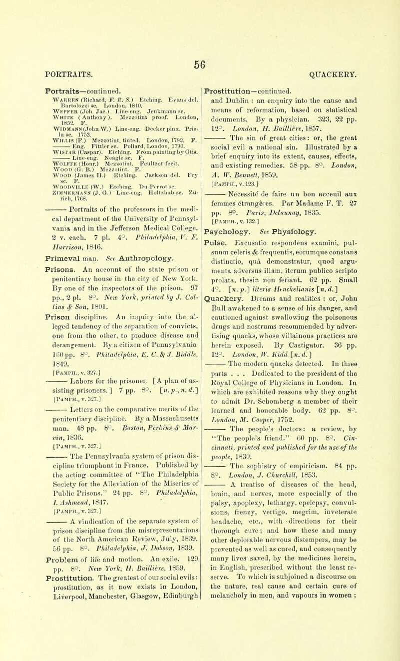 PORTRAITS. Portraits—continued. WaRRF.n (Richard, F. R. S.) Etchiug. Evaus del. ISartolozzi sc. London, 1810. Wepfer (Joh. Jac.) Line eng. Jenkmann rc. ■White ( Anthony). Mezzotint proof. London, 185-2. F. WiDMANNCJohn W.) Line-eug. Deckerpinx. Prie- lu BC. 1753. Wir,HS(P.) Mezzotint, tinted. London, 1732. F. Eng. Fittler Bc. Pollard, London, 1790. WiSTAR (Caspar). Etching. From painting by Otis. Line-eug. Neagle sc. F. WOLFFE (Henr.) Mezzotint. Feultzer fecit. AVoOD(G.B.) Mezzotint. F. Wood (James H.) Etching. Jackson del. Fry 3C. F. WOODVILLE (W.) Etching. Du Perrot ac. ZIMMERMAN'N (J. O.) Line-eng. Holtzhab ac. Zil- rich, 1768. Portraits of the profe.s.sors in the medi- cal department of the University of Penu.syl- vania and in tlie Jefferson Medical College. 2 V. each. 7 pi. 4°. Philaddjihia, V. F. liirrisoii, 1846. Primeval man. See Anthropology. Prisons. An account of the state prison or penitentiary house in the city of New York. By one of the inspectors of the prison. 97 pp., 2 pi. 8°. New York, printed by J. Col- lins cj- Son, 1801. Prison discipline. An inquiry into the al- leged tendency of the separation of convicts, one from the other, to produce disease and derangement. By a citizen of Pennsylvania 11)0 pp. 8°. Pliilailelphia, E. C. Sf J. Biddle, 1849. fPAMPH., V. 327.] Labors for the prisoner. [A plan of as- sisting prisoners. ] 7 pp. 8°. [n.p.,n.d.'] [Pamth., v. 327.] • Letters on the comparative merits of the QUACKERY. penitentiary discipline. By a Massachusetts man. 48 pp. 8^^. Boston, Perkins 4' Mar- vin, 1836. [Pamph,, V. 327.] ■ The Pennsylvania system of prison dis- cipline triumphant in France. Published by the acting committee of The Philadelphia Society for the Alleviation of the Miseries of Public Prisons. 24 pp. 8°. Philadelphia, I. Ashmead, \ e47. [Pamph., V.327.] ■ A vindication of the separate system of prison discipline from the misrepresentations of the North American Review, July, 1839. 56 pp. 8°. Philadelphia, J. Dohson, 1839. Problem of life and motion. An exile. 129 pp. 8°. NeiD York, U. Bailliere, 1859. Prostitution. The greatest of our social evils: prostitution, as it now exists in London, Liverpool, Manchester, Glasgow, Edinburgh Prostitution—continued, and Dublin : an enquiry into the cause and means of reformation, based on statistical documents. By a physician. 323, 22 pp. 12°. London, H. Bailliere, 1857. The sin of great cities: or, the great social evil a national sin. Illustrated by a brief enquiry into its extent, causes, eflfect.<<, and existing remedies. 58 pp. 8°. London, A. W. Bennett, 1859. [Pamph., v. 123.] Necessity de faire iin bon acceuil aux femmes 6trang6ies. Par Madame F. T. 27 pp. 8°. Paris, Delaunay, 1835. [Pamph., V. 132.] Psychology. See Physiology. Pulse. Excusatio respondens examini, pul- suum celeris & frequentis, eorumque constans distinctio, qua demonstratur, quod argu- nienta adversus illam, iterum publico scripto prolata, thesin non feriant. 62 pp. Small 4'^. [w./(.] Uteris Htnckelianis [n.d.] Quackery. Dreams and realities : or, John Bull awakened to a sense of his danger, and cautioned against swallowing the poisonous drugs and nostrums recommended by adver- tising quacks, whose villainous practices are herein exposed. By Castigator. 36 pp. 12°. London, IV. Kidd [n. The modern quacks detected. In three parts . . . Dedicated to the president of the Royal College of Physicians in London. In which are exhiliited reasons why they ought to admit Dr. Schomberg a member of their learned and honorable body. 62 pp. 8-. London, M. Cooper, 1752. The people's doctors: a review, by The people's friend. 60 pp. 8°. Cin- cinnati, printed and published for the use of the people, 1830. The sophistry of empiricism. 84 pp. 8°. London, J. Churchill, 1853. A treatise of diseases of the head. brain, and nerves, more especially of the palsy, apoplexy, lethargy, epelepsy, convul- sions, frenzy, vertigo, megrim, inveterate headache, etc., with -directions for their thorough cure; and how these and many other deplorable nervous distempers, may be prevented as well as cured, and consequently many lives saved, by the medicines herein, in English, prescribed without the least re- serve. To which is subjoined a discourse on the nature, real cause and certain cure of melancholy in men, and vapours in women ;
