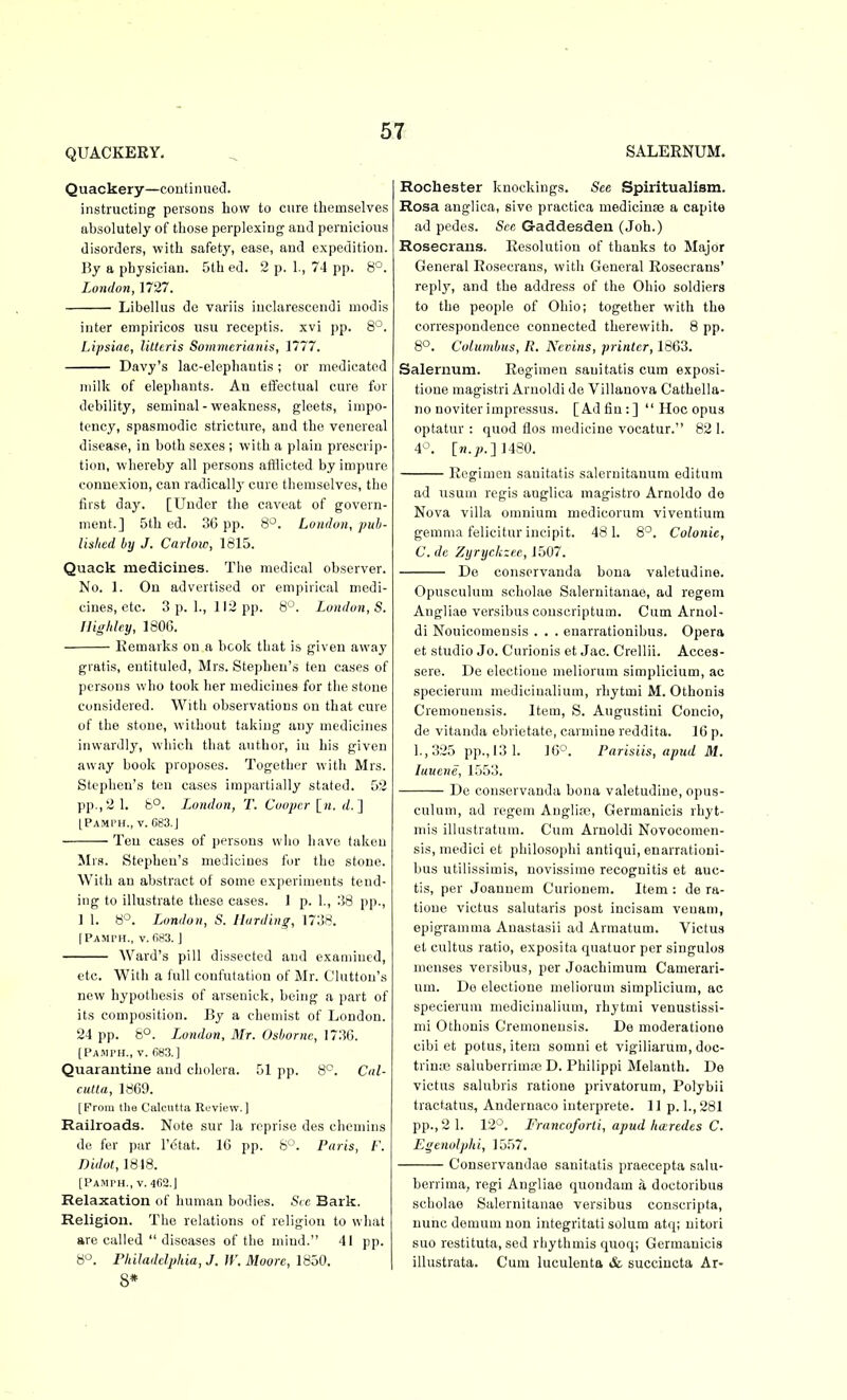 QUACKERY- SALERNUM. Quackery—continued. instructing persons how to cure themselves absolutely of those perplexing and pernicious disorders, with safety, ease, and expedition. By a physician. 5th ed. 2 p. 1., 74 pp. 8'^. London, 1727. Libellus de variis iuclarescendi modis inter empiricos usu receptis. xvi pp. 8°. Lipsiae, litteris Somnterianis, 1777. Davy's lac-elephantis ; or medicated milk of elepliants. An effectual cure for debility, seminal-weakness, gleets, impo- tcncy, spasmodic stricture, and the venereal disease, in both sexes ; with a plain prescrip- tion, whereby all persons afllicted by impure connexion, can radicallj' cure themselves, the fust day. [Under the caveat of govern- ment.] 5tli ed. 3G pp. 8^. London, pub- lishcd by J. Carlow, 1815. Quack medicines. The medical observer. No. 1. On advertised or empirical medi- cines, etc. 3p.l., 112 pp. 8'^. London,S. Highlcy, 180G. Remarks on a book that is given away gratis, entituled, Mrs. Stephen's ten cases of persons who took her medicines for the stone considered. With observations on that cure of the stone, without taking any medicines inwardly, which that author, in his given away book proposes. Together with Mrs. Stephen's ten cases impartially stated. 52 pp., 2 1. 8°. London, T. Cooper [m. rf. ] IPA.Mi'H., V. G83.J Ten cases of persons who have taken Mrs. Stephen's medicines for the stone. With an abstract of some experiments tend- ing to illustrate these cases. 1 p. 1., 38 pp., 1 1. 8°. London, S. Ilurdhig, 1738. [Pami'H., v. fi83. ] AVard's pill dissected and examined, etc. With a full confutation of Mr. (Jlutton's new hypothesis of arsenick, being a part of its composition. By a chemist of London. 24 pp. 8°. London, Mr. Osborne, 1730. [PAJn-H., V. 6S3.] Quarantine and cholera. 51 pp. 8^. C<il- cutla, 1869. [From llio Calcutta Review.] Railroads. Note sur la reprise des chemins de fer par I'otat. 16 pp. 8''. Paris, /■'. Didot, 1818. [Pamph., v. 4(i2.J Relaxation of human bodies. See Bark. Religion. The relations of religion to what are called diseases of the mind. 41 pp. 8>^. Philadelphia, J. W. Moore, 1850. 8* Rochester knockings. See Spiritualism. Rosa anglica, sive praetiea medicinaj a capite ad pedes. Sen Gaddesden (Job.) Rosecrans. Resolution of thanks to Major General Rosecrans, with General Rosecrans' reply, and the address of the Ohio soldiers to the people of Ohio; together with the correspondence connected therewith. 8 pp. 8°. Columbus, R. Nevins, printer, 1863. Salernum. Regimen sauitatis cum exposi- tione magistri Aruoldi de Villanova Cathella- no noviterimpressus. [Adfin:]  Hoc opus optatur : quod flos medicine vocatur. 82 1. 4°. [«.;;.] 1480. Regimen sanitatis salernitanura editum ad iisum regis anglica magistro Arnoldo do Nova villa omnium medicorum viventium gemma felicitur incipit. 481. 8°. Colonic, C. de Zyryckzee, 1507. De conservanda bona valetudine. Opusculum scholae Salernitanae, ad regem Angliae versibus couscriptum. Cum Arnol- di Nouicomensis . . . enarrationibus. Opera et studio Jo. Curionis et Jac. Crellii. Acces- sere. De electione meliorum simplicium, ac specierum medicinalium, rhytmi M. Othonis Cremonensis. Item, S. Augustini Concio, de vitanda ebrietate, carmine reddita. 16 p. l.,325 pp., 13 1. 16^. Parisiis, apud M. luuene, 1553. De conservanda bona valetudine, opus- culum, ad regem Anglire, Germanicis rhyt- niis illustratum. Cum Arnoldi Novocomen- sis, medici et pliilosophi antiqui, enarrationi- bus utilissimis, novissime recognitis et auc- tis, per Joannem Curionem. Item : de ra- tione victus salutaris post incisam veuam, epigramma Anastasii ad Armatum. Victus et cultus ratio, exposita qnatuor per singulos menses versibus, per Joachimura Camerari- um. De electione meliorum simplicium, ac specierum medicinalium, rhytmi venustissi- mi Othonis Cremonensis. De moderatione cibi et potus,item somni et vigiliarura, doc- trinie saluberrim;e D. Philippi Melanth. De victus salubris ratione privatorum, Polybii tractatu.s, Andernaco interprete. 11 p. l.,281 pp., 2 1. 12^^. Francoforli, apud haredes C. Egenolphi, 15.57. Conservandae sanitatis praecepta salu- berrima, regi Angliae quondam a doctoribus scholae Salernitanae versibus conscripta, nunc demum non integritati solum atq; nitori suo restituta, sed rhythmis quoq; Germanicis illustrata. Cum luculenta & succiucta Ar-