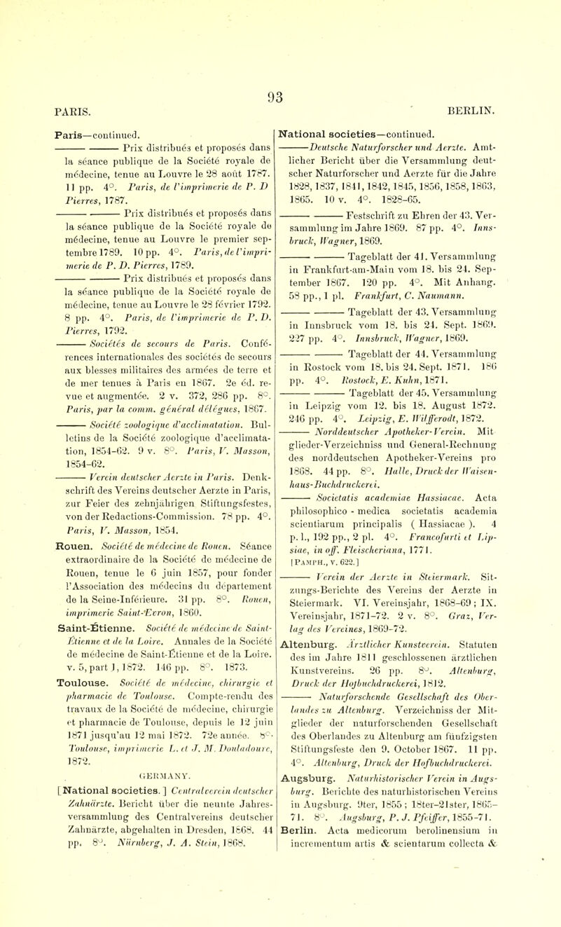 Paris—continued. Prix distribu63 et proposes dans la seance publique de la Soci6te royale de in6decine, tenue au Louvre le 28 aofit 1787. 11 pp. 4°. Paris, de Pimprlincrie dc P. D Pierres, 1787. . Prix distribu6s et proposes dans la s6ance publique do la Sociote roj'ale do m^decine, tenue au Louvre le premier sep- tenibrel789. 10 pp. 4°. Paris, de I'impri- iiierie dc P. D. Pierres, 1789. Prix distribu6s et proposds dans la stance publique de la Societ6 royalo de m6decine, tenue au Louvre le 28 f6vrier 1792. 8 pp. 4°. Paris, dc Viinprimcric de P. 1). Pierres, 1792. Societcs de secours de Paris. Confe- rences Internationales des soci6tes de secours aux blesses niilitaires des arni6es de terre et de nier tenues :i Paris eu 1867. 2e <5d. re- vue et augment6e. 2 v. 372, 286 pp. 8'-, Paris, par la comm. general delegues, 18G7. Sociite zoologique d'acclimatation. Bul- letins de la Soci6t6 zoologique d'acclimata- tion, 1854-62. 9 v. 8^. Paris, V. Masson, 1854-02. Vercin dciitscher Acrzte in Paris. Denk- •sclirift des Veroins deutsclier Aerzte iu Paris, zur Feier des zebnj;ibrigen Stil'tungsfestes, von der Redactions-Commission. 78 pp. 4°. Paris, V. Masson, 1854. Rouen. Sociele demedecinede Roncn. Stance extraordinaire de la Sociote dc mc'decine de Rouen, tenue le 6 juin 1857, pour fonder I'Association des m^decins du dcpartement de la Seine-Infeiieure. 31 pp. 8°. Runcu, iinprimerie Saint-'Ecron, 1860. Saint-Etieniie. Sociote dc medccine dc Saiid- jLtienne et de la Loire. Annales de la Societe de medecine de Saint-Etienne et de la Loire. V. 5, part 1,1872. 146 pp. 8'^. 1873. Toulouse. SocictS de medecine, chirurgie el jtharmacie dc Toulouse. Compte-rendu des travaux de la Soci(St6 de medecine, chirurgie ft ptiarmacie de Toulouse, depuis le 12 juin 1871 jusqu'au 12 mai 1872. 72e annce. Toulouse, iiiiiniiiicrie L. ct J. M. IJouladourr, 1872. (iERMANY. [National societies.] Ccniralccrein dcntsrher Zahniirzle. Beriebt iiber die neunte Jabres- versammlung des Centralvereins deutscber Zalmarzte, abgebalten in Dresden, 1608. 44 pp. Q\ Niirnbcrg, J. A. Stcin,l868. National societies—continued. Deutsche Naturforscher und Acrzlc. Anit- licher Beriebt iiber die Versanimlung deut- scber Naturforscber und Aerzte fiir die Jabre 1828,1837, 1841,1842,1845,1850,1858,1803, 1805. 10 V. 4°. 1828-05. Festschrift zu Ehren der 43. Ver- sanimlung im Jabre 1809. 87 pp. 4°. Inns- Irucic, Wagner, 1809. Tageblatt der 41. Versammlung in Frankfurt-am-Main vom 18. bis 24. Sep- tember 1807. 120 pp. 4°. Mit Anhang. 58 pp., 1 pi. Franlfurt, C. Naumann. Tageblatt der 43. Versammlung in Innsbruck vom 18. bis 24. Sept. 1809. 227 pp. 4^. Innshruclc, JVagner, 1809. Tageblatt der 44. Versammlung in Rostock vom 18. bis 24. Sept. 1871. 180 pp. 4*^. Postocl, E. Kuhn,1871. Tageblatt der 45. Versammlung in Leipzig vom 12. bis 18. August 1872. 240 pp. 4^. Leipzig, E. Witfferodt,Mi7-i. Norddeutscher Apothelicr-Vercin. Mit glioder-Verzeichniss und General-Reclinung des norddeutschen Apotbeker-Vereins pro 1808. 44 pp. 8'^. Halle, Drucl der Waisen- haus-Buchdruckerii. ■ Socictatis acadcmiue Hassiacae. Acta philosophico - medica societatis academia scientiarum principalis ( Hassiacae ). 4 p. 1., 192 pp., 2 pi. 4'^. Francofurti et I.ip- siae, in off. Fleiscltcriana, 1771. IPampH., V. 622.] J erein der Acrzte in Sttiermarl: Sit- zungs-Bericbte des Vereins der Aerzte in Steiermark. VI. Vereinsjahr, 1868-69 ; IX. Vereinsjabr, 1871-72. 2 v. 8°. Graz, I'rr- lag des Vcrcines, 1809-72. Altenburg. Arztlichcr Kunstcerein. Statuten des im Jabre 1811 geschlossenen arztlichen Kuustvereius. 26 pp. 8^. Altenburg, Druck der Hojbuchdruckerci, 1812. Naturforschcndc Gesellschaft des Ober- landes zu Altenburg. Verzeichniss der Mif- glieder der naturforschenden Gesellschaft des Oberlaudcs zu Altenburg am fiiufzigsten Stiftungsfeste den 9. October 1807. 11 pji. 4°. Altenburg, Druck der Hofbuclidruckerei. Augsburg. Natmhistorisclicr Vercin in Augs- burg. Berichto des naturbistoriscben Vereins iu Augsburg. 9ter, 1855; 18ter-21ster, 1865- 71. 8'^. Augsburg, P. J. Pfeiffer, 1855-71. Berlin. Acta medicorum berolinensium in incrcmentum artis & scientariim collecta &