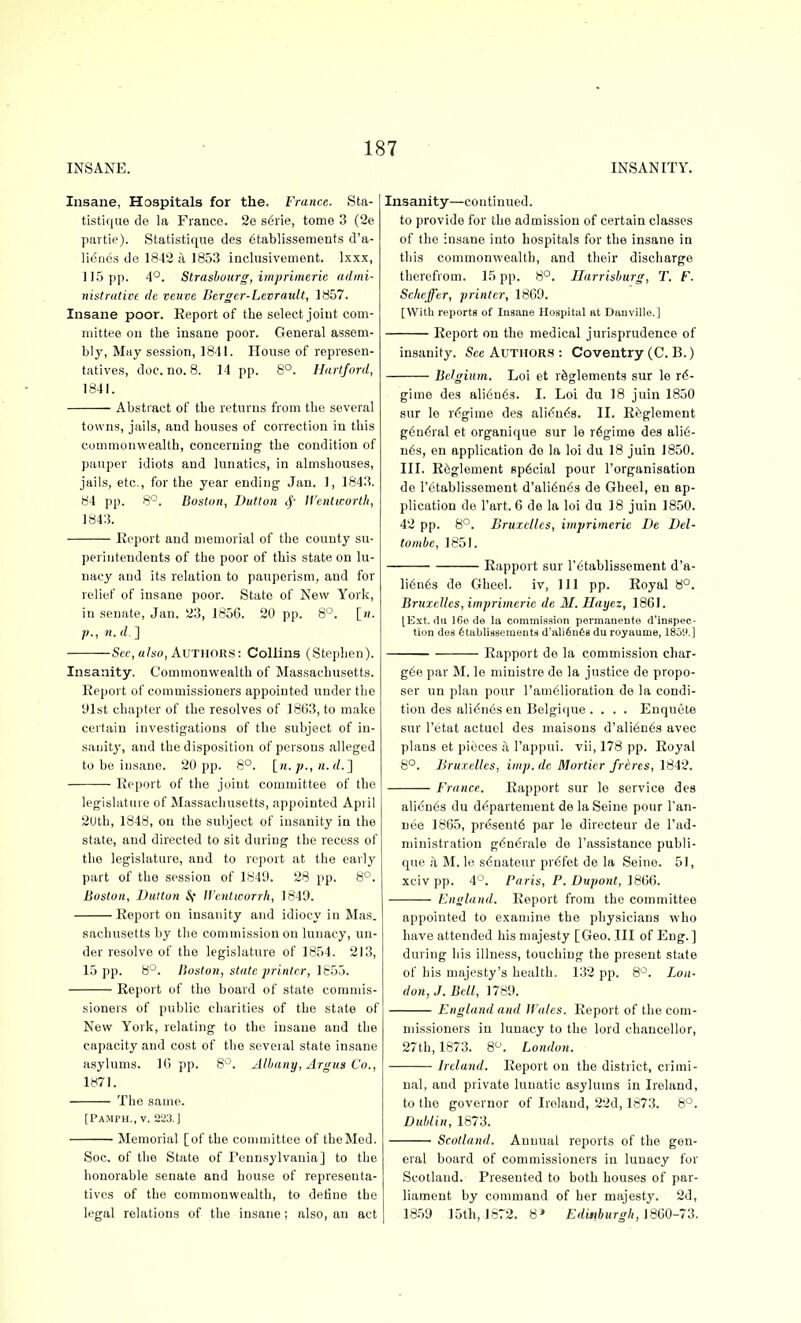 INSANE. INSANITY. Insane, Hospitals for the. France. Sta- tistique de la France. 2e s6rie, tome 3 (2e partie). Statistique des (itablissemeuts d'a- li6nes de 1842 a 1853 inclusivement. Ixxx, 115 pp. 4°. Strasbourg, imprimeric admi- nistrative (Ic veuve Bergcr-Levrault, 1857. Insane poor. Report of the select joint com- mittee on the insane poor. General assem- bly, May session, 1841. House of represen- tatives, doc. no. 8. 14 pp. 8°. Hartford, 1841. Abstract of the returns from the several towns, jails, and houses of correction in this commonwealth, concerning the condition of pauper idiots and lunatics, in almshouses, jails, etc., for the year ending Jan. 1, 1843. 84 pp. 8'^. Boston, Button Wcntworth, 1843. Keport and memorial of the county su- perintendents of the poor of this state on lu- nacy and its relation to pauperism, and for relief of insane poor. State of New York, in .senate, Jan. 23, 1856. 20 pp. 8°. [h. •p., n. d. ] Scr, a/io, AUTHOR.S: Collins (Stephen). Insanity. Commonwealth of Massachusetts. Keport of commissioners appointed under the 91st chapter of the resolves of 1863, to make certain investigations of the subject of in- sauit}'', and the disposition of persons alleged to be insane. 20 pp. 8°. [w. p.,n. (/.] Report of the joint committee of the legislature of Massachusetts, appointed April 2Uth, 1848, on the subject of insanity in the state, and directed to sit during the recess of the legislature, and to report at the early part of the session of 1849. 28 pp. 8°. Boston, Diilton if ll'entworrh, 1849. Report on insanity and idiocy in Mas. sachusetts by the commission on lunacy, un- der resolve of the legislature of 1854. 213, 15 pp. 8°. Boston, state printer, iS5o. Report of the board of state commis- sioners of public charities of the state of New York, relating to the insane and the capacity and cost of the several state insane asylums. IG pp. 8'-'. Albany, Argus Co., 1871. The same. [Pajiph,, v. 223. J Memorial [of the committee of tbeMed. Soc. of the State of Pennsylvania] to the honorable senate and house of representa- tives of the commonwealth, to define the legal relations of the insane ; also, an act Insanity—continued. to provide for the admission of certain classes of the insane into hospitals for the insane in tliis commonwealth, and their discharge therefrom. 15 pp. 8°. Harrisburg, T. F. Schcffer, printer, 18G9. [With reports of Inaane Hospital at Danville.] Report on the medical jurisprudence of insanity. See AUTHORS : Coventry (C. B.) Belgium. Loi et r^glements sur le re- gime des ali6n63. I. Loi du 18 juin 1850 sur le regime des ali^uds. II. Rf'glement g6n6ral et organique sur le r6gime des ali6- n6s, en application do la loi du 18 juin 1850. III. R6glement special pour I'organisation de Tetablissement d'ali6n63 de Gheel, en ap- plication de I'art. 6 de la loi du 18 juin 1850. 42 pp. 8°. Bruxcllcs, imprimeric De Del- tombe, 1851. Rapport sur I'^tablissement d'a- Ii6n6s de Gheel. iv. 111 pp. Royal 8°. Bruxellcs, imprimeric de M. Hayez, 1861. [Ext. du 16e de la commission permanente d'inspec- tion des 6tabliaeementii d'ali6n68 du royaume, 1859.] Rapport de la commission char- gee par M. le ministre de la justice de propo- ser un plan pour ram61ioration de la condi- tion des alidnes en Belgique .... Enquete sur I'etat actuol des maisons d'ali6n6s avec plans et pieces a I'appui. vii, 178 pp. Royal 8°. Bruxellcs, imp.de Mortier Jrtres, 1842. France. Rapport sur le service des ali<5n6s du departement de la Seine pour Tan- nee 1865, pr^sent6 par le directeur de I'ad- ministration gdncrale de I'assistance publi- que Ix M. le s6nateur pr6fet de la Seine. 51, xcivpp. 4°. Paris, P. Dupont, i8i)6. Enoland. Report from the committee appointed to examine the physicians who have attended his majesty [Geo. Ill of Eng.] during his illness, touching the present state of his majesty's health. 132 pp. 8*^. Lon- don,.!. Bell, 1789. England and H'ales. Report of the com- missioners in lunacy to the lord chancellor, 27th, 1873. 8^'. London. Ireland. Report on the district, crimi- nal, and private lunatic asylums in Ireland, to the governor of Ireland, 22d, 1873. 8°. Dublin, 1873. Scotland. Annual reports of the gen- eral board of commissioners in lunacy for Scotland. Presented to both houses of par- liament by command of her majesty. 2d, I 1859 15th, 1872. 8* Ediiihurgh,mQ-7'i.