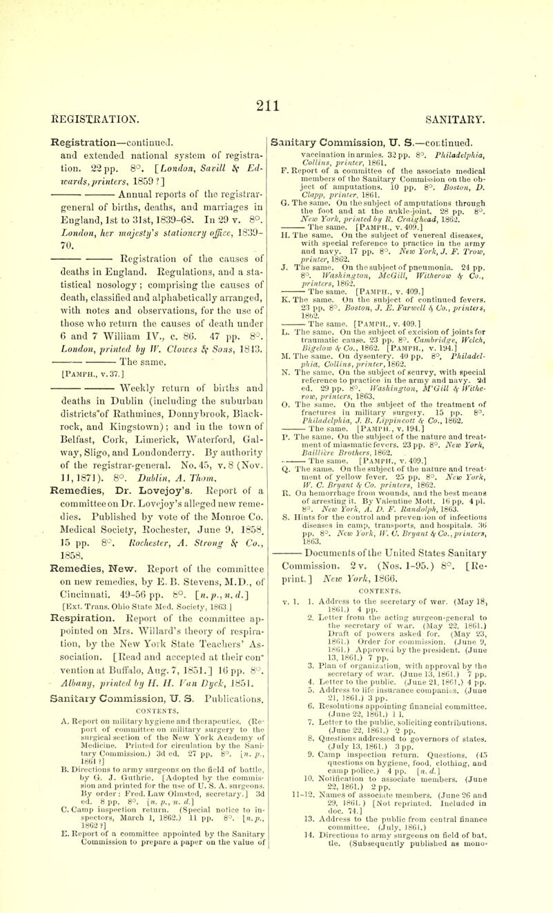 EEGISTEATION. SANITARY. Registration—contiaueJ. and extended national system of registra- tion. 22pp. 8°. ^London, Savitl if Ed- icards, printers, 1859?] Annual reports of the registrar- general of births, deaths, and marriages in England, 1st to :31st, 1839-68. In 29 v. 8°. London, her majesty's stationery office, 1839- 7tl. Registration of the causes of deaths in England. Regulations, and a sta- tistical nosology ; comprising the causes of death, classified and alphabetically arranged, with notes and observations, for the use of those who return the causes of death under 6 and 7 William IV., c. 86. 47 pp. 8°. London, 'printed by IV. Clowes f, Sons, 1843. The same. [Pamph., t.37.1 Weekly return of births and deaths in Dublin (including the suburban districts*of Rathmines, Dounybrook, Black- rock, and Kingstown); and in the town of Belfast, Cork, Limerick, Waterford, Gal- way, Sligo, and Londonderry. By authority of the registrar-general. No. 45, v. 8 (Nov. 11,187]). 8°. Duhlin, A. Thorn. Remedies, Dr. Lovejoy's. Report of a committee on Dr. Lovejoy's alleged new reme- dies. Published by vote of the Monroe Co. Medical Society, Rochester, June 9, 1858. 15 pp. Rochester, A. Strong Co., 1858. Remedies, New. Report of the committee on new remedies, by E. B. Stevens, M.D., of Cincinnati. 49-56 pp. 8°. [n.^^. rf.] [Ext. Trans. Ohio State Med. Society, 1863.] Respiration. Report of the committee ap- pointed on Mrs. Willard's theory of respira- tion, by the New York State Teachers' As- sociation. [Read and accepted at their con ventiouat Buffalo, Aug. 7, 1851.] 16pp. 8. Albany, printed by H. H. Van Dyck, 1851. Sanitary Commission, U. S. Publications. CONTENTS. A. Report on military liygiene and therapeutics. (Re- port of committee on military surgery to the Burgical section of the New York Academy of Medicine. Printed for circulation by the Sani- tary Commission.) 3d ed. 27 pp. 8°. [?!. y., 1861 ?] B. Directions to army surgeons on the field of battle, by It. J. Guthrie. [Adopted by the commis- sion and printed for the use of U. S. A. surgeons. By order; Fred. Law Olmsted, secretary.] 3d ed. 8 pp. 8°. [«. p., n. d.] C. Camp inspection return. (Special notice to in- spectors, March 1, 1862.) 11 pp. 8°. \ii.p., 18G2 ?] E. Report of a committee appointed by the Sanitary Commission to prepare a paper on the value of Sanitary Commission, IT. S.—coctinued. vaccination in armies. 32 pp. 8'^. Philadelphia, Collins, printer, 1861. F. Report of a committee of the associate medical members of the Sanitary Commission on the ob- ject of amputations. 10 pp. 8°. Boston, D. Clapp, printer, 1861. G. The same. On the subject of amputations through the foot and at the ankle-joint. 28 pp. 8°. JVeu) York, printed bij R. Craighead, 1862. The same. [Pamph., v. 409.] H. The same. On the sniiject of venereal diseases, with special reference to practice in the army and navy. 17 pp. 8°. New York, J. F. Trow, printer, 1862. J. The same. On the subject of pneumonia. 24 pp. 8°. Washington, McGill, Witheroio (f Co., printers, 1862. The same. [Pamph., v. 409.] K. The same. On the subject of continued fevers. 23 pp. 8^. Boston, J. E. Farwcll I, Co., printers, 1862. The same. [Pamph., v. 409.] L. The same. On the subject of excision of joints for traumatic cause. 23 pp. 8°. Cambridge, Welch, Bigelow i( Co., \m-2. [Pamph., v. 1U4.] M. The same. Ou dysentery. 40 pp. 8°, Philadel- phia, Collins, printer, 1S62. N. The same. On the subject of scurvy, with special reference to practice in the army and navy, ad ed. 29 pp. 8°. Washington, M'Gill Withe- row, printers, 1863. 0. The same. On the subject of the treatment of fractures in military surgery. 15 pp. 8^. I'hiladcl-phia, J. B. Lippincott Sf Co., 1862. The same. [Pamph., v. 194.] P. The same. On the subject of the nature and treat- ment of miasmatic fevers. 23 pp. 8°. New York, Baillicre Brothers, 1862. The same. [Pamph., v. 409.] Q. Tlie same. On the subject of the nature and treat- ment of yellow fever. 25 pp. 8°. New Yoric, W. C. Bryajit <V Co. printers, 1862. R. Ou hemorrhage from wounds, and the best means of arresting it. By Valentine Mott. 16 pp. 4 pi. 8°. New York, A. D. F. Randolph, 1863. S. Hints for the control and preveniion of infectious diseases in camp, transports, and hospitals. 36' pp. 8^. New York, W, C, Bryant Co.,printers, 1863. Documents of the United States Sanitary Commission. 2v. (Nos. 1-95.) 8°. [Re- print. ] New York, 1866. CONTENTS. V. 1. 1. Address to the secretary of war. (May 18, 1861.) 4 pp. 2. Letter from the acting surgeon-gener.al to the secretary of war. (May 22, 1861.) Draft of powers asked for. (May 23, 1861.) Order for commission. (June 9, 1861.) Approved by the president. (June 13, 1861.) 7 pp. 3. Plan of organization, with approval by tho secretary of war. (June 13, 1861.) 7 pp. 4. Letter to the public. (June 21.1861.) 4 pp. 5. Address to life insurance companitis. (June 21, 1861.) 3 pp. 6. Resolutions appointing financial committee. (June 22, 1861.) 1 1. 7. Letter to the public, soliciting contributions. (June 22, 1861.) 2 pp. 8. Questions addressed to governors of states. (July 13, 1861.) 3 pp. 9. Camp inspection return. Questions. (15 questions on hygiene, food, clothing, and camp police.) 4 pp. [n.d.] 10. Notification to associate members. (June 22,1861.) 2 pp. 11-12. Names of associate members. (June 26 and 29, 1861. ) [Not reprinted. Included in doc. 74.] 13. Address to the public from central finance committee. (July, 1861.) 14. Directions to army surgeons on field of bat. tie. (.Subsequeutly published as mouo-