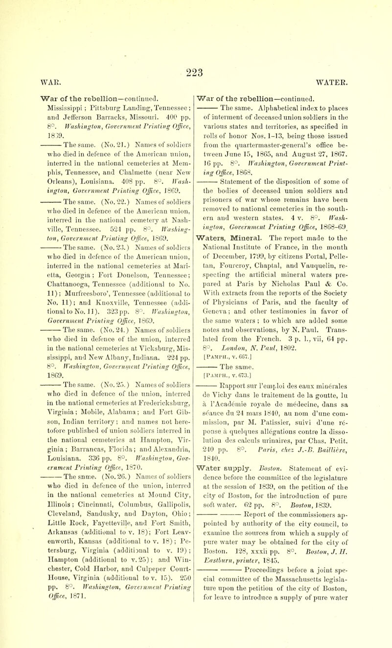 WAR. WATER. War of the rebellion—continueJ. Mississippi ; Pittsburgh Landing, Tennessee ; and Jefferson Barracks, Missouri. 400 pp. 8°. JVashington, Government I'rint'uig Office, 18 19. The same. (No. 21.) Names of soldiers who died in defence of the American union, interred in the national cemeteries at Mem- phis, Tennessee, and Chalmette (near New Orleans), Louisiana. 408 pp. 8°. JVash- ington, Government Printing Office, J869. The same. (No. 22.) Names of soldiers who died in defence of the American union, interred in the national cemetery at Nash- ville, Tennessee. 524 pp. 8°. IVashing- ton, Governtntnt Printing Office, 18G9. The same. (No. 2:1.) Names of soldiers who died in defence of the American nuion, interred in the national cemeteries at Mari- etta, Georgia; Fort Donelson, Tennessee; Chattanooga, Tennessee (additional to No. II); Murfreesboro', Tennessee (additional to No. 11); and Ivnoxville, Tennessee (addi- tional to No. 11). 323 pp. 8. Washington, Gocernmcnt Printing Office, 1869. The same. (No. 24.) Names of soldiers who died in defence of the union, interred in the national cemeteries at Vicksburg, Mis- sissippi, and New Albany, Indiana. 224 pp. 8°. Washington, Government Printing Office, 1869. The same. (No. 2.).) Names of soldiers who died in defence of the union, interred in the national cemeteries at Fredericksburg, Virginia; Mobile, Alabama; and Fort Gib- son, Indian territory; and names not here- tofore published of union soldiers interred in the national cemeteries at Hampton, Vir- ginia; Barrancas, Florida; and Alexandria, Louisiana. 336 pp. 8°. Washington, Gov- ernment Printing Office, 1870. The snme. (No. 26.) Names of soldiers who died in defence of the union, interred in the national cemeteries at Mound City, Illinois; Cincinnati, Columbus, Gallipolis, Cleveland, Sandusky, and Dayton, Ohio; Little Rock, Fayotteville, and Fort Smith, Arkansas (additional toy. 18); Fort Leav- enworth, Kansas (additional to v. 18); Pe- tersburg, Virginia (additiDnal to v. 19) ; Hampton (additional to v. 25); and Win- chester, Cold Harbor, and Culpeper Court- House, Virginia (additional to v. 15). 250 pp. 8°. Washington, Gorcrnmrnt Printing Office, 1871. War of the rebellion—continued. The same. Alphabetical index to places of interment of deceased union soldiers in the various states and territories, as specified in rolls of honor Nos. 1-13, being those issued from the quartermaster-general's office be- tween June 15, 1865, and August 27, 1867. 16 pp. 8^. Washington, Government Print- ing Office, 1868. Statement of the disposition of some of the bodies of deceased union soldiers and prisoners of war whose remains have been removed to national cemeteries in the south- ern and western states. 4 v. 8°. Wash- ington, Government Printing Office, 1868-69 Waters, Mineral. The report made to the National Institute of France, in the month of December, 1799, by citizens Portal, Pelle- tan, Fourcroy, Chaptal, and Vauquelin, re- specting the artificial mineral waters pre- pared at Paris by Nicholas Paul & Co. With extracts from the reports of the Society of Physicians of Paris, and the faculty of Geneva; and other testimonies in favor of the same waters ; to which are added some notes and observations, by N. Paul. Trans- lated from the French. 3 p. 1., vii, 64 pp. 8-^. London, N. Paul, 1802. [Pamfh., v. 667.J The same. fTAMPH., v. 673.] Rapport SUV I'emploi des eaux mioorales de Vichy dans le traitement de la goutte, lu a TAcademie royale de medecine, dans sa stance du 24 mars 1840, au nom d'une com- mission, par M. Patissier, suivi d'une r6- poase a quelques allegations contra la disso- lution des calculs urinaires, par Chas. Petit. 240 pp. 8°. Paris, chez J.-B. DailUiire, 1840. Water supply. Boston. Statement of evi- dence before the committee of the legislature at the session of 1839, on the petition of the city of Boston, for the introduction of pure soft water. 62 pp. 8°. Boston, Report of the commissioners ap- pointed by authority of the city council, to examine the sources from which a supply of pure water may be obtained for the city of Boston. 128, xxxii pp. 8°. Boston, J. II. Eastburn, printer, \845. Proceedings before a joint spe- cial committee of the Massachusetts legisla- ture upon the petition of the city of Boston, for leave to introduce a supply of pure water