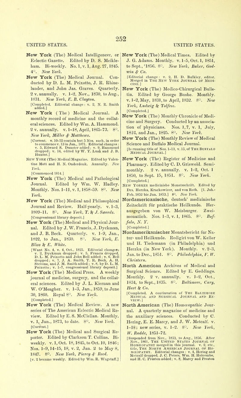 UNITED STATES. UNITED STATES. New York (The) Medical Intelligencer, or Eclectic Gazette. Edited by D. S. Meikle- bam. Bi-weekly. No. 1, v. 1, Aug. 27,1845. 4°. New Yorlc. New York (The) Medical Journal. Con- ducted by D. L. M. Peixotto, J. E. Rhine- lander, and John Jas. Graves. Quarterly. 2 V. annually, v. 1-2, Nov., 1830, to Aug., 18.31. New York, E. B. Clayton. [Completed, Editorial change : v. 2, N. R. Smith added.] New York (The) Medical Journal. A monthly record of medicine and the collat- eral sciences. Edited by Wm. A. Hammond. 2 V. annually, v. 1-18, April, 1865-73. 8°. Neio York, Miller Mattkeics. [Current, v. 10-12 contain but 5 Nos. each, in order to commence V. 13 in Jan., 1871. Editorial changes : V. 5, Edward S. Dunster added; v. 9, Hammond dropped; v. 14, edited by W. T. Lusk and J. B. Hunter,] New York (The) Medical Magazine. Edited by Valen- tine Mott and H. N. Onderdonk. Annually. Neio York. [Commenced 1814.] New York (The) Medical and Pathological Journal. Edited by Wra. W. Hadley. Monthly. Nos. 1-11, V. ], 1858-59. 8°. New York. New York (The) Medical and Philosophical Journal and Eeview. Half-yearly, v. 1-3, 1809-11. 8°. New York, T. If J. Swords. [Congressional library depo.sit,] New York (The) Medical and Physical Jour- nal. Edited by J. W. Francis, J. Dyckman, and J. B. Beck. Quarterly, v. 1-9, Jan., 1822, to Jan., 1830. B'^'. New York, E. Bliss Sf E. White. [Want No. 4, v. 4, Oct., 1823. Editorial ch.mgeS: V. 2, Dyckman dropped ; v. 5, Francis dropped, D, L. M. Peixotto and John Bell added ; v. 6, Bell dropped; v. 7, J. A. Smith, T. R. Beck, A. H. Stevens, and J. M. Smith added ; v. 8, byD. L. M. Peixotto; V. 1-7, congressional library deposit,] New York (The) Medical Press. A weekly journal of medicine, surgery, and the collat- eral sciences. Edited by J. L. Kiernan and W. O'Meagher. v. 1-3, Jan., 1859, to June 30, 1860. Eoyal 8°. New York. [Completed.] New York (The) Medical Eeview. A new series of The American Eclectic Medical Re- view. Edited by E. S. McClellan. Monthly, v. 1, Jan., 1873, to date. 8°. New York. [Current.] New York (The) Medical and Surgical Re- porter. Edited by Clarkson T. Collins. Bi- weekly, v. 1, Oct. 18,1845, to Oct. 10, 1846 ; Nos. 1-9,14-15, 18, v. 2, Jan. 2 to May 8, 1847. 8°. Neio York, Piercy <f Reed. [v. 2 became weekly. Edited by Wm. R. WagstaiT.] New York (The) Medical Times. Edited by J. G. Adams. Monthly, v. 1-5, Oct. 1, 1851, to Sept., '1856. 8°. New York, Baker, God- win tj' Co. [Editorial change: v. 2, H, D. Bulkley, editor. Merged in THE NEW YORK JOURNAL OF Medi- cine.] New York (The) Medico-Chirurgical Bulle- tin. Edited by George Bushe. Monthly. V. 1-2, May, 1831, to April, 1832. 8°. New York, Ltidwig &f Tolfree. [Completed.] New York (The) Monthly Chronicle of Medi- cine and Surgery. Conducted by an associa- tion of physicians. Nos. 1,7, v. 1, July, 1824, and Jan., 1825. 8°. New York. New York (The) Monthly Eeview of Medical Science and Buffalo Medical Journal. [Is running title of Nos. 1-13, v. 15, of THE Buffalo Medical Journal.] New York (The) Eegister of Medicine and Pharmacy. Edited by C. D. Griswold. Semi- monthly. 2 V. annually, v. 1-2, Oct. 1 1850, to Sept. 15, 1851. 8°. New York. [Completed.] New Yorker medicinishe Monatsschrift. Edited by Drs. Herzka, Krackowizer, and von Roth. [1. Jah.> Feb. 1852 bis Jan. 1853.] 8°. New York. Nordamericanische, deutsch' medizinische Zeitschrift fiir praktischo Heilkunde. Her- ausgegeben von W. Meisburger. Zwei- monatlich. Nos. 1-3, v. 1, 1865. 8°. Buf- falo, N. Y. [Completed.] Nordamerikanisclier Monatsbericht fiir Na- tur- und Heilkunde. Eedigirt von W. Keller und H. Tiedemann (in Philadelphia) und Herzka (in New York). Monthly, v. 2-3, Jan. to Dec, 1851. 8-^. Philadelphia, F. If. Christern. North American Archives of Medical and Surgical Science. Edited by E. Geddiugs. Monthly. 2 v. annually, v. 1-2, Oct., 1834, to Sept., 1835. 8'=. Baltimore, Gary, Hart Sf Go. [Completed. A continuation of THE BALTIMORE Medical and Surgical Journal and Re- view.] North American (The) Homoeopathic Jour- nal. A quarterly magazine of medicine and the auxiliary sciences. Conducted by C. Hering, E. E. Marcy, and J. W. Metcalf. v. 1-18; new series, v. 1-2. 8°. New York, W. Radde, 1851-72. [Suspended from Nov., 1853, to Aug., 1856. After Nov., 1861, The United States Journal of HOMCEOPATHY merged in this journal, v. 2, etc., title, THE North American Journal of Ho- MOiOPATHY. Editorial changes : v. 4, Hering and Metcalf dropped, J. C. Peters, Wm. H. Holcombe, and H. C. Preston added; v. 8, Marcy and Preston