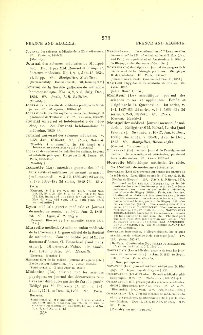 Journal des eciences m6dicalea de la Haute-&ai'onue. 8=. Toulouse, 1826-28. [Moutbly.] Journal des sciences iri6dicales de Montpel- lier. Publi6 par MM. Rousset et Tiinquier, docteurs-m^decins. No. 1, v. J, Jan. 15,1834. vi, 36 pp. 8°. Montpeltier, X. JiiUien. [Semi-monthly. Ended Uec. 30, 1834, forming 2 v.] Journal de la Soci6t6 gallicane de m^decine homceopathique. Nos. 3,8, v. 5, July, Dec, 1854. 8«. Paris, J.-B. Baillierc. [Monthly.] JOUR.VAL de la Soci§t6 de mfideciiie pratique de Mont- pellier. 8°. MmtpcUier, I8J0-48 + ? Journal de la Soci6i6 royale de niedeciue, chirurgie et pharmacie do Toulouse. 3 v. 8°. Toulouse, 1826-28. Journal universel et hebdomadaiie de mede- cine, etc. .See Journal hebdomadaiie de m^decine, 1830-33. Journal universel des sciences m^dicales. v. 1-58, Jan., 181G-30. 8'^. Paris, ISallard. [Mfinthly. 4 v. annually. In 1831 joined with JOUltNAL HEBUOM«DAIKK UE MtlDECl.NE.] Journal dn vaccine et de maladies des eufants, hygiene et salubrity publique. Dirige par L. M. James. 8°. Paris, 1830-46 + ? lIMonthly.] Lancette (La) francjaise : gazette des li6pi- taux civils et militaires, paraissant les mardi, jeudi etsamedi. v. 3-12, 1830-38 ; 2d series, V. 1-9, ly39-43; 3d series, 1849-73. 45 v. Paris. [Current, t. 3-4, 4°; v. 5, etc., folio. Want Nos. 1-9, H5, 98, V. 3; No. 8, v. 4 ; No. 1.53, v. 8; Nos, 132, 151, index and titie-sboct for 42d year, 18()9 ; NoH. 63, e'c, 43d year, 1870. 41th year, I87J, wanted entire.] Lyon medical: gazette medicale et journal de m6deoine reuuis. v. 1-14, Jan. 3, 181)9- 73. 8°. Lyon, J. P. Megret. [Current. Bi-weekly; 3 v. annually, except 1871, 2 v.] Marseille medical. (Ancienne union medicale de la Provence.) Organe officiel de la Soeiet6 de m6deciue. Journal public par MM. les docteurs d'Astros, C. Blanchard [and many others]. Directeur, A. Fabre. lOe anude, Jan., 1873, to date. 8°. Marseille. [Current. Monthly.] MfiDECIN (Le) de la maison : journal d'hygifine [etc.] Par le docteur Reinvillier. 4°. Paris, 1850-55. [8emi-iuc.uthly. Began July 15, 1850.] Medecine (La) eclaiiee par les sciences physiques, ou journal des d6couvertes rela- tives aux diffeientes parties de I'art de guerir. R6dig6 par M. Fourcroy (A. F.) v. 1-4, Jan. 1, 1791, to Dec. 15,1792. 8'^. Paris, Buiason. (Semi-monthly. 2 v. annually, v. 3 also contains pp. 41-88, and v. 4 contains pp. 80-136, of Bilii.io- GKAl'HtE PHYSIQUE ET MISUICINALE, marked No. 1, V. 3, and No. 1, v. 4.] 35* Mkroure savant. [A continuation of  Les nouvelles dficouvertes in 12^, of which at least 2 Nos. (Jan. and Feb.) were published at Amsterdam in 1684 by de Blegny, under the name of Gauthier.] MONITEUR (Le) des hOpitaux: journal des progrfis de la medecine et de la chirurgie pratiques. R6dig6 par H. de Castelnau. 4°. Paris, 1852 —? [Three times a week. Commenced Dec. 21, 1853.] MONITK.UR d'hygi^ae et de salubrity do France. 8°. Paiis, 1857. [No. 1, March 1, 1857.] Moniteur (Le) scientifique: journal des sciences pares et appliqu6es. Fond6 et dirig6 par le dr. Quesneville. 1st series, v. i-4, 1857-63; 2d series, v. 1-4, 1864-69; 3d series, v. 2-3, 1872-73. 8°. Paris. [Current. Monthly.] Montpellier medical: journal mensuel de me- decine. Redig6parMM. Bt^rard, Lordat [and 12 others]. 9e ann6e, v. 16-17, Jan. to Dec, 1866; 16e annee, v. 30-31, Jan. to Dec, 1873. 8°. MontpeUicr, Buehm et fila. [Current. 2 V. annually.] MouvEMENT (Le) medical, journal de I'enseignement m6dical, pharmaceutiqno et veierinaire, paraissant tous les dinianches. 8°. Paris, 1862 —! Nouvelle biblioth^que mddicale, 2e s^rie. See Recueil de medecine vet^rinaire. NouvELLES (Ley) d6couverte8 sur toutes les parties de la medecine. Uecueillies, en anu6e 1679, par N. D. B. [Nicolas de Blegiiy). 12°. Paris. L. D'Houry. 1679. IContinned as LE TEMPLE D'EscULAPE. ou le positaire des uouvellesd6couvertes qui se foot jour- nellement dans toutes les parties de la m6'iecine, par Nicolas de Blegoy (1680). Paris, chez I'auteur, Contiiiued as Journal des nouvellks ciScou- VEKTES, concernant les seii-nces et les arts qui font partie de la ni6(leciue, par Nic. de Blegny. 12°. Pa- ris, ckez i'auteur ([tiSt). The running title of this last is. Journal Dk, mIsdecine. The two last were reprinted in I v., 4°, with the title, NOUVEAUTES JoaiiNALl^RES, concernant les sciences et les arts qui font partie de la medecine, etc. The first part was also translated into German and Latin. See ZODIACUS MEDICO-GaLLICUS, and Animehkun- GEN MONATLICH, etc. See ilERCUKE SAVANT for its continuation.] NouvELLES instructives, bibliographiques, historiques et critiques de mfedecine et de chirurgie [etc.] 4 v. 16°. Paris, 1785-87. [By Retz. Continued as Nou velt.es OU ANN ales dk L'AKT DE 6u6kir, v. 5-7, 1789-91. ] NOUVELLISTE (Le) medicale: gazette de tons les jour- naux de ra6decine [etc.] ( Jan. 5, 1833, to Sept., 1834 ) Folio. Paris, Gamier. [91 Nos., perhaps more.] NOVATEUR (Le) : journal medical rgdig6 par D. Bla- gny. 8°. D jon, imp.de Brugnot{\iii&\. OBSERVATEUR (L') de riudre. Recueil medical et phl- losophique. 2 v. 8° Cliateauroux, 1832-33 + t ObseRVATEUR (L') proven(;al des sciences medicales, d§die i Hippocrate, par P. M. Roux. 8°. Marseille. [Bi-monthly. 2 v. a year. 1(1 v. 1821, to Dec, I8<!5, ] Observation (L'). Journal mensuel do medecine et de chirurgie pratiques, de pharmacio [etc.], par le doc- teur Michea. Dec. 15, 1849, to Nov. 3il, 1851. 2 v. 8°. Paris. [Probably has no title-pages.]