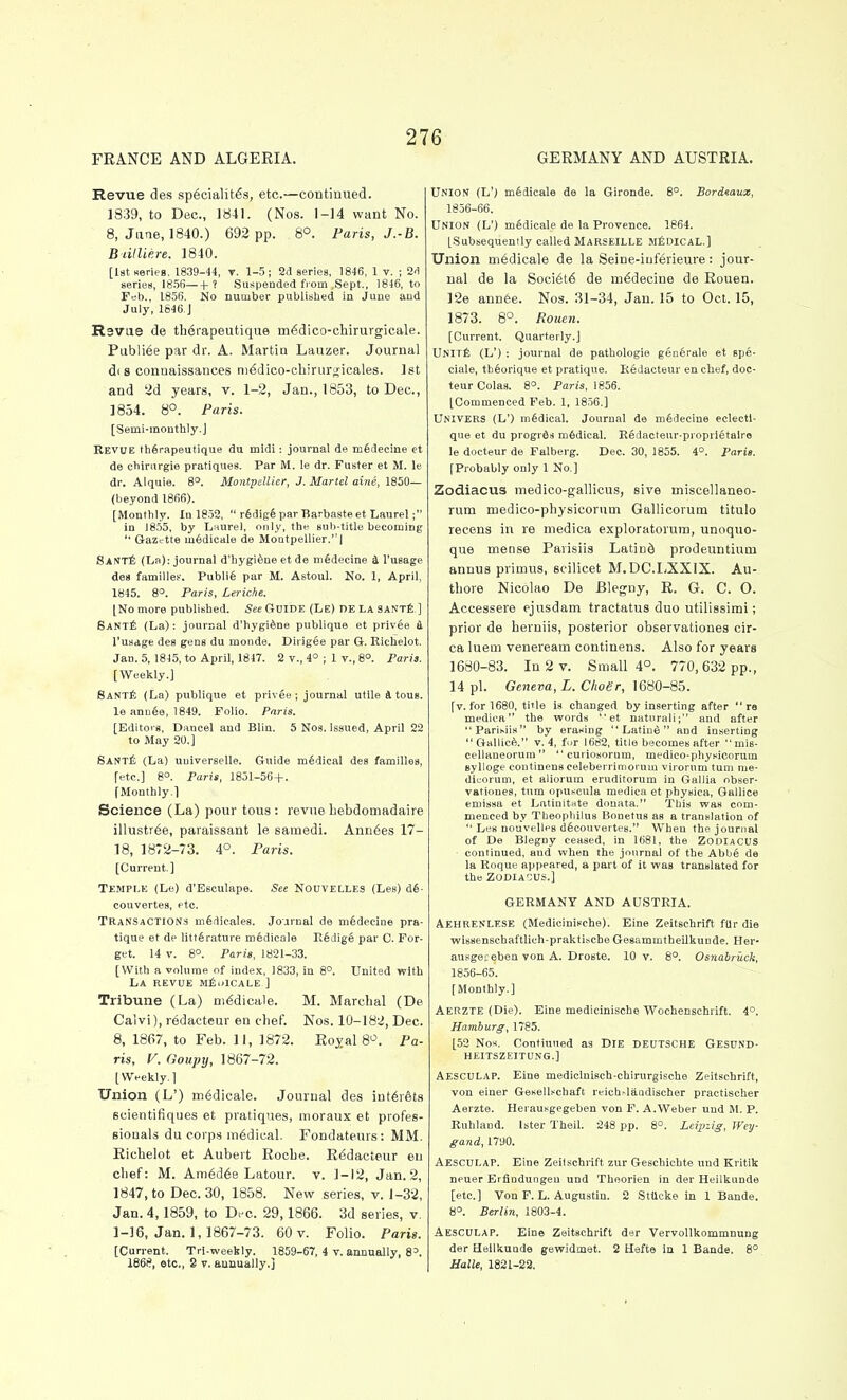 FRANCE AND ALGERIA. GERMANY AND AUSTRIA. Revue des sp6cialit^s, etc.—continued. 1839, to Dec, 1841. (Nos. 1-14 want No. 8, June, 1840.) 692 pp. 8°. Paris, J.-B. BtillUre. 1840. [IstHeries. 1839-44, v. 1-5; 9d series, 1846, 1 v. ; S'l series, 185R h ' SuKpeoded from .Sept., 1846, to Feb.. 1856. No number published in June aud July, 1646.J R3Vue de tlierapeutique m^dico-chirurgicale. Publiee par dr. A. Martin Lauzer. Journal d(S conaaissances ni^dico-chirurijicales. 1st and '2d years, v. 1-2, Jan., 1853, to Dec, 1834. 8°. Paris. [Semi-monthly.J Kevue th^rapeutique du mldl: journal de mSdecine et de ehinirgie pratiques. Par M. le dr. Fuster et M. le dr. Alquie. 8'. Montpellier, J. Martel ai/ie, 1850— (beyond 1866). [Monthly. In 18.52,  r6dig6 par Barbaste et Laurel; in 1855, by Laurel, only, the sub-title becoming  Gazette m6dicale de Montpellier. | SANrt (La): journal d'hygi^ne et de niedecine & I'uBage des families-'. Publife par M. Astoul. No. 1, April, 1845. 8°. Paris, Leriche. (No more published. See Guide (Le) DE La SANTfi ] Sant£ (La): journal d'hygi^ne publique et privge i. I'usdge des gens du monde. Dirigee par G. Richelot. Jan. 5, 1845, to April, 1847. 2 v., 4° ; 1 v., 8°. Paris. [Weekly.] SANTf. (La) publique et priv^e ; journal utile 4 tous. le annee, 1849. Folio. Paris. [Editors, Dancel aud Blin. 5 Nos. issued, April 22 to May 20.] SantIi (La) uuiverselle. Guide medical des families, fete] 8°. Paris, 1851-56 + . [Monthly.] Science (La) pour tous: revue liebdotnadaire illustr^e, paraissant le samedi. Ann6es 17- 18, 1872-73. 4°. Paris. [Current] Temple (Le) d'Esculape. See Nouvelles (Les) d§- couvertes, etc. Transactions m6dicales. Journal de m6decine pra- tique et de littferature medicole E§dig6 par C. For- get. 14 V. 8°. Paris, 1821-33. [With a volume of index. 1833, in 8°. United with La revue Mf;.»lCALE ] Tribune (La) m^dicale. M. Marcbal (De Calvi), redacteur en chef. Nos. 10-182, Dec. 8, 1867, to Feb. 11, 1872. Eoyal 8^^. Pa- ris, V. Ooupy, 1867-72. [Weekly.] Union (L') in^dicale. Journal des int6r6ts scientifiques et pratiques, moraux et profes- Biouals du corps medical. Fondateurs: MM. Eichelot et Aubert RocLe. Redacteur en clief: M. Am6d68 Latour. v. 1-12, Jan. 2, 1847, to Dec 30, 1858. New series, v. 1-32, Jan. 4,1859, to Dec. 29,1866. 3d series, v. 1-16, Jan. 1, 1867-73. 60 v. Folio. Paris. [Current. Tri-weekly. 1859-67, 4 v. annually, 8='. 1868, etc., S V. annually.] Union (L') mfidieale de la Gironde. 8°. Bordeaux, 1856-66. UNION (L') mSdicale de la Provence. 1864. [Subsequently called Marseille mIiDIcal.] Union ni6dicale de la Seine-iuferieure: jour- nal de la Soci6t6 de m^decine de Rouen. ]2e ann6e. Nos. 31-34, Jan. 15 to Oct. 15, 1873. 6°. Rouen. [Current. Quarterly.] UNlTfi (L') : journal de pathologie gen6rale et spe- ciale, thfeorique et pratique. Kedacteur en chef, doc- teur Colas. 8°. Paris, 1856. [Commenced Feb. 1, 1856.] Univers (L') medical. Journal de medecine eclectl- que et du progrds mSdical. ESdacteur-proprletalro le docteur de Falberg. Dec. 30, 1855. 4°. Paris. [Probably only 1 No.] Zodiacus medico-gallicus, sive miscellaneo- runi medico-physicorum Gallicorum titulo recens in re medica exploratorum, unoquo- que mense Parisiis LatinS prodeuntiuin annus primus, scilicet M.DC.LXXIX. Au- tbore Nicolao De Blegny, R. G. C. O. Accessere ej'usdam tractatus duo utilissimi; prior de berniis, posterior observationes cir- ca luem veneream continens. Also for years 1680-83. Ia2v. Small 4°. 770,632 pp., 14 pi. Geneva, L. Clioer, 1680-85. [v. for 1680, title is changed by inserting after re medica the words  et natnrali; and after Parisiis by erasing  Latine and inserting Gallic^. V. 4, fur 1682, title becomes after mis- cellaneorum curiosorum, medico-physicorum Bylloge continens celeberrimorum vij-orum turn me- dicorum, et aliorum eruditorum in Gallia obser- vationes, turn opuscula medica et physica, Gallice emissa et Latinitnte douata. This was com- menced by Theophilus Bonetus as a translation of  Les nouvelles dfecouvertes. When the journal of De Blegny ceased, in 1681, the ZODIACUS continued, and when the journal of the Abbg de la Roque appeared, a part of it was translated for the ZODIACUS.] GERMANY AND AUSTRIA. Aeheenlese (Medicinische). Eine Zeitschrifl ftlr die wissenscbaftlich-praktische Gesammtheilkunde. Her- auBgeceben von A. Droste. 10 v. 8°. Osnabricck, 1856-65. [Monthly.] Aerzte (Die). Eine medicinische Wochenschiift. 4°. Hamburg, 1785. [52 Nos. Contiuned as DIE DEUTSCHE Gesdnd- HEITSZEITUNG.] Aesculap. Eine medicinisch-chirurgische Zeitschrift, von einer Gesellschaft reich^laadi8cher practischer Aerzte. Herausgegeben von F. A.Weber und M. P. Ruhland. later Theil. 248 pp. 8°. Leipzig, Wey- gand, 17i)0. Aesculap. Eine Zeitschrift zur Geschichte und Kritik neuer Erfindungeu und Theorien in der Heilkunde [etc.] Von F. L. Augustin. 2 Stiicke in 1 Bands. 8°. Berlin, 1803-4. Aesculap. Eine Zeitschrift der Vervollkommnung der Heilkunde gewidmet. 2 Hefte in 1 Bande. 8° Halle, 1821-22.