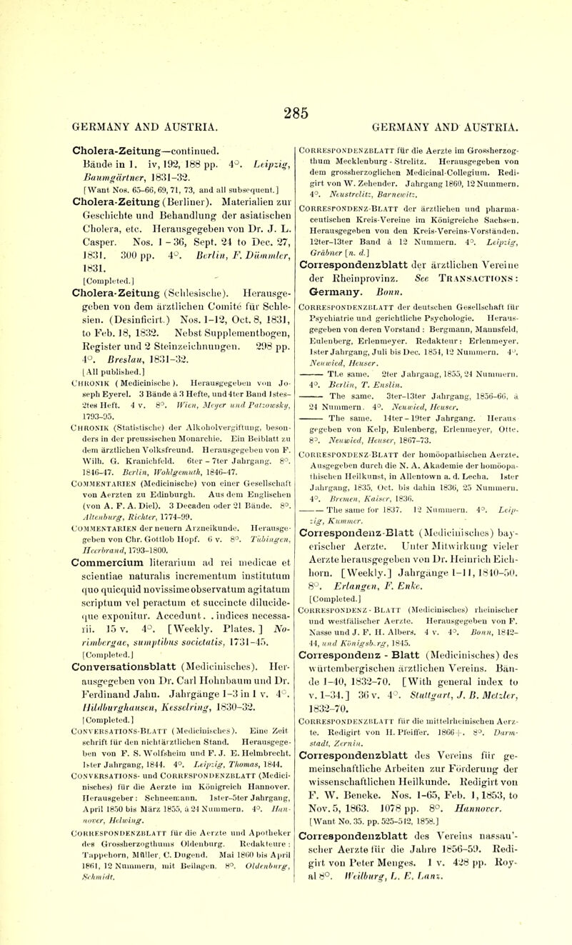 GERMANY AND AUSTRIA. GERMANY AND AUSTRIA. Cholera-Zeitung—continued. Baudeinl. iv, 192, 188 pp. 4^^. Leipzig, Baumgdrtner, ]8l51-3'2. [Want Nob. 65-66,69, 71, 73, and all subsequent.] Cholera-Zeitung (Berliner). Mfiterialien zur Gescliichte unJ Behandlung der asiatiscben Cholera, etc. Herau.sgegeben von Dr. J. L. Casper. Nos. 1 - 36, Sept. 24 to Dec. 27, J83I. 800 pp. 4^\ Berlin, F. Dlimmlcr, 1831. [Couipli'ted. I Cholera-Zeitung (Selile.sisclie). Herausge- goben von dem arztlicben Comito fiir Schle- sien. (Desinficirt.) No.s. 1-12, Oct. 8, 183], to Feb. 18, 1832. Nebst Supplementbogen, Register und 2 Steinzeicbnungen. 2;)8 pp. 4-^. Breslau, 1831-32. [All published.] L'HRONIK ( MediciniscLe ). lleraust'egebeu von Jo- seph Byerel. 3 Bande a 3 Hefte, und 4ter Band 1 stes- ateu Heft. 4 V. 8°. WUn, ISh ijcr and Paliowskij, 1793-95. Chronik (Statistische) der Alkoholvergiftuug, beson- ders in der preussischen Monarchie. Ein Beiblatt zu (lem ilrztlicheu Volksfreund. Herausgegebeu von F. Willi. G. Kranicbfeld. 6ter - 7ter Jahrgang. 8°. 1816-47. Berlin, U'oMgemut.h, 1846-47. Co.M.MENTARIEN (Medicinische) von einer Gesellschuft von Aerzten zu Edinburgh. Aus dem Engliscben (von A. F. A. Diel). 3 Decadeu oder 21 Bande. 8°. Alteiihurg, Riihter, 1774-99. COJIMENTAKIEN der neuern Aizneikunde. Herausge- gcben von Chr. Gotllob Hopf. 6 v. 8°. Tubingen, rfnrhrani!, 1793-18(10. Commercium literariiun ad rei iiiedicae et scientiae naturalis iucrementiim institutiim quo quicquid novissimeobservatum agitatuni scriptum vel peractum et succiucte dilucide- que exponitur. Accedunt. . indices necessa- lii. 15 V. 4-^. [Weekly. Plates.] No- rimhcrgac, siunplibus sucicltUls. 1731-4.^). [Completed.] Conversationsblatt (Mediciniscbcs). Hcr- ausgegeben von Dr. Carl Ilobnbaum und Dr. Ferdinand Jabn. Jahrgiinge 1-3 in 1 v. 4'^. IJildliurghdiiscn, Kessclring, 1830-32. [Completed.] Conversations-Blatt ( Medieiuisches). Eiue Zeit Bchrift liii- den nichtarztlichen Stand. Herausgege- ben von F. S. Woll'sheim und F.J. E. Helnibrecht. li-ter Jahrgang, 1844. 4°. Leipzig, Thomas, \84i. CO.NVKRSATIONS- und CORRKSrONDENZBLATT (Medici- nisches) fiir die Aerzte im Kouigreicb Hannover. IlerauBgeber : Schneemann. lBter-5ter Jahrgang, April 1850 bis Miirz 1855, 4 24 Nummeru. 4°. Han- nover, Helming. CORRESPONUENZKLATT fiir die Aerzte und Apotheker des Grossherzogthunis Oldenburg. lledakteure : Tappehorn, Mnller, C. Dngend. Mai 1860 bis April 1861, 12 Nnuiiiieru, luit Beilagen. 8°. OlUrnbnrg, Sriimitlt. CORRESPON'DENZBLATT fUr die Aerzte im Grossherzog- thum Mecklenburg - Strelitz. Herausgegeben von dem groBsherzoglichen Medicinal-Collegium. Redi- girt von W. Zehender. Jahrgang 1860, ISNummem. 4^. Neustrclitz, Barnemil:. CORRESrONDENZ BLATT dcr arztlicheu und pharma- ceutischen Kreis-Vereiue ira Konigreiche Sachseu. Herausgegeben von den Kreis-Vereins-Vorstanden. 12ter-13ter Band a 12 Nummern. 4'. Leipzig, Grdhiur [a. d.] Correspondenzblatt dor arztlicben Vereine der Rheinprovinz. Sec Transactions : Germany. Bonn. CORRESl'ONDE.NZiiLATT der deutsehen Gesellschaft fiir Psychiatrie und gerichtlicUe P.sycholngie. Heraus- gegeben von deren Vorstand : Bergmaun, Maunsfeld, Eulenberg, Erlenmeyer. Redakteur; Erienraeyer. Ister Jahrgang, Juli bis Dec. 1851, 12 Nummern. 4 . Nenivicd, Header. Tl^e same. 2ter Jahrgang, 1855, 24 Nuniuieru. 4°. Berlin., T. Enslin. The same. 3ter-13ter Jahrgang, 1856-66, a 24 Nummern. 4°. Ncuioied, Heuser. The same. 14ter-19ter Jahrgang. Ileraus gpgeben von Kelp, Euleuberg, Erlenmeyer, Otte. 8=. Neuwied, Henser, 1867-73. CoRREsrONDENZ-BLATT der homoopathischeu Aerzte. Ausgegeben durch die N. A. Akademie der homciopa- thLschen Heilkunst, in Allentown a. d. Lecha. Ister Jahrgang, 1835, (Jet. bis dahin 1836, 25 Nummern. 4'^. Bremen, Kaixer, 1836. The same for 1837. 12 Nummern. 4°. Leip- zig, Knnimer. Correspondenz-Blatt (Mediciiiisclies) bay- criscber Aerzte. Untcr Mitwirkung vieler Aerzte herausgegeben von Dr. Heinrich Eich- horn. [Weekly.] Jabrgauge 1-11, LSIO-.)!!. 8 . Erlangen, F. Enlc. [Completed.] CORRESl'ONDENZ • BLA fT (Medieinisches) rheinisehcr und westfalischer Aerzte. Herausgegeben von F. Kasse und J. P. H. Albers. 4 v. 4°. Bonn, 1842- 44, and Kvnigsb.rg, 1845. Correspondenz - Blatt (Medieiuisches) des wtirtenibergiscben arztlicben Veieins. Ban- de 1-40, 1832-70. [With general index to V. 1-34.] 3(jv. 4^ Stutfgiirt, J. B. Mctzlcr, 1832-70. CORREsroNDENZiiLAr r fiir die luittelrheinischeu Aerz- te. Redigirt von H. Pfeiffer. 1866+. 8°. Darm- stadt, Zemin. Correspondenzblatt des Veieius fiir ge- meinschat'tlicbe Arbeiten zur FiJrderung der wissenschaftlichen Heilkunde. Redigirt vou F. W. Benoke. Nos. 1-6.5, Feb. 1,18.53, to Nov. ,5, 1863. 1078 pp. S'^. Hannover. [Want No. 35. pp. 525-512, 1858.] Correspondenzblatt des Vereius nassau'- scber Aerzte iiir die Jabre 1856-5L). Redi- girt von Peter Menges. 1 v. 428 pp. Roy- al 80. H'eitbiirg, L. E. Lam.