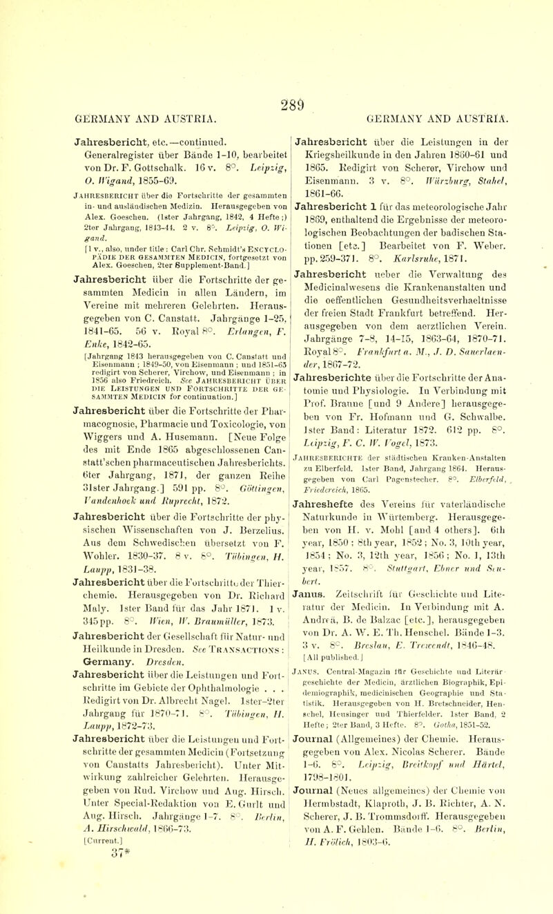 GERMANY AND AUSTRIA. GERMANY AND AUSTRIA. Jahresbericlit, etc. —contiuucd. Generalregister iiber Biinde 1-10, bearbeitet von Dr. F. Gottschalk. 16 v. 8^. Leipzig, O. IVigand, 1855-69. JAHUESBERICHT iiber die Fortacliritte iler gesammten in- und auslaadischen Medizio. Ilerausgegeben von Alex. Goeschen. (Uter Jahrgang, 1842, 4 Hefte;) 2tor Jahrgang, 1813-41. 2 v. 8. Leipiig, O. Wi- gand. f 1 v., also, under title : Carl Chr. Schmidt's Enctclo- P.'iDIE DER GESAMMTEN IVlEDlCIN, fortgesetzt VOn Alex. Gooschen, 2ter Supplement-Band.] Jahresbericht ilber die Fortschritte der ge- sammten ^ledicin in alien Laudern, im Vereine mit mebreren Gelebrten. Ileraus- gegeben von C. Canstatt. Jahrg;inge 1-25, 1841-65. 56 V. Royal 8°. Erlungcn, F. Eiike, 1842-65. [Jahrgang 1843 herausgegeben vou C. Caunlatt und Eisenmann ; ISJO-SO, vou Eisenmaun ; und 1851-63 rpfiigirt von Scherer, Virchow, und Eiseumaun ; in 1856 also Friedreich. See JAHRESBERICHT UBER DIE LeISTUNGEN und FORTSCHRlTTii DER GE- SAMMTEN Medicin for continuation.] Jahresbericht iiber die Fortscbritte der Pbar- macoguo.sie, Pharmacie und To.xicologio, von Wiggers iind A. Husemann. [Neue Folge de.s niit Ende 1865 abgesclilo.ssenen Can- Btatt'scben pbarmaceutiscbeti Jabresbericbts. 6ter Jabrgang, 1871, der ganzen Reihe olster Jabrgang.] 591pp. 8^. Giitlingcn, J'andcniioek und Jiiiprecht, 1872. Jahresbericht iiber die Fort.'^cbritto der pbj-1 sischen Wisseuscbafleu von J. Berzelius. Aus deni Scbwediscbeu iibersetzt vou F. ' Wobler. 1830-37. 8 v. 6°. Tiihingcii, H. Laiipp, 1831-38. Jahresbericht ilber die Fortscbriltu der Tbier- , cbemie. Herausgegobou von Dr. Ricliard Maly. Ister Band i'tir das Jabr 1871. 1 v. 345pp. 8°. Wicn, W. BraumilUcr, 1873. Jahresbericht der Gesellscbaft I'iir Natur- und Heilkunde in Dresden. Sec Trax.«actio\s : ■ Germany. Dresden. Jahresbericht iiber die Leistuugeu uud Foi l- scbritte im Gebicte der Opbtbalmologie ... Redigirt von Dr. Albrccbt Nagel. lstcr-2ter Jabrgang fiir 187(l-7). Tiihin^en, H. Laupjj, 1872-73. Jahresbericht iiber die Lei.-itungeu uud Fort- sebritte der gesammten Medicin (Fortsetzung von Caustalts Jabresbeiicht). Unter Mit- wirkung zablreicbcr Gelebrten. Ilerausge- geben vou Rud. Vircbow uud Aug. Hirscb. Unter Special-Redaktion von E. Gurlt und Aug. Hirscb. Jabrgauge 1-7. 8 - . lli rlni, A. Hirsiluccdd, 1866-73. [Current,] 37* Jahresbericht iiber die Leistungen in der Kriegsbeilkunde in den Jabren 1860-61 und 1865. Kedigirt von Scberer, Vircbow und Eisenmann. 3 v. 8°. Wiirzburg, Sta/ir.l, 1861-66. Jahresbericht 1 fiir das meteorologiscbe Jabr 18S9, entbaltend die Ergebnisse der meteoro- logiscbeu Beobaebtungen der badischen Sta- tionen [eta.] Bearbeitet von F. Weber, pp. 2.59-371. 8'J. Karlsruhe, 1871. Jahresbericht ueber die Verwaltung des Medicinahvesens die Krankenanstalten und die oefifentlicben Gesundheitsverbaeltnisse der freien Stadt Frankfurt betreftend. Her- ausgegeben von dem aerztlicben Verein. Jabrgjinge 7-8, 14-15, 1863-64, 1870-71. Royals-. Frankfurt a. M., J. D. Sanrrlaen- der, 1867-72. Jahresberichte iiber die Fortscbritte der Ana- tomie und Pbysiologie. In Verbindung mit Prof. Braune [und 9 Andere] berausgege- ben von Fr. Hofmann und G. Schwalbe. Ister Band: Literatur 1872. 612 pp. 6°. Leipzig, F. C. \V. I'ogeJ, 1873. Jahresberichte der stadtischeu Kranken-Anstalten za Elberfeld. ister Band, Jahrgang 1864. Heraus- gegeben von Carl Pagenstecher. 8^. Elberfdd, , Friedcrcich, 1865. Jahreshefte des Vereins fiir vaterUindisclie Naturkundo in AYurtcmberg. Herausgege- ben von H. V. Mobl [and 4 otbers]. 6tb year, 1850; 8tbyear, 1852; No. 3, lOtbyear, 1834; No. 3, 12th year, 1856; No. 1, 13tb year, 1857. H''. Stuttgart, Ehnrr und Siu- bcrt. Janus. Zeitsclirift liir Gt'scbicbte und Lite- ratur der Medicin. In Verbindung mit A. Andrf ji, B. do Balzac [etc.], berausgegeben von Dr. A. W. E. Tb. Henschel. Bande 1-3. 3 V. 8°. Breslau, E. Trewcndt, 1846-48. [All published.] Janus. Central-Magazin Iflr Geschiclite und Literiir- geschichte der Jlediciu, arztlichen Biographik, Epi- ilcraiographik, raediciuischeu Geogrnpliie und iSta- tistik. Herau.sgegeben von H. Bretschneider, Hen- schel, Heusinger und Thierfelder. Ister Band, 2 nel'te ; 2fer Baud, 3 ilcfte. 8^. Gotha, 1851-52. Journal (AUgeuieines) der Cbeuiie. Heraus- gegeben von Alex. Nicolas Scberer. Bande 1-6. 6^. Leijnig, Breiikn/if uud Hdrtel, 1798-1801. Journal (Neucs allgemeiucs) der Cbemie von Hermbstadt, Klaprotb, J. B. Ricbter, A. N. Scberer, J. B. Trommsdorff. Herausgegeben vonA. F. Geblen. Bande 1-6. 8°. Berlin, H. Frolich, 18<»3-6.