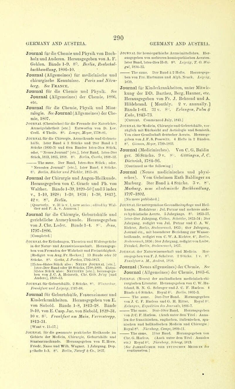 GERMANY AND AUSTRIA. GERMANY AND AUSTRIA. Journal fiirdie Chemie und Physik von Bacb- holz und Anderen. Herausc^egeben von A. F. Geblen. Bande 1-9. 8'^. Berlin, Rcalsclml- huchhayidlung, 1806-10. Journal (Allgemeines) fur medicinisclie und cbirurgiscbe Kenntnisse. Paris und Niirn- berg. Sec FRANCE. Journal fur die Cbemie und Physik. See Journal (Allgemeines) der Chemie, 1806, etc. Journal fiir die Chemie, Physik und Mine- ralogie. See Journal (Allgemeines) der Che- mie, 1807. Journal (Chemisches) fiir die Freuude der Naturlehre, Arzueigelahrtheit [etc.] Entworfen von D. Lor. Crell. 6 Theile. 8°. Lemso, Meyer, 1778-81. Journal fiir die Chirurgie, Arzneikunde und Geburts- Iiiilfe. later Band a 3 Stiicke iind 2ter Band a 2 Sliicke (1800-3) und 4ten Baades lstes-3tes Stiick, Oder,  Neues Journal [etc.], Ister Band, lstes-3tes Stiick, 1803,1805, 1808. 8°. Berlin, Gurths, 1808-12. The same. 5ter Band, lstes-4tes Stiick ; oder,  Neuestes Journal [etc.], Ister Band, 4 Stiicke. 8°. Berlin, Riicker und Piichler, 1815-20. Journal der Chirurgie und Augen-Heilkunde. Herausgegeben von C. Graefe und Ph. von Walther. Bande 1-39,1820-50 [and 3 index v., 1-10, 1828; 1-20, 1834; 1-30, 1843]. 42 v. 8°. Berlin. [Quarterly, v. 31 iis v. 1, new series; edited by Wal- ther and F. A. v. Ammon.l Journal fiir die Chirurgie, Geburtshiilfe und gerichtlicbe Arzneykuude. Herausgegeben von J. Chr. Loder. Bande 1-4. 8' '. Jena, 1797-1806. [Completed.] Journal der Erfiuduugeu, Tbeorieu und Widerspi ilche iu der Natur- und Arzneiwis.senschaft. Herausgege- ben von Freundeu der Wahrheit und Freimiithigkeit. [Redigirt von Aug. Fr. Meckel'.] 13 BiiQde Oder 52 Stiicke. 8. Gotha, J. Perthes, 1792-181.3. [255tes-446tes Stiick also : Neues Journal |etc.], lKter-5ter Band Oder 20 Stiicke, 1798-1809. 45stes- 52stes Stiick also: Neukstes [etc.], herausgege- ben von J. C. A. Heiurotli, Chr. Gtfr. Jo'rg [und Andere], 1810-13. Journal fiir Geburtshiilfe. 2 Stiicke. 8°. JVintcnhur, Frankfurt und Leipzig, 1787-88. Journal fiir Geburtshiilfe, Fraueiizimmer und j Kiuderkrankheiten. Herausgegeben von E. j von Siebold. Bande 1-8, 1813-28. Bande 9-10, vonE.Casp.Jac.von Siebold, 1829-31. 10 V. 8°. Franlifart nm Main, I'arrentrapp, 1813-31. [Want v. 11-17.) Journal fiirdie gesammte praktische lleilkunde im Gebiete der Medicin, Chirurgie, Geburtshilfe und Staatsarzneikunde. Herausgegeben vou E. Horn, Friedr. Nasse und Wilh. Wagner. 1 Jahrgang, Dop. pelhefte 1-3. 8°. Berlin, Natorff 6( Co., 1837. Journal fiir homoopathisehe Arzneimittellebre. Her- ausgegeben von mehrereu homijopathischen Aerzten. Ister Band, l8tes-2tes Heft. 8°. Leipzig, T. O. Wei- gal, 1834-35. The same. 2ter Band a 2 Hefte. Herausgege- ben von Frz. Hartmann und Alph. Noack. Leipzig, 1839. Journal fiii' Kiuderkrankheiten, unter Mitwir- kung der DD. Barthez, Berg, Hauner, etc. Herausgegeben von Fr. J. Behrend und A. Hildebrand. [ Monthly. 2 v. annually.] Bande 1-61. 31 v. 8-\ Erlangen, Balm 4- Enke, 1843-73. [Current. Commenced July, 1843.] Journal fiir Medicin, Chirurgie und Geburtshulfe, vor- ziiglich mit Eiicksicht auf Aetiologie und Semiotik. Von einer Gesellschaft deutscher Aerzte. Herausge- geben von J. F. S. Posevvitz. 4 Hefte in 2 Biinden. 8=. Gicssen, Heyer, 1799-1803. Journal (Medieinisches). Von C. G. Baldin ger. 36Stttcke. 9 v. 8^ . Gottingen, J. C. Dietcrich, 1784-96. [Continued as the following.] Journal (Neues medieinisches und physi- sches). Vom Geheimen Eath Baldingerzu Marburg, 3ter Band a 4 Stiicke. 3 v. 8'-\ Marhurg, ncuc alndemisclie Biiclihandliivg, 1797-1802. [No more published.] Journal fiirnaturgemasse Gesundheitspflege und Heil- kunde. Redakteur : Jul. Put zar und mehrere ande- re hydriatische Aerzte. 5 Jahrgiinge. 8°. 1853-57. lster-2ter Jahrgang, COtJien, Scltettler, 1853-.54 ; 3ter .Tahrgang, redigirt von Jul. Putzar und C. A. W. Kichter, Berlin, Sluienrauch, 1855; 4ter Jahrgang, Journal etc., mit besonderer Beziehung zur Wasser- heilkunde, redigirt von C. W. A. Richter, 4, Berlin, Stahenrauck, 1856 ; 5ter Jahrgang, redigirt von Ludw. Friinkel, Berlin, Stubcnraneh, 1857. Journal der Naturwissenschaft und Slediciu. Her- ausgegeben von F. J. Schelver. 2 Stiicke. 1 v. 8°. Frankfurt a. M., Andred, 1810. Journal (Neues allgemeines) der Chemie. Sec Journal (Allgemeines) der Chemie, 1803-6. Journal (Neues) der auslaadischen medicinisch-chi- rurgischen Literatur. Herausgegeben von C. W. Hu- felaud, B. N. G. Schreger und J. C. F. Harlesa. 4 Biinde a 6 Sliicke. Royal 8°. .BeWra. 1802-3. The same. 5ter-7ter Band. Herausgegeben von J. C. F. Harless und G. H. Ritter. Royal S°. Erlangen, Expedition des Jou)-nals, 1806-7. Tile same. 9ter-10ter Band. Herausgegeben von J.'C. F. Harless. (.inch unter dem Titel: Anna- len der franzosischeu, englischen, italienischen, spa- nischen und hoUandischen Medicin und Chirurgie.) Royal 8°. Hiirnberg, Campe, 1809-11. The same. liter Band. Herausgegeben vou Chr. G. Harless. (Auch unter dem Titel: Annalen etc.) Royal 8°. Niirnberg, Schrag, 1813. [See jAHRnticHER dek teutschen Medicin for continuation. ]