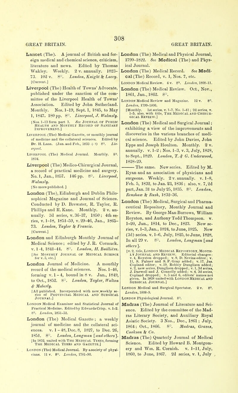 Lancet (The). A journal of British and for- eign medical and chemical science, criticism, literature and news. Edited by Thomas Wakley. Weekly. 2 v. annually. 1823- 73. 102 V. 8°. London, Kniglit 8( Laccy. [Current.] Liverpool (The) Health of Towns' Advocate, published under the sanction of the com- mittee of the Liverpool Health of Towns' Association. Edited by John Sutherland. Monthly. Nos. 1-19, Sept. 1, 1845, to May 1,1847. 180 pp. 8°. Liverpool, J. Walmsly. [No8.1-13 form part 1. See JOURNAL OF Public Health and Monthly Record of Sanitary Improvement.] Liverpool (The) Medical Gazette, or monthly journal of medicine and the collateral sciences. Edited by Dr. H. Laue. (Jan. and Feb., 1833 + ?) 8°. Liv- erpool. Liverpool (The) Medical Journal. Monthly. 8°. 1834. Liverpool (The) Medico-Chirurgical Journal, a record of practical medicine and surgery. No. 1, Jan., 1857. 146 pp. 8°. Liverpool, Walmsly. [No more published. ] London (The), Edinburgh and Dublin Philo- sophical Magazine and Journal of Science. Conducted by D. Brewster, R. Taylor, R. Phillips and R. Kane. Monthly. 2 v. an- nually. 3d series, v. 36-37, 1850 ; 4th se- ries, V. 1-18, 1851-59, V. 29-46, Jan., 1865- 73. London, Taylor Sf Francis. [Current.] London and Edinburgh Monthly Journal of Medical Science ; edited by J. R. Cormack. V. 1-4, 1841-44. 8°. London, H. Baillidre. [See Monthly Journal of Medical Science for V. 5, etc.] London Journal of Medicine. A monthly record of the medical sciences. Nos. 1-46, forming v. 1-4, bound in 8 v. Jan., 1849, to Oct., 1852. 8°. London, Taylor, Walton 4' Mabcrly. [All published. Incorporated with new,weekly se- ries of Provincial Medical and'Surgical Journal.] London Medical Examiner and StatiBtical Journal of Practical Medicine. Edited by Edwards Crisp, v. J-2. 8°. London, 1851-52. London (The) Medical Gazette ; a weekly journal of medicine and the collateral sci- ences. V. 1 - 48, Dec. 8, 1827, to Dec. 26, 1851. 8°. London, Longman land others']- [In 1852, united with The Medical Times, forming The Medical Times and Gazette.] London (The) Medical Journal. Byasocietyof physi- cians. 11 V. 8°. London, 1781-90. London (The) Medical and Physical Journal, 1799-1822. See Medical (The) and Phys- ical Journal. London (The) Medical Record. See Medi- cal (The) Record, v. 1, Nos. 7, etc. London Medical Review. 4 v. 8°. io7i(iora, 1808-11. London (The) Medical Review. Oct., Nov., 1861, Jan., 1862. 8°. London Medical Review and Magazine. 12 v. 8°. London, 1799-1806. [Monthly. 1st series, v. 1-7, No. 1-41; 2d series, v. 1-5, also, with title, THE Medical and Chirur- GicAL Review.] London (The) Medical and Surgical Journal; exhibiting a view of the improvements and discoveries in the various branches of medi- cal science. Edited by John Davies, John Epps and Joseph Houlton. Monthly. 2 v. annually, v. 1-2 ; Nos. 1-3, v. 3, July, 1828, to Sept., 1829. London, T. 4- G. Underwood, 1828-29. The same. New series. Edited by M. Ryan and an association of physicians and surgeons. Weekly. 2 v. annually, v. 1-8, Feb. 5, 1832, to Jan. 23, 1836 ; also, v. 7,2d part, Jan. 31 to July 25,1835. 8°. London, Renshaw Sf Rush, 1832-36. London (The) Medical, Surgical and Pharma- ceutical Repository, Monthly Journal and Review. By George Man Burrows, William Royston, and Anthony Todd Thompson, v. 1-20, Jan., 1814, to Dec, 1823. New se- ries, V. 1-3, Jan., 1824, to June, 1825. New (3d) series, v. 1-6, July, 1825, to June, 1828, In all 29 v. 8*^. London, Longman [ont/ others']. [v. 2, title, London Medical Repository, Month- ly Journal and Review. Editorial changes: V. 4, Royston dropped; v. 9, D. Nevins editor; v. 11, S. Palmer and S.F.Gray added; v. 17, Jas. Copland editor; v. 19, Robley Dunglison added; v. 2, new series, Dunglison dropped ; v. 1, 3d series, J. Darwell and J. Connolly added; v. 4, 3d series, Copland dropped ; v. 5 and 6, editors' names not given. In 1828 united with LONDON Medical AND Surgical Journal.] London Medical and Surgical Spectator. 2 v. 8°. London, 1808-9. London Physiological Journal. 8°. Madras (The) Journal of Literature and Sci- ence. Edited by the committee of the Mad- ras Literary Society, and Auxiliary Roj'al Asiatic Society. 3 Nos., Dec, 1861 ; July, 1864; Oct., 1866. 8°. Madras, Graves, Cookson If Co. Madras (The) Quarterly Journal of Medical Science. Edited by Howard B. Montgom- ery and Wm. R. Cornish. v. 1-11, July, 1860, to June, 1867. 2d series, v. 1, July ,