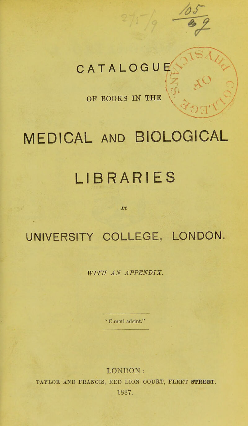CATALOG U E OF BOOKS IN THE 1 12; aP MEDICAL and BIOLOGICAL LIBRARIES AT UNIVERSITY COLLEGE, LONDON. WITH AN APPENDIX.  Cuncti adsint. LONDON: TAYLOR AND FRANCIS, RED LION COURT, FLEET STREET. 1887.