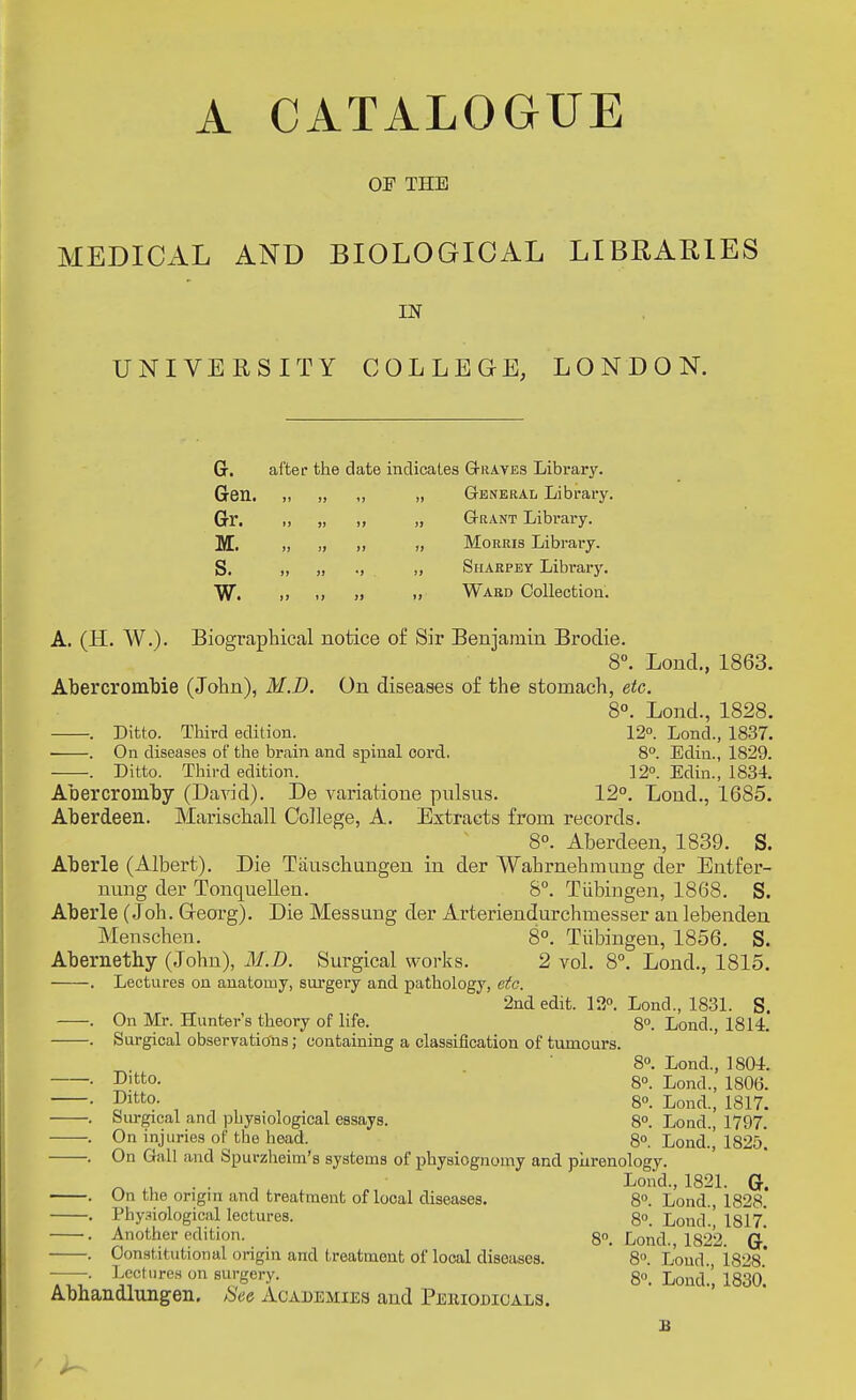 A CATALOGUE OF THE MEDICAL AND BIOLOGICAL LIBRARIES IN UNIVERSITY COLLEGE, LONDON. G. after the date indicates Graves Library. Gen. It I! it „ General Library Gr. 1) 1] it „ Grant Library. Iff. it 11 it „ Morris Library. S. it II •> ,, Siiarpey Library. w. It it It „ Ward Collection. A. (H. W.). Biographical notice of Sir Benjamin Brodie. 8°. Loud., 1863. Abercrombie (John), M.D. On diseases of the stomach, etc. 8°. Lond., 1828. . Ditto. Third edition. 12°. Lond., 1837. . On diseases of the brain and spinal cord. 8°. Edin., 1829. . Ditto. Third edition. 12°. Edin., 1834. Abercromby (David). De variatione pulsus. 12°. Lond., 1685. Aberdeen. Marischall College, A. Extracts from records. 8°. Aberdeen, 1839. S. Aberle (Albert). Die Tixuschungen in der Wahrnehmung der Entfer- nung der Tonquellen. 8°. Tubingen, 1868. S. Aberle (Joh. G-eorg). Die Messuug der Arteriendurchmesser an lebenden Menschen. 8°. Tubingen, 1856. S. Abernethy (John), M.D. Surgical works. 2 vol. 8°. Lond., 1815. . Lectures on anatomy, surgery and pathology, etc. 2nd edit. 12°. Lond., 1831. S. . On Mr. Hunter's theory of life. 8°. Lond. 1814. . Surgical observations; containing a classification of tumours. 8°. Lond., 1804. . Ditto. 8°. Lond., 1806. • Dltt0- 8°. Lond., 1817. . Surgical and johysiological essays. 8°. Lond., 1797. . On injuries of the head. 8°. Lond.^ 1825*. . On Gall and Spurzheim's systems of physiognomy and phrenology. n • • n L°»dv 1821. G. . On the origin and treatment of local diseases. 8°. Lond., 1828. . Physiological lectures. 8°. Lond , 1817* . Another edition. 8°. Lond., 1822. (J . Constitutional origin and treatment of looal diseases. 8°. Loud 1828* —. Lectures on surgery. go. LoucL; 18g0; Abhandlungen. Ue Academies and Peuiojdicals.