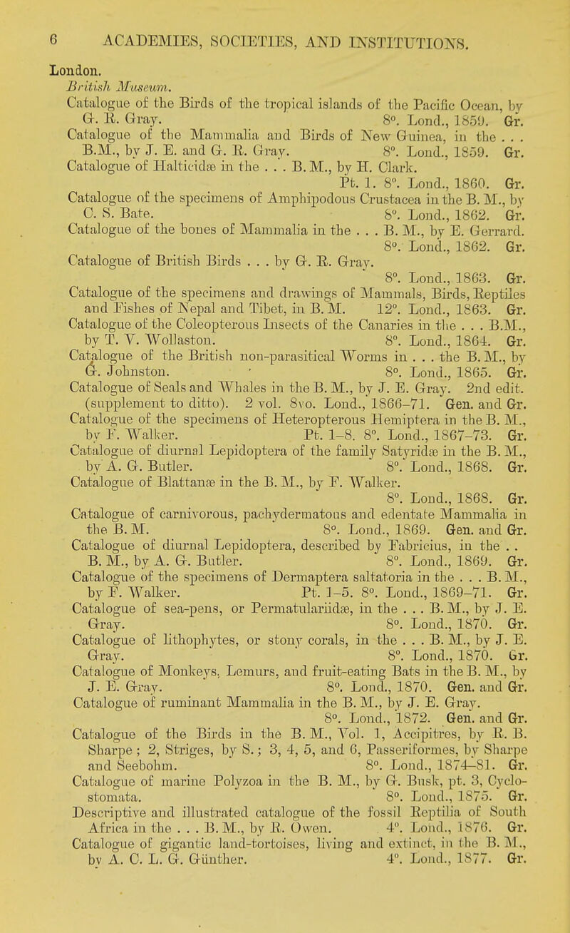 London. British Museum. Catalogue of the Birds of the tropical islands of tlie Pacific Ocean, by G-. E. Gray. 8°. Lond., 1859. Gr. Catalogue of the Mammalia and Birds of New Guinea, in the . . . B. M., by J. E. and G. E. Gray. 8°. Lond., 1859. Gr. Catalogue of Halticidae in the . . . B. M., by H. Clark. Pt. 1. 8°. Loud., 1860. Gr. Catalogue of the specimens of Amphipodous Crustacea in the B. M., by C. S. Bate. 8°. Lond., 1862. Gr. Catalogue of the boues of Mammalia in the . . . B. M., by E. Gerranl. 8°. Lond., 1862. Gr. Catalogue of British Birds ... by G. E. Gray. 8°. Lond., 1863. Gr. Catalogue of the specimens and drawings of Mammals, Birds, Eeptiies and Eishes of Nepal and Tibet, in B. M. 12°. Lond., 1863. Gr. Catalogue of the Coleopterous Insects of the Canaries in the . . . B.M., by T. V. Wollaston. 8°. Lond., 1864. Gr. Catalogue of the British non-parasitical Worms in . . . the B. M., by G. Johnston. ■ 8°. Lond., 1865. Gr. Catalogue of Seals and Whales in the B. M., by J. E. Gray. 2nd edit. (supplement to ditto). 2 vol. 8vo. Lond., 1866-71. Gen. and Gr. Catalogue of the specimens of Heteropterous Hemiptera in the B. M., by E. Walker. Pt. 1-8. 8°. Lond., 1867-73. Gr. Catalogue of diurnal Lepidoptera of the family Satvridas in the B. M., by A. G. Butler. 8°. Lond., 1868. Gr. Catalogue of Blattanae in the B. M., by F. Walker. 8°. Lond., 1868. Gr. Catalogue of carnivorous, pachydermatous and edentate Mammalia in the B. M. 8°. Lond., 1869. Gen. and Gr. Catalogue of diurnal Lepidoptera, described by Eabricius, in the . . B. M., by A. G. Butler. 8°. Lond., 1869. Gr. Catalogue of the specimens of Dermaptera saltatoria in the . . . B. M., by E. Walker. Pt. 1-5. 8°. Lond., 1869-71. Gr. Catalogue of sea-pens, or Permatixlariidse, in the . .. B. M., by J. E. Gray. 8°. Lond., 1870. Gr. Catalogue of lithophytes, or stony corals, in the . . . B. M., by J. E. Gray. 8°. Lond., 1870. Gr. Catalogue of Monkeys, Lemurs, and fruit-eating Bats in the B. M., by J. E. Gray. 8°. Lond., 1870. Gen. and Gr. Catalogue of ruminant Mammalia in the B. M., by J. E. Gray. 8°. Lond., 1872. Gen. and Gr. Catalogue of the Birds in the B. M., Yol. 1, j^ccipitres, by E. B. Sharpe ; 2, Striges, by S.; 3, 4, 5, and 6, Passeriformes, by Sharpe and Seebohm. 8°. Lond., 1874^81. Gr. Catalogue of marine Polyzoa in the B. M., by G. Busk, pt. 3, Cyclo- stomata. 8°. Loud., 1875. Gr. Descriptive and illustrated catalogue of the fossil Eeptilia of South Africa in the . . . B. M., by E. Owen. 4°. Lond., 1 876. Gr. Catalogue of gigantic land-tortoises, living and extinct, in the B. M.. bv A. C. L. G. Gunther. 4°. Loud., 1S77. Gr.