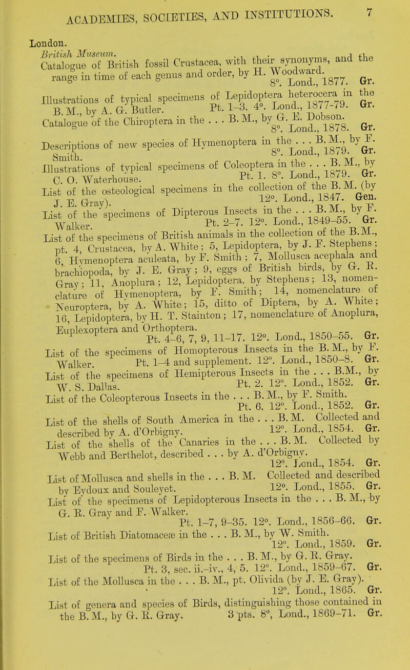 London. ^ogu^Tflktish fossil Crustacea with their synonyms, and the range in time of each genus and order, by H. Vao&a^ ^ Illustrations of typical specimens of Lepidoptera ^terocera in the B. M, by A. G. Butler. Pt. 1-3. 4 Lond 187/-79. Gr. Catalogue of the Chiroptera in the .... B. M., Gr. Descriptions of new species of Hymenoptera ^^j^3^^^ IluSltions of typical specimens of Coleoptera in the B M by C. O. Waterhouse. 1- 8. Lond 18/9. Gr. List of £e osteological specimens m the ^^y^^ List of the specimens of British animals in the collection of the B.M, pt. 4, Crustacea, by A. White ; 5, Lepidoptera, by J. F. Stephens ; 6 Hymenoptera aculeata, by F. Smith; 7, Mollusca acephala and brachiopoda, by J. E. Gray; 9, eggs of British birds by G. B. Gray; 11, Anoplura ; 12, Lepidoptera. by Stephens; 13 nomen- clature of Hymenoptera, by F Smith ;14, nomenclature of Neuroptera, by A. White; 15, ditto of Diptera, by A White; 16, Lepidoptera, by H. T. Stainton; 17, nomenclature of Anoplura, Euplexoptera and Orthoptera. , 1Q,ft ,, Pv 1 1 Pt. 4^6, 7, 9, 11-17. 12°. Loud., 1850-55. Gr. List of the specimens of Homopterous Insects in the B. M by F. Walker. Pt. 1-4 and supplement. 12°. Lond., 1850-8. trr. List of the specimens of Hemipterons Insects in the . . . B.M., by W. S. Dallas. Pt- J ^-J™*!' 18£2- Gv' List of the Coleopterous Insects in the . . . B. M, by I. hmith. Pt. 6. 12°. Loud., 1852. br. List of the shells of South America in the . . . B.M. Collected and described by A. d'Orbigny. 12°^ Lond 1854. Gr. List of the shells of the Canaries m the . . . B. M. Collected by Webb and Berthelot, described ... by A. d'Orbigny. 12°. Lond., 1854. Gr. List of Mollusca and shells in the . . . B. M. Collected and described by Eydoux and Souleyet. 12°. Lond., 1855. Gr. List of the specimens of Lepidopterous Insects in the . . . B. M., by G. E. Gray and F. Walker. Pt. 1-7, 9-35. 12°. Lond, 1856-66. Gr. List of British Diatomacea) in the . . . B. M, by W. Smith. 12°. Lond, 1859. Gr. List of the specimens of Birds in the . . . B. M., by G. B. Gray. Pt. 3, sec. ii.-iv„ 4, 5. 12°. Lond, 1859-67. Gr. Lisi of the Mollusca in the . . . B. M, pt. Olivida (by «T. E. Gray). 12°. Lond, 1865. Gr. List of genera and species of Birds, distinguishing those contained in the B. M, by G. B. Gray. 3 pts. 8°, Lond, 1869-71. Gr.