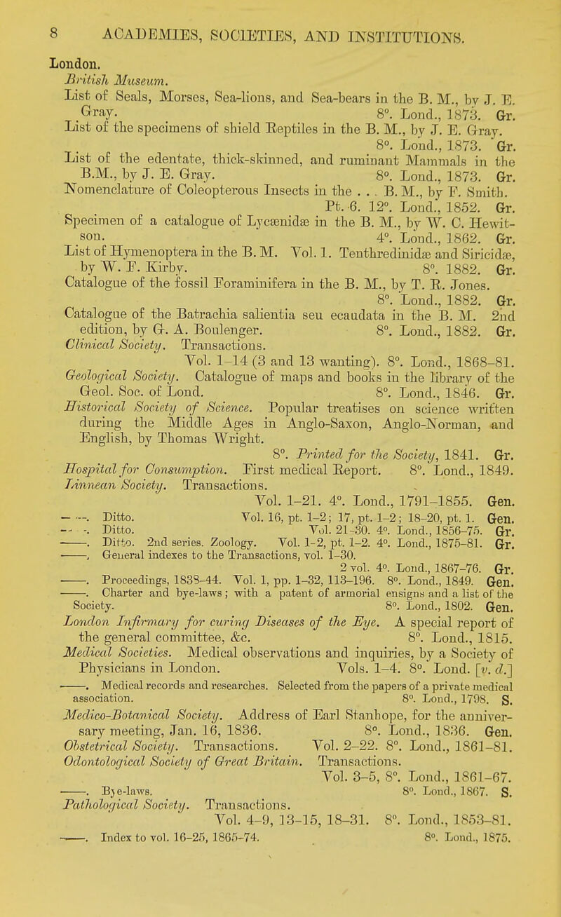 London. British Museum. List of Seals, Morses, Sea-lions, and Sea-bears in the B. M., by J. E. .Gray. 8°. Lond., 1873. Gr. List of the specimens of shield Eeptiles in the B. M., by J. E. Gray. 8°. Lond., 1873. *Gr. List of the edentate, thick-skinned, and ruminant Mammals in the B.M., by J. E. Gray. 8°. Lond., 1873. Gr. Nomenclature of Coleopterous Insects in the . . . B. M., by F. Smith. Pt. -6. 12°. Lond., 1852. Gr. Specimen of a catalogue of Lyc£enida3 in the B. M., by W. C. Hewit- son. 4°. Lond., 1862. Gr. List of Hymenoptera in the B. M. Vol. 1. Tenthredinidfe and Siricida?, by W. F. Kirby. 8°. 1882. Gr. Catalogue of the fossil Foraminifera in the B. M., by T. B. Jones. 8°. Lond., 1882. Gr. Catalogue of the Batrachia salientia seu ecaudata in the B. M. 2nd edition, by G. A. Boulenger. 8°. Lond., 1882. Gr. Clinical Society. Transactions. Vol. 1-14 (3 and 13 wanting). 8°. Lond., 1868-81. Geological Society. Catalogue of maps and books in the library of the Geol. Soc. of Lond. 8°. Lond., 1846. Gr. Historical Society of Science. Popular treatises on science written during the Middle Ages in Anglo-Saxon, Anglo-Norman, and English, by Thomas Wright. 8°. Printed for the Society, 1841. Gr. Hospital for Consumption. First medical Beport. 8°. Lond., 1849. Linnean Society. Transactions. Vol. 1-21. 4°. Lond., 1791-1855. Gen. . Ditto. Vol. 16, pt. 1-2; 17, pt. 1-2; 18-20, pt. 1. Gen. . Ditto. Vol. 21-30. 4°. Lond., 1856-75. Gr. . Ditto. 2nd series. Zoology. Vol. 1-2, pt. 1-2. 4°. Lond., 1875-81. Gr. • , General indexes to the Transactions, vol. 1-30. 2 vol. 4°. Lond., 1867-76. Gr . Proceedings, 1838-44. Vol. 1, pp. 1-32, 113-196. 8°. Lond., 1849. Gen. . Charter and bye-laws ; with a patent of armorial ensigns and a list of the Society. 8°. Lond., 1802. Gen. London Infirmary for curing Diseases of the Eye. A special report of the general committee, &c. 8°. Lond., 1815. Medical Societies. Medical observations and inquiries, by a Society of Physicians in London. Vols. 1-4. 8°. Lond. [v. </.] ■ . Medical records and researches. Selected from the papers of a private medical association. 8°. Lond., 1798. S. Medico-Botanical Society. Address of Earl Stanhope, for the anniver- sary meeting, Jan. 16, 1836. 8°. Lond., 1836. Gen. Obstetrical Society. Transactions. Vol. 2-22. 8°. Lond., 1861-81. Odontological Society of Great Britain. Transactions. Vol. 3-5, 8°. Lond., 1861-67. BjeJaws. 8°. Lond., 1867. S. Pathological Society. Transactions. Vol. 4-9, 13-15, 18-31. 8. Lond., 1853-81. . Index to vol. 16-25, 1865-74. 8°. Lond., 1875.