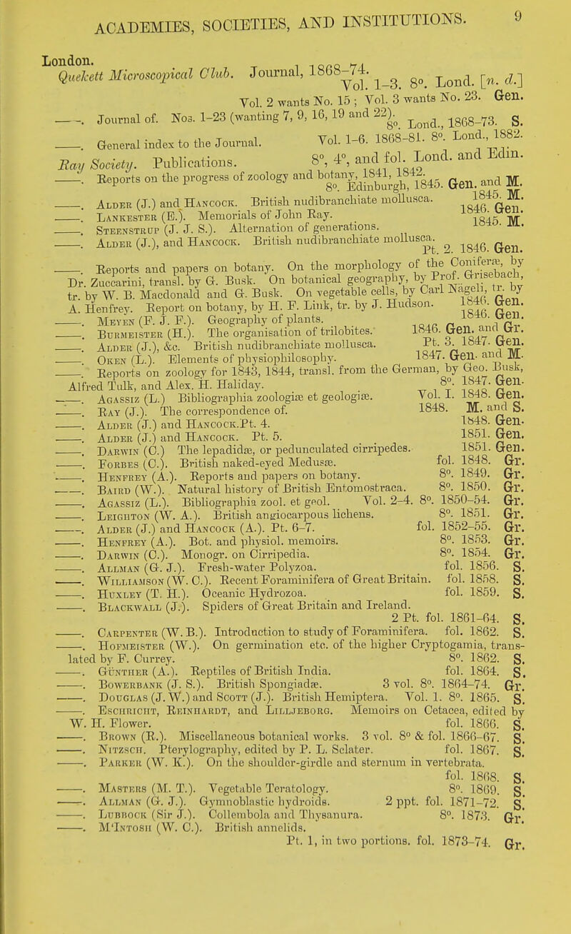 London. n. Quekett Microscopical Club. Journal, 1868-74. ^ ^ ^ ^ Vol. 2 wants No. 15 ; Vol. 3 wants No. 23. Gen. . Journal of. Nos. 1-23 (wanting 7, 9, 16, 19 and 22). ^ s< _. General index to the Journal. Vol. 1-6. 1868-81. 8°. Loud. 1882. Boy ft**. Publications. 8°, 4°, and fol. Lond. and Edm. _. Eeports on the progress of zoology and ^^^8^ (Jen, and M. . Alder (J.) and Hancock. British nudibranchiate inollusca. ,^0*?* Lankestbb (E.). Memorials of John Ray. lft4^1Vr' Steenstbup (J. J. S.). Alternation of generations. io*°- Alder (J.), and Hancock. British nudibranchiate mollusca _. Eeports and papers on botany. On the morphology of the Jkmifera by Dr. Zuccarini, transl. by G. Busk. On botanical geography, ^^4™°^' tr. by W. B. Macdonald and G. Busk. On vegetable cells, by Carl Nageli, ti. by A. Henfrey. Eeporfc on botany, by H. F. Link, tr. by J. Hudson. 184b. ben. Meyen (F. J. F.). Geography of plants. i04D- ^n. —. Bdhmeister (H.). The organisation of trilobites/ 1846. Gen. anrlbT. . Aldee (J.), &c. British nudibranchiate mollusca. Pt A. Uen. Oken (L.). Elements of physiophilosophy. 184^. Cxen-ana JSl- Eeports on zoology for 1843, 1844, transl. from the German, by Geo EusJr, Alfred Tulk, and Alex. H. Haliday. , 8°. 1847. Geil- . Agassiz (L.) Bibliographia zoologiae et geologife. Vol. 1. 1Mb. uen. '. Eay (J.). The correspondence of. 1848. jVL and S. —. Alder (J.) and HAucocK.Pt 4. }848. Gen- —. Alder (J.) and Hancock. Pt. 5. 1851. ben. . Darwin (0.) The lepadidaa, or pedunculated cirripedes. 1851. Gen. , Forbes (0.). British naked-eyed Medusas. fob 1848. Gr. —. Henfrey (A). Eeports and papers on botany. 8°. 1849. Gl*. . Baird (W.). Natural history of British Entomostraca. 8°. 1850. Gr. . Agassiz (L.). Bibliographia zool. et geol. Vol. 2-4. 8°. 1850-54. Gr. —. Leigiiton (W. A.). British ansiocarpous lichens. 8°. 1851. Gr. —. Alder (J.) and Hancock (A.). Pt. 6-7. fob 1852-55. Gr. —. Henfrey (A.). Bot. and physiol. memoirs. 8°. 1853. Gr. —. Darwin (C). Monogr. on Cirripedia. 8°. 1854. Gr. —. Allman (G. J.). Fresh-water Polyzoa. fol. 1856. S. —. Williamson (W. C). Eecent Foraminifera of Great Britain, fol. 1858. g. —. Huxley (T. H). Oceanic Hydrozoa. fol. 1859. S. . Blackwall (J.). Spiders of Great Britain and Ireland. 2 Pt fol. 1861-64. S. —. Carpenter (W. B.). Introduction to study of Foraminifera. fol. 1862. g, Hopsieister (W.). On germination etc. of the higher Cryptogamia, trans- lated by F. Currey. 8°. 1862. S. —. Guntiier (A.). Eeptiles of British India, fol. 1864. g. . Bowerbank (J. S.). British Spongiadae. 3 vol. 8°. 1864-74. Gr. . Douglas (J. W.) and Scott (J.). British Hemiptera. Vol. 1. 8°. 1865. g*. . Esciiriciit, Eeiniiardt, and Lilljeborg. Memoirs on Cetacea, edited by W. H. Flower. fol. 1866. g. . Brown (E.). Miscellaneous botanical works. 3 vol. 8° & fol. 1866-07. g. . Nitzsch. Pterylography, edited by P. L. Sclater. fol. 1867. S.' . Parker (W. K.). On the shoulder-girdle and sternum in vertebrate. fol. 1868. S. —. Masters (M. T.). Vegetable Teratology. 8°. 1869. g_ —. Allman (G. J.). Gymnoblastic hydroids. 2 ppt fol. 1871-72. g' —. Ldbbock (Sir J.). Oollembola and Thysanura. 8°. 1873. Q-v . M'Intosh (W. C). British annelids. Pt 1, in two portions, fol. 1873-74. (Jr