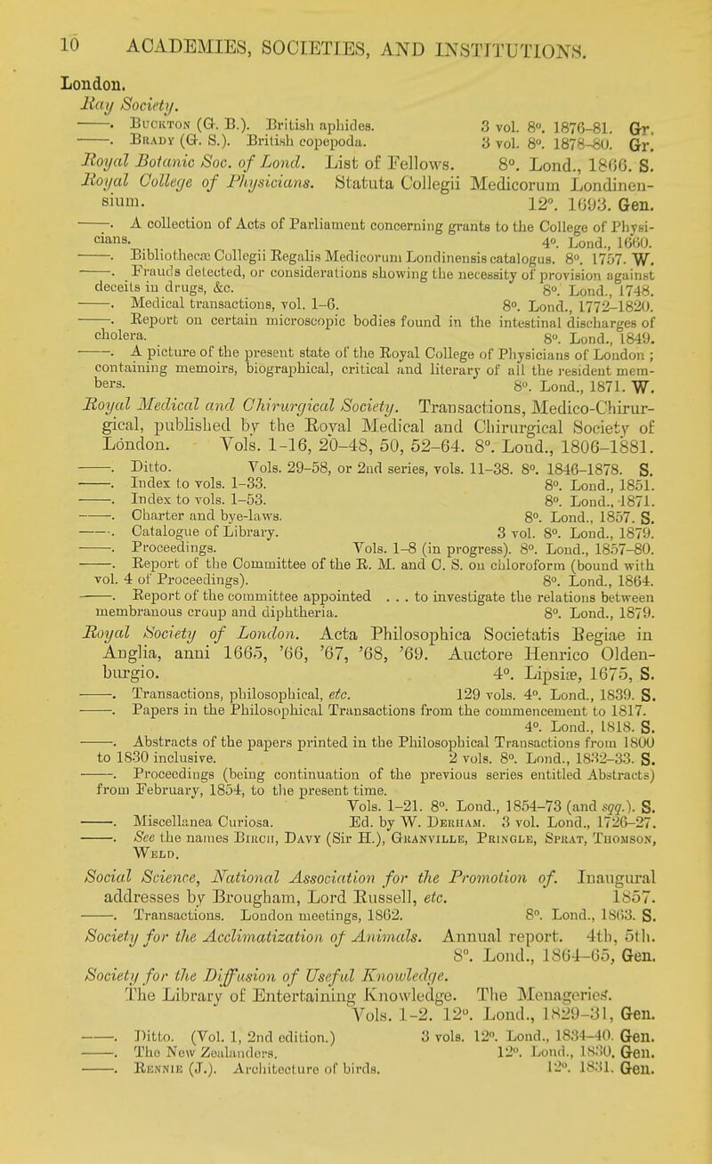 London. Ray Society. . Buckton (Gr. B.). British aphides. 3 vol. 8°. 1876-81. Gr. . Brady (G. S.). British copepoda. 3 vol. 8°. 1878-SU. Gr! Royal Botanic Soc. of Lond. List of Fellows. 8°. Lond., 1800. S. lioyal College of Physicians. Statuta Collegii Medicorurn Londinen- sium. \2'\ L693. Gen. . A collection of Acts of Parliament concerning grants to the College of Physi- cians- 4°. Lond., 1660. . Bibliothecre Collegn Regalis Medicorurn Londinensis catalogus. 8°. 1757. W. . Frauds delected, or considerations showing the necessity of provision against deceits in drugs, &c. 8°. Lond., 1748. . Medical transactions, vol. 1-6. 8°. Lond., 1772-1820. ——. Eeport on certain microscopic bodies found in the intestinal discharges of cholera. 8o. Lond., 1849. ■ . A picture of the present state of the Royal College of Physicians of London ; containing memoirs, biographical, critical and literary of all the resident mem- ber3- 8°. Lond., 1871. W. Royal Medical and Chirurgical Society. Transactions, Medico-Chirur- gical, published by the Boval Medical and Chirurgical Society of London. Vols. 1-10, 20-48, 50, 52-64. 8°. Loud., 1806-1881. . Ditto. Vols. 29-58, or 2nd series, vols. 11-38. 8°. 1846-1878. S. . Index to vols. 1-33. 8°. Lond., 1851. . Index to vols. 1-53. 8°. Lond., 1871. • Charter and bye-laws. 8°. Lond., 1857. S. . Catalogue of Library. 3 vol. 8°. Lond., 1879. . Proceedings. Vols. 1-8 (in progress). 8°. Lond., 1857-80. . Report of the Committee of the R. M. and C. S. on chloroform (bound with vol. 4 of Proceedings). 8°. Lond., 1864. Report of the committee appointed ... to investigate the relations between membranous croup and diphtheria. 8°. Lond., 1879 Royal Society of London. Acta Philosophica Societatis Begiae in Anglia, anni 1665, '66, '67, '68, '69. Auctore Henrico Olden- burgio. 4°. Lipsiae, 1675, S. ■ . Transactions, philosophical, etc. 129 vols. 4°. Lond., 1839. S. -. Papers in the Philosophical Transactions from the commencement to 1817. 4°. Lond., 1818. S. . Abstracts of the papers printed in the Philosophical Transactions from 1800 to 1830 inclusive. 2 vols. 8°. Lond., 1832-33. S. Proceedings (being continuation of the previous series entitled Abstracts) from February, 1854, to the present time. Vols. 1-21. 8°. Lond., 1854-73 (and sqqX S. . Miscellanea Curiosa. Ed. by W. Deeham. 3 vol. Lond., 1726-27. . See the names Bikcii, Davy (Sir H.), Gkanville, Peingle, Spuat, Thomson, Weld. Social Science, Nationcd Association for the Promotion of. Inaugural addresses by Brougham, Lord Bussell, etc. 1 857. . Transactions. London meetings, 1862. 8°. Lond., 1863. S. Society for the Acclimatization of Animals. Annual report. 4tb, 5th. 8°. Lond., 1864-65, Gen. Society for the Diffusion of Useful Knowledge. The Library of Entertaining Knowledge. The Menagerietf. Vols. 1-2. 1.2°. Loud., L829 -31, Gen. . Ditto. (Vol. 1, 2nd edition.) 3 vols. 12°. Lond., 1834-40. Gen. . Tho New Zealanders, 12. Lond., 1S30. Gen. . Rb&HUB (J.). Architecture of birds. 12°. 1831. Gen.