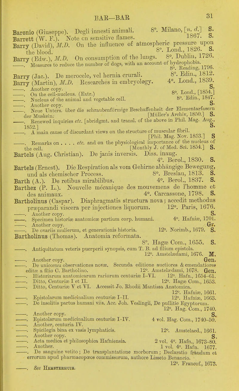 I3AE—BAR Baronio (Giuseppe). Degli innesti animah. 8°. Milano, [n <£] S. Barrett (W. E.). Note on sensitive flames. _ loo/. Barry (David), MM. On the influence of atmospheric pressure upon the blood. 8°- Lond-' l?2b\ b' Barry (Edw.), M. D. On consumption of the luugs. 8°. Dublin, 1726. Measures to reduce the number of dogs, with an account of hydrophobia 8°. Reading, uvo. Barry (Jac). De inerocele, vel hernia crurali. 8°. Ediii., 1812. Barry (Martin), MM. Researches in embryology. 4°. Lond., 183J. . Another copy. _ _ , r-iocin . On the cell-nucleus. (Extr.) 8°. Lond., [1854 ] . Nucleus of the animai and vegetable cell. 8°. Jiclin., l&H. . Another copy. -m r . Neue Unters. iiber die schraubenformige Beschaffenheit der Elementarfasern der Muskeln: [MiiUer's Archiv 1850.] S. . Renewed inquiries etc. [abridgmt. and transl. of the above in Phil. Mag. Aug., 1852.] . S. A main cause of discordant views on the structure of muscular fibril. [Phil. Mag. Nov. 1853.] S . Remarks on ... . etc. and on the physiological importance of the nucleus of the cell. [Monthly J. of Med. Sci. 1854.] S. Bartels (Aug. Christian). De ianis inversis. Diss, inaug. 4°. Berol., 1830. S. Bartels (Ernest). Die Respiration als vom Grehirne abhangige Bewegung, und als chemischer Process. 8°. Breslau, 1813. S. Barth (A.). De retibus mirabilibus. 4°. Berol., 1837. S. Barthez (P. L.). Nouvelle mecanique des mouvemens de l'homme et des animaux. 4°. Carcassone, 1798. S. Bartholinus (Caspar). Diaphragmatis structura nova : accedit methodus praeparandi viscera per injectiones liquorum. 12°. Paris, 1676. . Another copy. S. . Specimen historian anatomicse partium corp. humani. 4°. Hafnios, 1701. . Another copy. Gr. . De ovariis nndierum, et generationis historia. 12°. Norimb., 1679. S. Bartholinus (Thomas). Anatomia reformata. 8°. Hagre Com., 1655. S. . Antiquitatum veteris puerperii synopsis, cum T. B. ad filium epistola. 12°. Amstelcedami, 1676. M. . Another copy. Gen. . De unicomu observationes novse. Secunda editione auctiores & emendatiores editx a filio 0. Bartholino. 12°. Ainstela?dami, 1678. Gen. . Historiarum anatomiearum rariorum centurice I-VI. 12°. Hafn., 1654-61. . Ditto, Centuria; I et II. 12°. Hagte Com., 1653. . Ditto, Centuria; V et VI. Accessit Jo. Rhodii Mantissa Anatomica. 12°. Hafnise, 1661. . Epistolarum medicinalium centuria I-II. 12°. Hafnice, 1663. . De insolitis partus humani viis. Acc. Joh. Veslingii, De pullitie Egyptorum. 12°. Hag. Com., 1740. . Another copy. . Epistolarum medicinalium centurice I-IV. 4 vol. Hag. Com., 1740-50. . Another, centuria IV. . Spicilegia bina ex vasis lymphaticis. 12°. Amstelaed., 1661. . Another copy. g_ . Acta medica et philosophica Hafniensia. 2 vol. 4°. Hafn., 1673-80. . Another. 1 vol. 4°. Hafn. 1677. . De sanguine vetito ; De transplantatione morborum ; Declaratio fraudum et errorum apud pharmacopceos commissorum, authore Lisseto Benaneio. 12°. Francof., 1673. . See Hehbteuhuis.