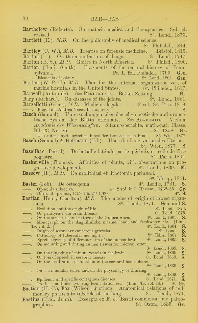 Bartholow (Roberts). On materia mcdica and therapeutics. 3rd ed. revised. 8°. Lond., 1879. Bartlett (E.), M.I). On the philosophy of medical science. 8°. Philadel., 1844. Bartley (C. W.), M.D. Treatise on forensic medicine. Bristol, 1815. Barton ( ). On the manufacture of drugs. 8°. Lond., 1747. Barton (B. S.)s M.D. Goitre in North America. 8°. Pbilad., 1800. Barton (Benj. Smith). Fragments of the natural history of Penn- sylvania. Pt. 1. fol. Philadel., 3799. Gen. . Elements of botany. 8°. Lond., 1804. Gen. Barton (W. P. 0.), M.D. Plan for the internal organization etc., of marine hospitals in the United States. 8°. Philadel., 1817. BarweU (Anton de). See Periodicals. Botan. Zeitung. Gr. Bary (Eichard). On diseases of the joints. 8°. Lond., 1861, Barzellotti (Giac), M.D. Medicina legale. 2 vol. 8°. Pisa, 1819. . Elogio del Andrea Vacca Berlinghieri. S. Basch (Samuel). Untersuchungen iiber das chylopoetische und uropoe- tische System der Blatta orientalis. See Academies. Vienna, ATcaclemie der Wissenschaften. Sitzungsberichte, math.-nat. Classe, Bd. 23, No. 25. 8°. 1858. Gr. . TJeber den physiologischen Effect der Esmarchschen Binde. 8°. Wien, 1877. Basch (Samuel) Hoffmann (Ed.). Uber die Innervation des Uterus. 8°. Wien, 1877. S. Baseilhac (Pascal). De la taille laterale par le perinee, et celle de l'hy- pogastre. 8°. Paris, 1804. Baskerville (Thomas). Affinities of plants, with observations on pro- gressive development. 8°. Lond., 1839. Iff. Bassow (B.), M.D. De urolithiasi et lithotomia perinseali. 8°. Mosq., 1841. Baster (Job). De osteogenia. 4°. Leidae, 1731. S. . Opnscula subseciva. 4°. 2 vol. in 1. Harlemi, 1762-65. Gr. . Ditto, lib. primus, 1759, lib. 2™ 1760. 4°. S. Bastian (Henry Charlton), M.D. The modes of origin of lowest organ- isms. 8°. Lond., 1871. Gen. and S. . Evolution and the origin of life. 8°. Lond., 1874. . On paralysis from brain disease. 8°. Lond., 1875. . On the structure and nature of the Guinea worm. 4°. Lond., 1863. S. . Monograph on the Anguillulidae, marine, land, and freshwater etc. [Linn. Tr. vol. 25.] 4°. Lond., 1864. S. . Origin of secondary cancerous growths. 8°. Lond. S. . Pathology of tubercular meningitis. 8°. Edin., 1867. S. . Specific gravity of different parts of the human brain. 8°. Lond., 1865. S. . On mounting and tinting animal tissues for microsc. exam. 8°. Lond., 1869. S. . On the plugging of minute vessels in the brain. 8°. Lond., 1869. S. . On loss of speech in cerebral disease. 8°. Lond., 1869. S. . On the localization of function in the cerebral hemispheres. 8°. Lond., 1869. S- . On the muscular sense, and on the physiology of thinking. 8°. Lond., 1869. S. . Epidemic and specific contagious diseases. 8°. Lond., 1871. S. . On the conditions favouring fermentation etc. (Linn. Tr. vol. 14.) 8°. Gr. Bastian (H. C), Fox (Wilson) Sf others. Anatomical relations of pul- monary phthisis to tubercle of the lung. 8°. Lond.. 1874. Bastius (Erid. John), Excerpta ex E. J. Bastii commentalione paloeo- graphica. S°. Oxon., 1S35. Gr.