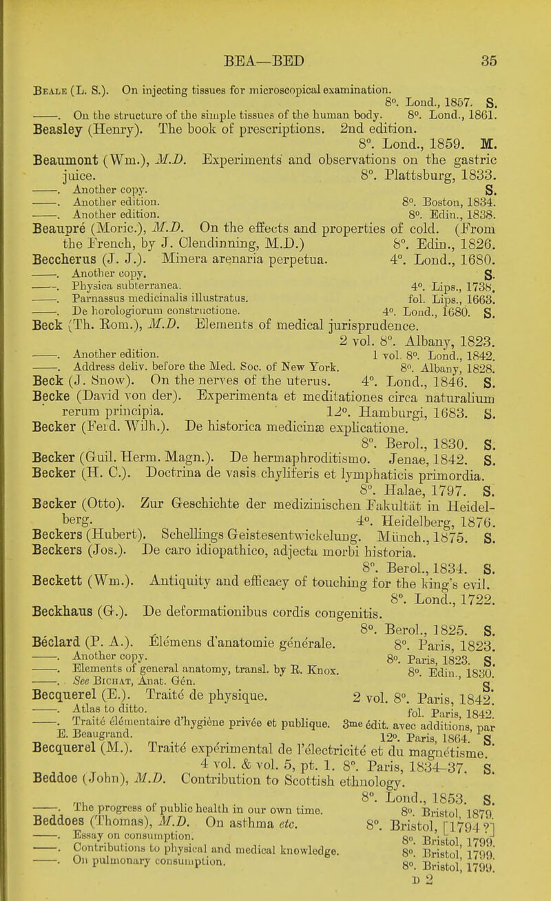 Beale (L. S.). On injecting tissues for microscopical examination. 8°. Lond., 1857. S. . On the structure of the simple tissues of the human body. 8°. Lond., 1861. Beasley (Henry). The book of prescriptions. 2nd edition. 8°. Lond., 1859. M. Beaumont (Win.), M.D. Experiments and observations on the gastric juice. 8°. Plattsburg, 1833. . Another copy. S. . Another edition. 8°. Boston, 1834. . Another edition. 8°. Edin., 1838. Beaupre (Moric), M.D. On the effects and properties of cold. (Eroni tbe French, by J. Clendinning, M.D.) 8°. Edin., 1826. Beccherus (J. J.). Minera arenaria perpetua. 4°. Lond., 1680. . Another copy, g. . Physica subterranea. 40. Lips., 1738. . Parnassus medicinalis illustratus. fol. Lips., 1663. . De horologiorum constructione. 4°. Lond., 1680. S. Beck (Th. Bom.), M.D. Elements of medical jurisprudence. 2 vol. 8°. Albany, 1823. . Another edition. 1 vol. 8°. Lond., 1842. . Address deliv. before the Med. Soc. of New York. 8°. Albany, 1828. Beck (J. Snow). On the nerves of the uterus. 4°. Lond., 1846. S. Becke (David von der). Experimenta et meditationes circa naturalium rerum principia. 12°. Hamburg!, 1683. S. Becker (Feid. Willi.). De historica medicinal explicatione. 8°. Berol., 1830. S. Becker (Guil. Herm. Magn.). De hermapbroditismo. Jenae, 1842. S. Becker (H. O). Doctrina de vasis chyliferis et lymphaticis primordia. 8°. Halae, 1797. S. Becker (Otto). Zur Greschichte der mediziniscben Fakultat in Heidel- berg. 4°. Heidelberg, 1870. Beckers (Hubert). Schellings Geistesentwickelung. Miinch., 1875. S. Beckers (Jos.). De caro idiopathico, adjecta morbi historia. 8°. Berol., 1834. S. Beckett (Wm.). Antiquity and efficacy of touching for the king's evil. 8°. Lond., 1722. Beckhaus (Gr.). De deformationibus cordis cougenitis. , 8°. Berol., 1825. S. Beclard (P. A.). Elernens d'anatomie generate. 8°. Paris 1823 ■ • ^nother. coj?y- : , 8°. Paris, 1823. ~sl . Elements ol general anatomy, transl. by R. Knox. 8°. Edin 1830 . See Bichat, Anat. Gen. ' '' g° Becquerel (E.). Traitc de physique. 2 vol. 8°. Paris, 1842* . Atlas to ditto. fol parj8 1842 . TraiLc elementaire d'kygiene privee et publique. 3me 6dit. a-pec additions par E. Bcaugrand. 12°. Paris 1864' g Becquerel (M.). Traite experimental de l'electricite et du magne'tisme ' 4 vol. & vol. 5, pt. 1. 8. Paris, 1834-37. S Beddoe (John), M.D. Contribution to Scottish ethnology. 8°. Lond., 1853. S. . ihe progress of public health in our own time. 8° Bristol 1879 Beddoes (Thomas), M.D. On asthma etc. 8°. Bristol ri7949i . Essay on consumption. go 5,.'}^ i r-qq . Contributions to physical and medical knowledge. 8° Bristol 17Q9 . On pulmonary consumption. go. Bristol' 1799 1) 2