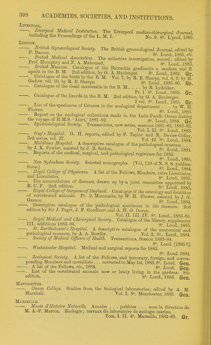 Liverpool. . Liverpool Medical Institution. The Liverpool medico-chirurgical Journal, including the Proceedings of the L. M. I. N0. 9. 8°. L'pool, 1885. London. . British Gynecological Socictg. The British gynecological Journal, edited by ^■tiuj- i a ■ ■ 8°- I'°ad., 1885, etc. ■ -°n™* Medtcal Association. The collective investigation record: edited by Prof. Humphry and F. A. Mahomed. 8° Lond 1883 . British Museum. Catalogue of the Batrachia gradientia s. caudate and B.' apoda in the B. M. 2nd edition, by G. A. Boulenger. 8°. Lond 1882 Gr Catalogue of the birds in the B. M. Vol. 7, by R. B. Sharpe, vol'. 8, 9, by H.' Gadow, vol. 10 by R. B. Sharpe. 8°. Lond., 1883-86. Gr. . Uatalogue of the fossil mammalia in the B. M., . . . by R. Lydekker. „ . . '.. , . , Pt. 1. 8«. Lond, 1885. Gr. . Catalogue of the lizards in the B. M. 2nd edition, by G. A. Boulenger. T. . ,. B„ 2 vol. 8°. Lond, 1885. Gl\ . Lust ot the specimens of Cetacea in the zoological department by W H F1Tr- , « , • , in 8o. Lond, 1885! . Report on the zoological collections made in the Indo-Pacific Ocean during the voyage of H.M.S. 'Alert,' 1881-82. 8°. Loud, 1884. Gr . Epidemiological Society. Transactions, new series, sessions 1881-82, 1882-83* r . rr v 7 r± tt VoL L H 8°- L°nd-> 1883! • ,Guy.s Ebvpdal. G. H. reports, edited by F. Taylor and N. Davies-Collev uerJiy°hJ7-; i i j ; , , Vol. 42 8°. Lond, 1884! . Middlesex Hospital. A descriptive catalogue of the pathological museum by J. K. Fowler, assisted by J. B. Sutton, 8°. Lond. 1884 . Reports of the medical, surgical, and pathological registrars for 1883. -J.J o j i ct'j oiin 8°. Lond, 1885. New Sydenham Society. Selected monographs. [Vol. 110 of N. S. S. publica- tions.] go Lot,! 1884 . Royal College of Physicans. A list of the Fellows, Members, extra Licentiates' and Licentiates go. Lond > lg85; . 1 he nomenclature of diseases, drawn up by a joint committee appointed by R. C. P. 2nd. edition. go_ Lond. 1885. . Boyal College of Surgeons of England. Catalogue of the osteology and dentition of vertebrated animals. Pt. 2, Mammalia, by W. H. Flower, assisted by J G Gai^on- . . i , ' 8°. Lond, 1884. . Descriptive catalogue of the pathological specimens in the museum. 2nd edition by Sir J. Paget, J. F. Goodhart and A. H. G. Doran. Vol. II. in. IV. 8°. Lond, 1883-85. . Royal Medical and Chirurgical Society. Catalogue of the library, supplement ILL, additions 1883-84. go Lond, 1885. . St. Bartholomew's Hospital. A descriptive catalogue of the anatomical and pathological museum, by A. A. Bowlby. Vol. 2. 8°.. Lond. 1884 . Society of Medical Officers of Health. Transactions, Session 1883-84. 8°. Lond. [1885 ?]. . Westminster Hospital. Medical and surgical reports for 1883. 8°. Lond. 1884. . Zoological Society. A list of the Fellows, and honorary, foreign, and corres- ponding Members and medallists . . . corrected to May 1st, 1883.8°. Lond. Gen. . A list of the Fellows, etc., 1884. 8°. Lond. Gen' List of the vertebrated animals now or lately living in the gardens. Sth edition. 8°. Lond, 1883. ' Gen. Manchester. . Owens College. Studies from the biological laboratories; edited by A. M. Marshall. Vol. I, 8°. Manchester, 1886. Gen. Marseille. . Musee d'Histoire Naturelle. Annales . . . publiees . . . sous la direction de M. A.-F. Marion. Zoologie ; travaux du laboratoire de zoologie marine. Tom. I. II. 4°. Marseille, 1883-85. Gr.