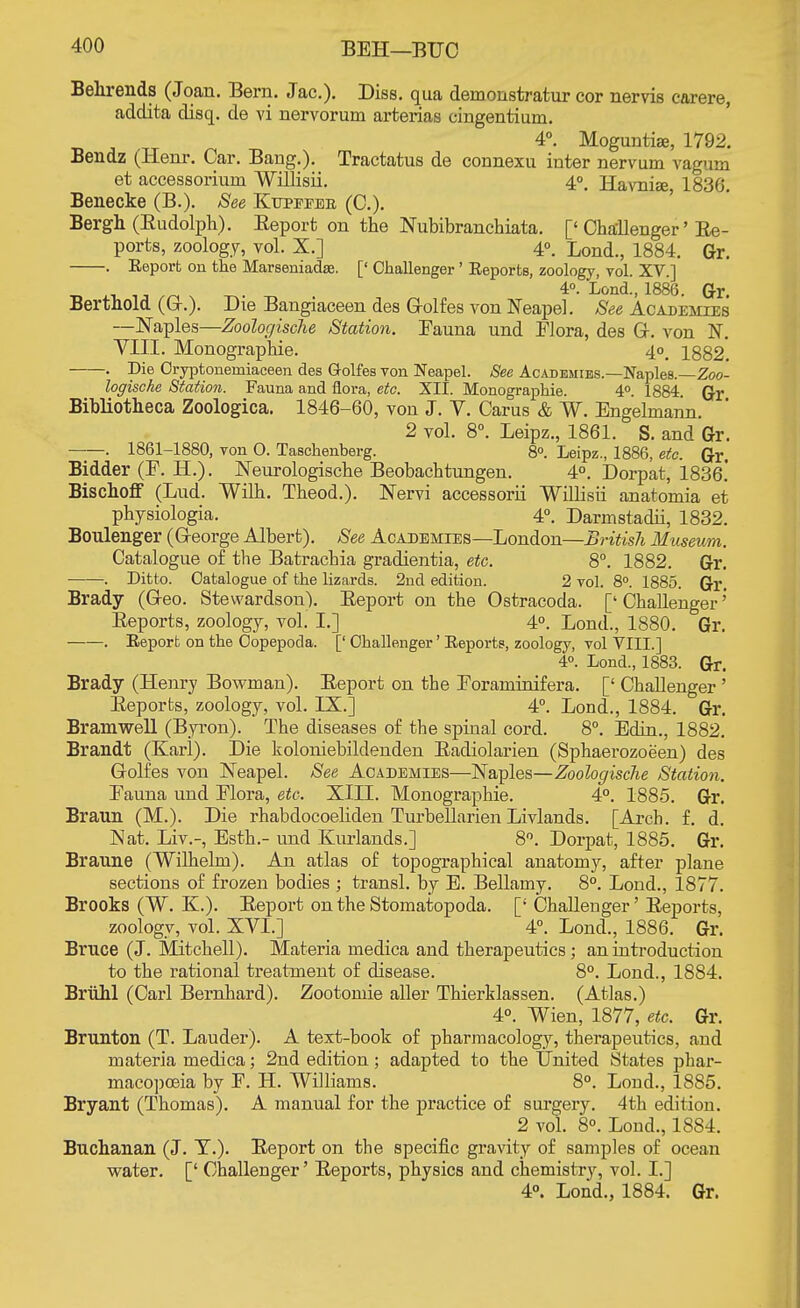 BEH—BUG Behrends (Joan. Bern. Jac). Diss, qua demonstratur cor nervis carere, addita disq. de vi nervorum ai'terias cingentium. 4°. Moguntiae, 1792. Bendz (lienr. Oar. Bang.). Tractatus de connexu inter nervum vagum et accessorium Willisii. 4°. Havniae 1836. Benecke (B.). See Kupefeb (C). Bergh (Eudolph). Report on the Nubibranchiata. ['Challenger' Re- ports, zoology, vol. X.] 4°. Lond., 1884. Gr. . Eeport on the Marseniadas. [' Challenger' Reports, zoology, vol. XV.] 4°. Lond., 1886. Gr. Bertnold (G-.). Die Bangiaceen des Golfes von Neapel. See Academies —Naples—Zoologische Station. Fauna und Flora, des Gr. von N. YIII. Monographic 4o# 1882. . Die Oryptonemiaceen des Golfes von Neapel. See Academies.—Naples.—Zoo- logische Station. Fauna and flora, etc. XII. Monographie. 4°. 1884. Gr Bibliotheca Zoologica. 1846-60, von J. Y. Carus & W. Engelmann. 2 vol. 8°. Leipz., 1861. S. and Gr. ——. 1861-1880, von O. Taschenberg. 8°. Leipz., 1886, etc. Gr. Bidder (F. H.). Neurologische Beobachtungen. 4°. Dorpat, 1836.' Bischoff (Lud. Wilh. Theod.). Nervi accessorii Willisii anatomia et physiologia. 4°. Darmstadii, 1832. Boulenger (G-eorge Albert). See Academies—London—British Museum. Catalogue of the Batrachia gradientia, etc. 8°. 1882. Gr. . Ditto. Catalogue of the lizards. 2nd edition. 2 vol. 8°. 1885. Gr. Brady (Geo. Stewardson). Report on the Ostracoda. ['Challenger' Reports, zoology, vol. I.] 4°. Lond., 1880. Gr. -. Report on the Copepoda. [' Challenger' Reports, zoology, vol VIII.] 4°. Lond., 1883. Gr. Brady (Henry Bowman). Report on the Foraminifera. [' Challenger ' Reports, zoology, vol. IX.] 4°. Lond., 1884. Gr. Bramwell (Byron). The diseases of the spinal cord. 8°. Edin., 1882. Brandt (Karl). Die koloniebildenden Radiolarien (Sphaerozoeen) des Golfes von Neapel. See Academies—Naples—Zoologische Station. Fauna und Flora, etc. XIII. Monographie. 4°. 1885. Gr. Braun (M.). Die rhabdocoeliden Turbellarien Livlands. [Arch. f. d. Nat. Liv.-, Esth.- und Kurlands.] 8°. Dorpat, 1885. Gr. Braune (Wilhelm). An atlas of topographical anatomy, after plane sections of frozen bodies ; transl. by E. Bellamy. 8°. Lond., 1877. Brooks (W. K.). Report on the Stomatopoda. [; Challenger' Reports, zoology, vol. XVI.] 4°. Lond., 1886. Gr. Brnce (J. Mitchell). Materia medica and therapeutics; an introduction to the rational treatment of disease. 8°. Lond., 1884. Bruhl (Carl Bernhard). Zootomie aller Thierklassen. (Atlas.) 4°. Wien, 1877, etc. Gr. Brunton (T. Lauder). A text-book of pharmacology, therapeutics, and materia medica; 2nd edition; adapted to the United States phar- macopoeia by F. H. Williams. 8°. Lond., 1885. Bryant (Thomas). A manual for the practice of surgery. 4th edition. 2 vol 8°. Lond., 1884. Buchanan (J. T.). Report on the specific gravity of samples of ocean water. [' Challenger' Reports, physics and chemistry, vol. I.]