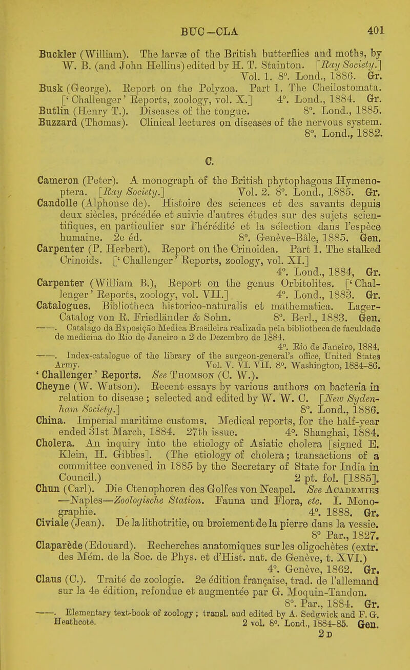 Buckler (William). The larvae of the British butterflies and moths, by W. B. (and John Hellins) edited by II. T. Stainton. [Ray Society.'] Vol. 1. 8°. Loud., 1886. Gr. Busk (George). Report on the Polyzoa. Part 1. The Cheilostomata. [' Challenger' Reports, zoology, vol. X.] 4°. Lond., 1884. Gr. Butlin (Henry T.). Diseases of the tongue. 8°. Loud., 1885. Buzzard (Thomas). Clinical lectures on diseases of the nervous system. 8°. Lond., 1882. C. Cameron (Peter). A monograph of the British phytophagous Hymeno- ptera. [Ray Society.'] Vol. 2. 8°. Lond., 1885. Gr. Candolle (Alphonse de). Histoire des sciences et des savants depuia deux siecles, precedee et suivie d'autres etudes sur des sujets scien- tifiques, en partieulier sur l'heredite et la selection dans l'espece humaine. 2e ed. 8°. Geneve-Bale, 1885. Gen. Carpenter (P. Herbert). Eeport on the Crinoidea. Part 1. The stalked Crinoids. [' Challenger' Eeports, zoology, vol. XL] 4°. Lond., 1884, Gr. Carpenter (William B.), Report on the genus Orbitolites. ['Chal- lenger' Reports, zoology, vol. VIL] 4°. Lond., 1883. Gr. Catalogues. Bibliotheca historico-naturalis et mathematica. Lager- Catalog von R. Priedlander & Sohn. 8°. Berl., 1883. Gen. . Catalago da Exposic_ao Medica Brasileira realizada pela bibliotheca de faculdade de mediciua do Rio de Janeiro a 2 de Dezenibro de 1884. 4°. Rio de Janeiro, 1884. . Index-catalogue of the library of the surgeon-general's office, United States Army. Vol. V. VI. VII. 8°. Washington, 1884-86. • Challenger' Reports. See Thomson (C. W.). Cheyne (W. Watson). Recent essays by various authors on bacteria in relation to disease ; selected and edited by W. W. C. [Neiv Syden- ham Society.] 8°. Lond., 1886. China. Imperial maritime customs. Medical reports, for the half-year ended 31st March, 1884. 27th issue. 4°. Shanghai, 1884. Cholera. An inquiry into the etiology of Asiatic cholera [signed E. Klein, H. Gibbes]. (The etiology of cholera; transactions of a committee convened in 1885 by the Secretary of State for India in Council.) 2 pt. fol. [1885]. Chun (Carl). Die Ctenophoren des Golfes von Neapel. See Academies —Naples—Zoologische Station. Pauna und Plora, etc. I. Mono- _ graphie. , 4°. 1888. Gr. Civiale (Jean). De la lithotritie, ou broiement de la pierre clans la vessie. 8° Par., 1827. Claparede (Edouard). Recherches anatomiques sur les oligochetes (extr. des Mem. de la Soc. de Phys. et d'Hist. nat. de Geneve, t. XVI.) 4°. Geneve, 1862. Gr. Claus (C). Traite de zoologie. 2e e'dition franchise, trad, de l'allemand sur la 4e edition, refondue et augmentee par G. Moquin-Tandon. 8°. Par., 1884. Gr. . Elementary text-book of zoology; transL and edited by A. Sedgwick and F. G. Heathcote. 2 voL 8°. Lond., 1884-85. Gen 2d