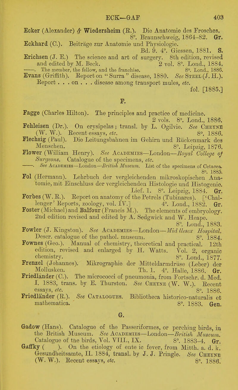 Ecker (Alexander) Wiedersheim (E.). Die Anatomie des Frosches. 8°. Braunschweig, 1864-82. Gr. Eckhard (0.). Beitrjige zur Anatomie und Physiologie. Bd. 9. 4°. Giessen, 1881. S. Erichsen (J. E.) The science and art of surgery. 8th edition, revised and edited by M. Beck. *2 vol. 8°. Lond., 1884. . The member, the fellow, and the franchise. 8°. Lond., 1886. Evans (Griffith). Beport on  Surra  disease, 1880. See Steel (J. H.). Beport . . . on . . . disease among transport mules, etc. fol. [1885.] P. Fagge (Charles Hilton). The principles and practice of medicine. 2 vols. 8°. Lond., 1886. Fehleisen (Dr.). On erysipelas; transl. by L. Ogilvie. See Cheyste (W. W.). Eecent essays, etc. 8°. 1886. Flechsig (Paul). Die Leitungsbahnen im G-ehim und Biickenmark des Menschen. 8°. Leipzig, 1876. Flower (William Henry). See Academies—London—Royal College of Surgeons. Catalogue of the specimens, etc. . See Academies—London—British Museum. List of the specimens of Cetacea. 8°. 1885. Fol (Hermann). Lehrbuch der vergleichenden mikroskopischen Ana- tomie, mit Einschluss der vergleichenden Histologie und Histogenie. Lief. 1. 8°. Leipzig, 1884. Gr. Forbes (W. B.). Beport on anatomy of the Petrels (Tubinares). [' Chal- lenger' Beports, zoology, vol. IV.] 4°. Lond., 1882. Gr. Foster (Michael) and Balfour (Francis M.). The elements of embryology. 2nd edition revised and edited by A. Sedgwick and W. Heape. 8. Lond., 1883. Fowler (J. Kingston). See Academies—London—Midllesex Hospital. Descr. catalogue of the pathol. museum. 8°. 1884. Fownes (Geo.). Manual of chemistry, theoretical and practical. 12th edition, revised and enlarged by H. Watts. Vol. 2, organic chemistry. 8°. Lond., 1877. Frenzel (Johannes). Mikrographie der Mitteldarmdriise (Leber) der Mollusken. Th. 1. 4°. Halle, 1886. Gr. Friedl'ander (C). The micrococci of pneumonia, from Fortschr. d. Med. I. 1883, trans, by E. Thurston. See Cheyne (W. W.). Eecent essays, etc. 8°. 1886. Friedlander (B.). See Catalogues. Bibliotheca historico-naturalis et mathematica. ' 8°. 1883. Gen. G. Gadow (Hans), Catalogue of the Pas serif ormes, or perching birds, in the British Museum. See Academies—London—British Museum. Catalogue of the birds, Vol. VTII., IX. 8°. 1883-4. Gr. Gaffky ( ). On the etiology of ente ic fever, from Mitth. a. d. k. Gesundheitsamte, II. 1884, transl. by J. J. Pringle. See Cheyne (W. W.). Eecent essays, etc. 8°. 1886.