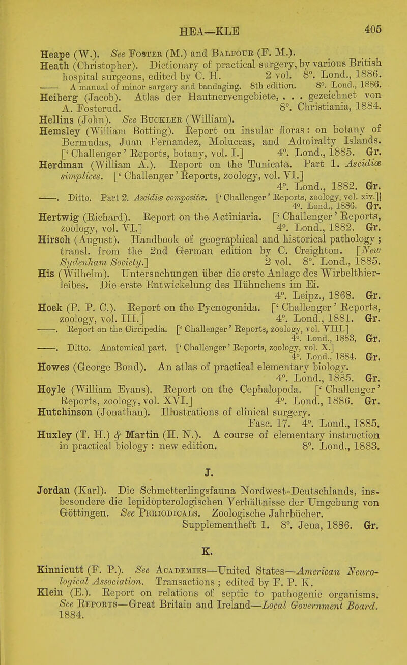 HEA—KLB Heape (W.). See Foster (M.) and Baleottr (F. M.). Heath (Christopher). Dictionary of practical surgery, by various British hospital surgeons, edited by C. H. 2 vol. 8°. Lond., 1886. A manual of minor surgery and bandaging. 8th edition. 8°. Lond., 1886. Heiberg (Jacob). Atlas der Hautnervengebiete, . . . gezeichnet von A. Fosterud. 8°. Christiania, 1884. Hellins (John). See Buckler (William). Hemsley (William Bottiug). Keport on insular floras: on botany of Bermudas, Juan Fernandez, Moluccas, and Admiralty Islands. [' Challenger' Eeports, botany, vol. I.] 4°. Lond., 1885. Gr. Herdnian (William A.). Beport on the Tunicata. Part 1. Ascidice simplices. [' Challenger' Eeports, zoology, vol. VI.] 4°. Lond., 1882. Gr. . Ditto. Part 2. Ascidice composites. [' Challenger' Eeports, zoology, vol. xiv.]] 4°. Lond., 1886. Gr. Hertwig (Eichard). Eeport on the Actiniaria. [' Challenger' Eeports, zoology, vol. VI.] 4°. Lond., 1882. Gr. Hirsch (August). Handbook of geographical and historical pathology ; transl. from the 2nd German edition by C. Creighton. [New Sydenham Society.'] 2 vol. 8°. Lond., 1885. His (Wilhelm). Enters uchungen iiber die erste Anlage des Wirbelthier- leibes. Die erste Entwickelung des Hiihnchens im Ei. 4°. Leipz., 1868. Gr. Hoek (P. P. C). Eeport on the Pycnogonida. [' Challenger' Eeports, zoology, vol. ILL] 4°. Lond., 1881. Gr. . Eeport on the Ohripedia. [' Challenger' Eeports, zoology, vol. VIII.] 4°. Lond., 1883, Gr. . Ditto. Anatomical part. [' Challenger' Eeports, zoology, vol. X.] 4°. Lond., 1884. Gr. Howes (George Bond). An atlas of practical elementary biology. 4°. Lond., 1835. Gr. Hoyle (William Evans). Eeport on the Cephalopoda. [' Challenger' Eeports, zoology, vol. XVI.] 4°. Lond., 1886. Gr. Hutchinson (Jonathan). Illustrations of clinical surgery. Fasc. 17. 4°. Lond., 1885. Huxley (T. H.) Sf Martin (H. N.). A course of elementary instruction in practical biology : new edition. 8°. Lond., 1883. J. Jordan (Karl). Die Schmetterlingsfauna Nordwest-Deutschlands, ins- besondere die lepidopterologischen Verhaltnisse der Umgebung von Gbttingen. See Periodicals. Zoologische Jahrbiicher. Supplementheft 1. 8°. Jeua, 1886. Gr. K. Kinnicutt (F. P.). See Academies—United States—American Neuro- logical Association. Transactions ; edited by P. P. K. Klein (E.). Eeport on relations of septic to pathogenic organisms. See Eeports—Great Britain and Ireland—Local Government Board. 1884.