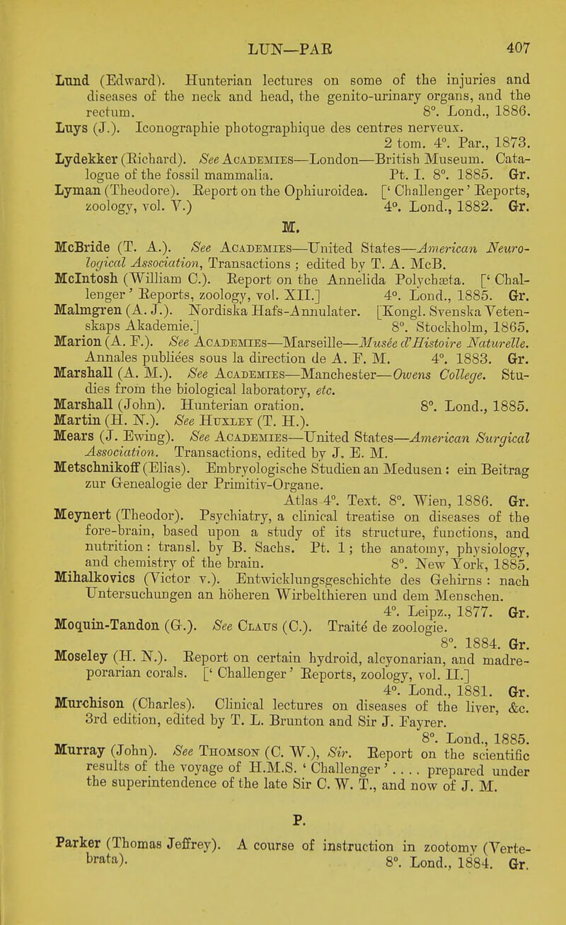 Lund (Edward). Hunterian lectures on some of the injuries and diseases of the neck and head, the genito-urinary organs, and the rectum. 8°. Lond., 1886. Luys (J.)- Iconographie photographique des centres nerveux. 2 torn. 4°. Par., 1873. Lydekker (Richard). See Academies—London—British Museum. Cata- logue of the fossil mammalia. Pt. I. 8°. 1885. Gr. Lyman (Theodore). Report on the Ophiuroidea. [' Challenger' Reports, zoology, vol. V.) 4°. Lond., 1882. Gr. M. McBride (T. A.). See Academies—United States—American Neuro- logical Association, Transactions ; edited by T. A. McB. Mcintosh (William C). Report on the Annelida Polychseta. [' Chal- lenger ' Reports, zoology, vol. XII.] 4°. Lond., 1885. Gr. Malmgren (A. J.). Nordiska Hafs-Annulater. [Kongl. Svenska Veten- skaps Akademie.] ' 8°. Stockholm, 1865. Marion (A. F.). See Academies—Marseille—Musee cVHistoire Naturelle. Annales publiees sous la direction de A. F. M. 4°. 1883. Gr. Marshall (A. M.). See Academies—Manchester—Owens College. Stu- dies from the biological laboratory, etc. Marshall (John). Hunterian oration. 8°. Lond., 1885. Martin (H. 1ST.). See Htjxdey (T. H.). Mears (J. Ewing). See Academies—United States—American Surgical Association. Transactions, edited by J, E. M. Metschnikoff (Elias). Embryologische Studienan Medusen : ein Beitrag zur Grenealogie der Primitiv-Organe. Atlas 4°. Text. 8°. Wien, 1886. Gr. Meynert (Theodor). Psychiatry, a clinical treatise on diseases of the fore-brain, based upon a study of its structure, functions, and nutrition: transl. by B. Sachs. Pt. 1; the anatomy, physiology, and chemistry of the brain. 8°. New York, 1885. Mihalkovics (Victor v.). Entwicklungsgeschichte des Gehirns : nach Untersuchungen an hoheren Wirbelthieren und dem Menschen. 4°. Leipz., 1877. Gr. Moquin-Tandon (C). See Clatjs (C). Traite de zoologie. 8°. 1884. Gr. Moseley (H. NT). Report on certain hydroid, alcyonarian, and madre- porarian corals. [' Challenger' Reports, zoology, vol. II.] 4°. Lond., 1881. Gr. Murchison (Charles). Clinical lectures on diseases of the liver, &c. 3rd edition, edited by T. L. Brunton and Sir J. Fayrer. _ ' 8°- Lon<l., 1885. Murray (John). See Thomson (C. W.), Sir. Report on the scientific results of the voyage of H.M.S. ' Challenger' . . . . prepared under the superintendence of the late Sir C. W. T., and now of J. M. Parker (Thomas Jeffrey). A course of instruction in zootomy (Verte- brata)- 8°. Lond., 1884. Gr.