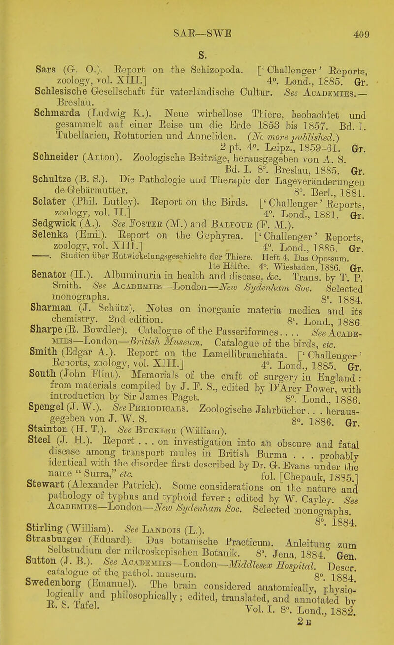 S. Sars (G-. 0.)- Report on the Schizopoda. [' Challenger' Eeports, zoology, vol. XIII.] ' 4°. Lond., 1885. Gr'. Schlesische Gresellschaft fur vaterlandische Oultur. See Academies.— Breslau. Schmarda (Ludwig R.). Neue wirbellose Thiere, beobachtet und gesammelt auf einer Eeise urn die Erde 1853 bis 1857. Bd. 1. TubeUarien, Eotatorien und Anneliden. (No more published.) 2 pt. 4°. Leipz., 1859-61. Gr. Schneider (Anton). Zoologische Beitrage, herausgegeben von A. S. Bd. I. 8°. Breslau, 1885. ' Gr. Schultze (B. S.). Die Pathologie und Therapie der Lageveranderungen de Cebiirinutter. 8°. Berl. 1881 Sclater (Phil. Lutley). Eeport on the Birds. [' Challenger' Eeports,' zoology, vol. II.] 4°. Lond., 1881. Gr.' Sedgwick (A.). See Foster (M.) and Baleour (F. M.). Selenka (Ernil). Eeport on the Grephyrea. ['Challenger' Eeports, zoology, vol. XIII.] 4°. Lond., 1885. Gr. . Studien iiber Entwickelungsgeschickte der Thiere. Heft 4. Das Opossum. lte Halfte. 4°. Wiesbaden, 1886. Gr Senator (H.). Albuminuria in health and disease, &c. Trans, by T. P. Smith. See Academies—London—New Sydenham Soc. Selected monographs. 18g4> Sharman (J. Schiitz). Notes on inorganic materia medica and its chemistry. 2nd edition. 8°. Lond. 1886 Sharpe (E. Bowdler). Catalogue of the Pas serif ormes See Icade- _ mies London—Britisli Museum. Catalogue of the birds, etc. Smith (Edgar A.). Eeport on the Lamellibranchiata. ['Challenger' Eeports, zoology, vol. XIII.] 4°. Lond., 1885. Gr South (John Flint). Memorials of the craft of surgerv in England: from materials compiled by J. F. S., edited by D'Arcy Power, with introduction by Sir James Paget. 8°. Lond. 1886 Spengel (J. W\). See Periodicals. Zoologische Jahrbiicher . . heraus- gegeben von J. W. S. 8°. 1886 Gr Stainton (H. T.). See Bucexer (William). Steel (J. PL). Eeport ... on investigation into an obscure and fatal disease among transport mules in British Burma . . . probablv identical with the disorder first described by Dr. G-. Evans under the cm. ™  Surra/'_ fol. [Chepauk, 1885.] btewart (Alexander Patrick). Some considerations on the nature and pathology of typhus and typhoid fever ; edited by W. Cayley See Academies—London—New Sydenham Soc. Selected monographs. 8° 1 Stirling (William). See Landois (L.). ' Strasburger (Eduard). Das botanische Practicum. Anleituno- zum Selbstudium der mikroskopischen Botanik. 8°. Jena, 1884 & Gen Sutton (J. B.). See Academies—London—Middlesex Hospital. Descr' catalogue of the. pathol. museum. 8° 1884 Swedenborg (Emanuel). The brain considered anatomically, physio^ logically and philosophically; edited, translated, and annotated by E' &- iafeL Vol. I. 8. Lond., 1882. 2a