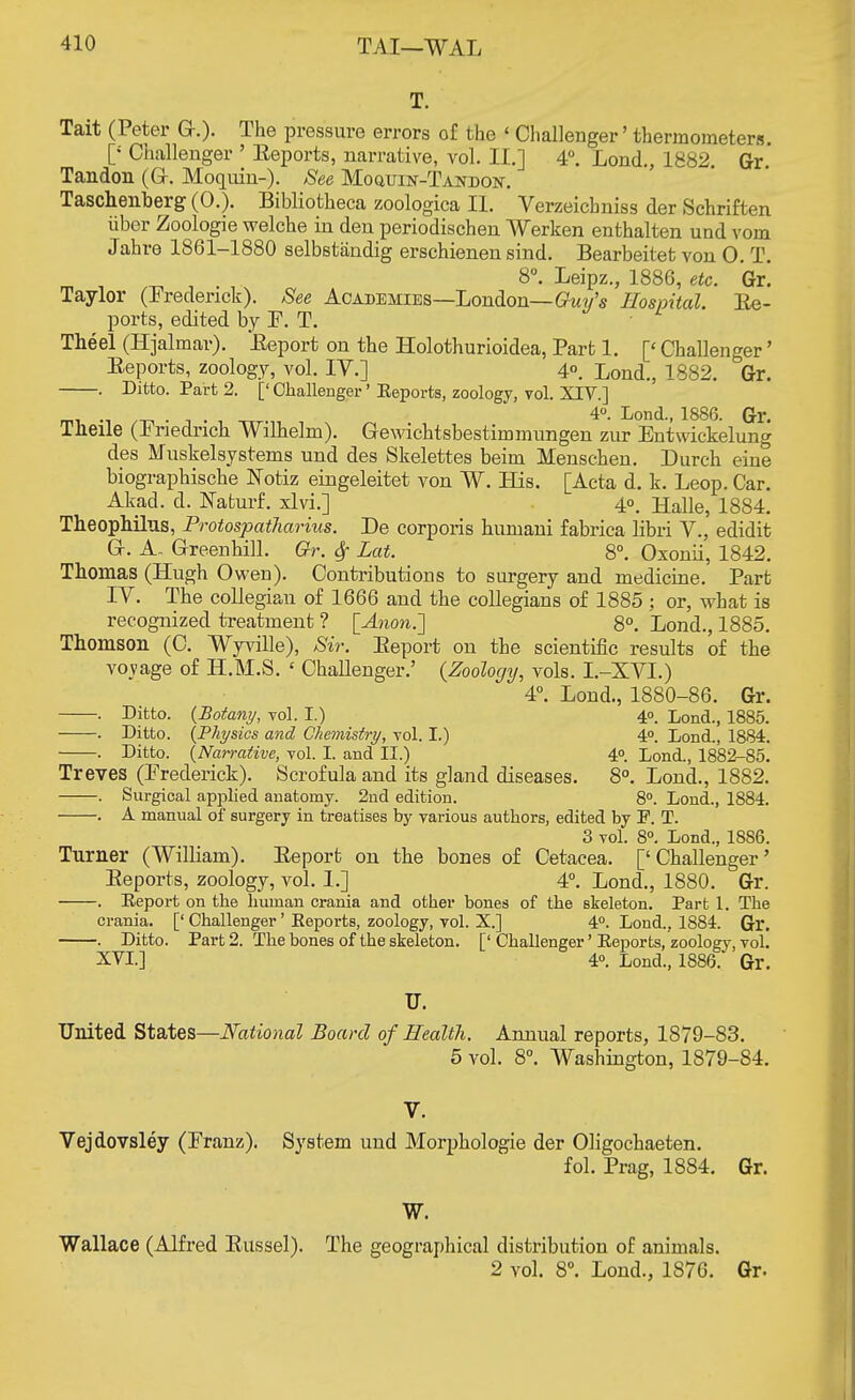 T. Tait (Peter G.). The pressure errors of the ' Challenger' thermometers. [•' Challenger ' Eeports, narrative, vol. II.] 4°. Lond., 1882 Gr Tandon (G-. Moquin-). See Moquin-Tandon-. Taschenberg (0.). Bibliotheca zoologica II. Verzeicbniss der Schriften iibcr Zoologie welche in den periodischen Werken enthalten und vom Jahro 1861-1880 selbstandig erschienen sind. Bearbeitet von 0. T. 8°. Leipz., 1886, etc. Gr. Taylor (Frederick). See Academies—London— Guy's Hospital. Ee- ports, edited by F. T. Theel (Hjalmar). Eeport on the Holothurioidea, Part 1. [£ Challenger' Eeports, zoology, vol. IV.] 4°. Lond., 1882. Gr. . Ditto. Part 2. [' Challenger' Eeports, zoology, vol. XIV.] m, ., - , . 4°- Lond., 1886. Gr. Theile (Iriedrich Wdhelm). Gewichtsbestiinmungen zur Entwickelung des Muskelsystems und des Skelettes beim Menschen. Durch eine biographische Notiz eingeleitet von W. His. [Acta d. k. Leop. Car. Akad. d. Naturf. xlvi.] 40. Halle, 1884. Theophilus, Protospatharius. De corporis huniani fabrica libri V., edidit G. A. Greenhill. Gr. $ Lett. 8°. Oxonii, 1842. Thomas (Hugh Owen). Contributions to surgery and medicine. Part IY. The collegian of 1666 and the collegians of 1885 ; or, what is recognized treatment ? [Anon.] 8°. Lond., 1885. Thomson (C. Wyville), Sir. Eeport on the scientific results of the voyage of H.M.S. < Challenger.' (Zoology, vols. I.-XVI.) 4°. Lond., 1880-86. Gr. . Ditto. {Botany, vol. I.) 40. Lond., 1885. . Ditto. {Physics and Chemistry, vol. I.) 4°. Lond., 1884. . Ditto. {Na?rative, vol. I. and II.) 40. Lond., 1882-85. Treves (Frederick). Scrofula and its gland diseases. 8°. Lond., 1882. . Surgical apjjlied anatomy. 2nd edition. 8°. Lond., 1884. . A manual of surgery in treatises by various authors, edited by P. T. 3 vol. 8°. Lond., 1886. Turner (William). Eeport on the bones of Cetacea. ['Challenger' Eeports, zoology, vol. 1.] 4°. Lond., 1880. Gr. . Eeport on the human crania and other bones of the skeleton. Part 1. The crania. [' Challenger' Eeports, zoology, vol. X.] 4°. Lond., 1884. Gr. . Ditto. Part 2. The bones of the skeleton. [' Challenger' Eeports, zoology, vol. XVI.] 4°. Lond., 1886. Gr. u. United States—National Board of Health. Annual reports, 1879-83. 5 vol. 8°. Washington, 1879-84. V. Vejdovsley (Franz). System und Morphologie der Oligochaeten. fol. Prag, 1884. Gr. W. Wallace (Alfred Eussel). The geographical distribution of animals.