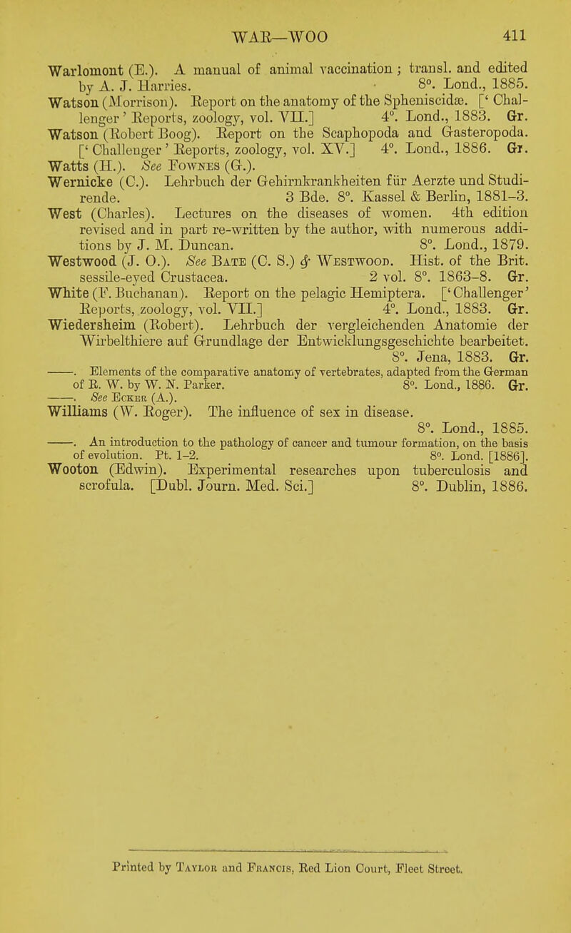 Warloniont (E.). A manual of animal vaccination ; transl. and edited by A. J. Harries. 8°. Lond., 1885. Watson (Morrison). Eeport on the anatomy of the Spheniscidse. [' Chal- lenger ' Reports, zoology, vol. VII.] 4°. Lond., 1883. Gr. Watson (Robert Boog). Report on the Scaphopoda and Gasteropoda. [< Challenger ' Reports, zoology, vol. XV.] 4°. Lond., 1886. Gi. Watts (EL). See Eownes (Gr.). Wernicke (C). Lehrbuch der Gehirnkrankheiten f iir Aerzte und Studi- rende. 3 Bde. 8°. Kassel & Berlin, 1881-3. West (Charles). Lectures on the diseases of women. 4th edition revised and in part re-written by the author, with numerous addi- tions by J. M. Duncan. 8°. Lond., 1879. Westwood (J. O.). See Bate (C. S.) Sf Westwood. Hist, of the Brit, sessile-eyed Crustacea. 2 vol. 8°. 1863-8. Gr. White (F. Buchanan). Report on the pelagic Hemiptera. ['Challenger' Reports, zoology, vol. VII.] 4°. Lond., 1883. Gr. Wiedersheim (Robert). Lehrbuch der vergleichenden Anatomie der Wirbelthiere auf Grrundlage der Entwicklungsgeschichte bearbeitet. 8°. Jena, 1883. Gr. . Elements of the comparative anatomy of vertebrates, adapted from the German of E. W. by W. N. Parker. 8°. Lond., 1886. Gr. . See Ecker (A.). Williams (W. Roger). The influence of sex in disease. 8°. Lond., 1885. . An introduction to the pathology of cancer and tumour formation, on the basis of evolution. Pt. 1-2. _ 8°. Lond. [1886]. Wooton (Edwin). Experimental researches upon tuberculosis and scrofula. [Dubl. Journ. Med. Sci.] 8°. Dublin, 1886. Printed by Tayloh and Francis, Ked Lion Court, Fleet Street.