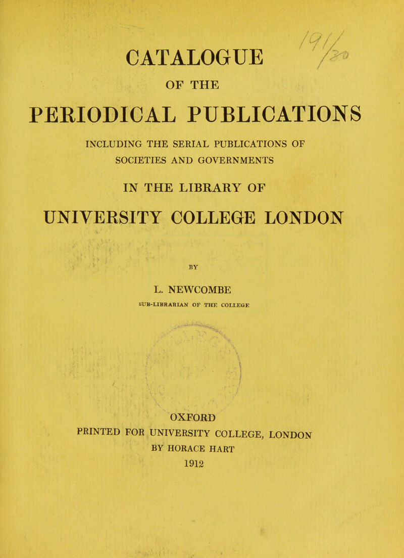 CATALOGUE OF THE PERIODICAL PUBLICATIONS INCLUDING THE SERIAL PUBLICATIONS OF SOCIETIES AND GOVERNMENTS IN THE LIBRARY OF UNIVERSITY COLLEGE LONDON J1Y L. NEWCOMBE SUB-LIBRARIAN OF THF. COLLEGE OXFORD PRINTED FOR UNIVERSITY COLLEGE, LONDON BY HORACE HART 1912