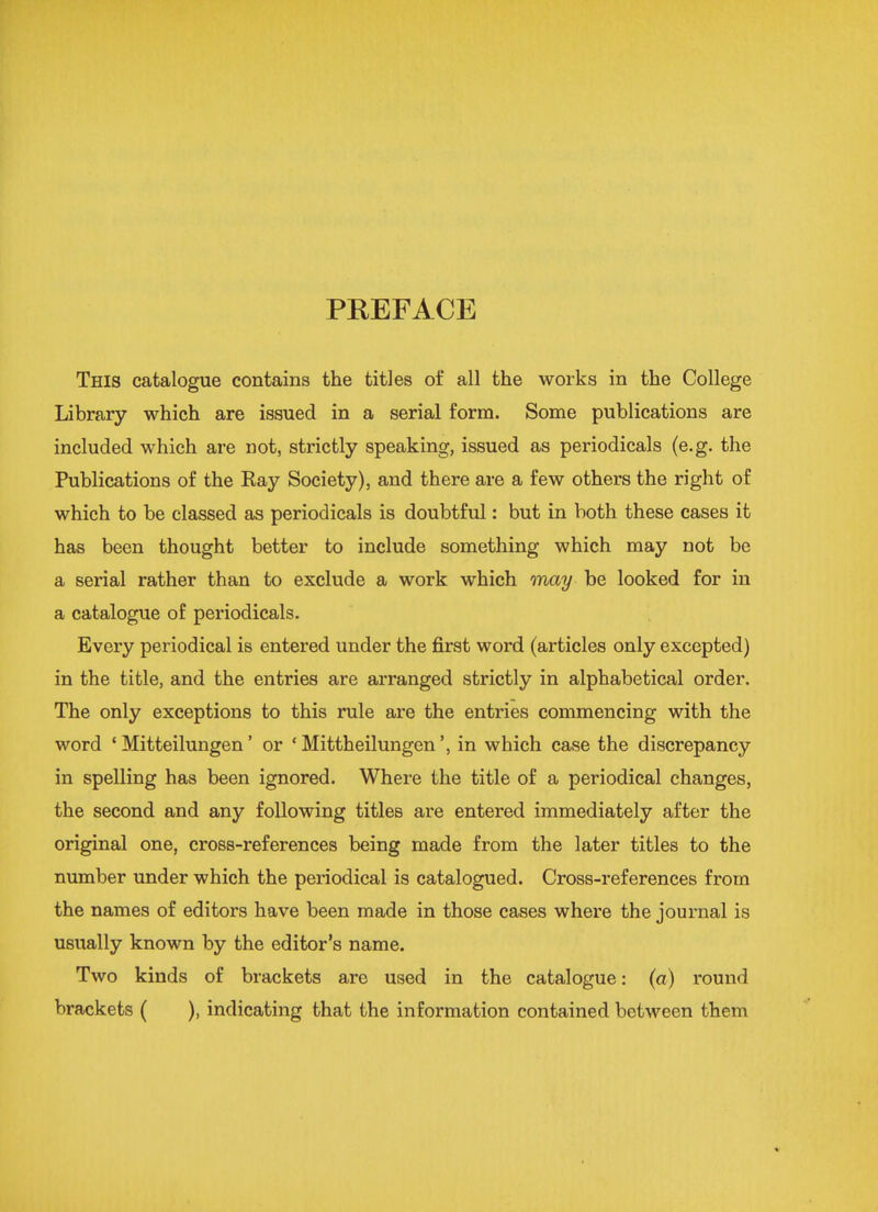 PREFACE This catalogue contains the titles of all the works in the College Library which are issued in a serial form. Some publications are included which are not, strictly speaking, issued as periodicals (e.g. the Publications of the Ray Society), and there are a few others the right of which to be classed as periodicals is doubtful: but in both these cases it has been thought better to include something which may not be a serial rather than to exclude a work which may be looked for in a catalogue of periodicals. Every periodical is entered under the first word (articles only excepted) in the title, and the entries are arranged strictly in alphabetical order. The only exceptions to this rule are the entries commencing with the word ' Mitteilungen' or ' Mittheilungen', in which case the discrepancy in spelling has been ignored. Where the title of a periodical changes, the second and any following titles are entered immediately after the original one, cross-references being made from the later titles to the number under which the periodical is catalogued. Cross-references from the names of editors have been made in those cases where the journal is usually known by the editor's name. Two kinds of brackets are used in the catalogue: (a) round brackets ( ), indicating that the information contained between them